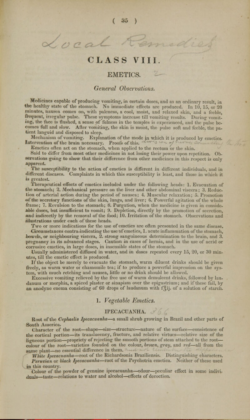 o£ ( & ) CLASS VIII. EMETICS. General Observations. Medicines capable of producing vomiting, in certain doses, and as an ordinary result, in the healthy state of the stomach. No immediate effects are produced. In 10, 15, or 20 minutes, nausea comes on, with paleness, a cool, moist, and relaxed skin, and a feeble, frequent, irregular pulse. These symptoms increase till vomiting results. During vomit- ing, the face is flushed, a sense of fulness in the temples is experienced, and the pulse be- comes full and slow. After vomiting, the skin is moist, the pulse soft and feeble, the pa- tient languid and disposed to sleep. Mechanism of vomiting. Explanation of the mode in which it is produced by emetics. Intervention of the brain necessary. Proofs of this. Emetics often act on the stomach, when applied to the rectum or the skin. Said to differ from most other medicines in not losing their power upon repetition. Ob- servations going to show that their difference from other medicines in this respect is only apparent. The susceptibility to the action of emetics is different in different individuals, and in different diseases. Complaints in which this susceptibility is least, and those in which it is greatest Therapeutical effects of emetics included under the following heads: 1. Evacuation of the stomach; 2. Mechanical pressure on the liver and other abdominal viscera; 3. Reduc- tion of arterial action during the period of nausea; 4. Muscular relaxation; 5. Promotion ef tlie secretory functions of the skin, lungs, and liver; 6. Powerful agitation of the whole frame; 7. Revulsion to the stomach; 8. Purgation, when the medicine is given in considc- able doses, but insufficient to vomit; 9. Depletion, directly by the promotion of secretion, and indirectly by the removal of the food; 10. Irritation of the stomach. Observations and illustrations under each of these heads. Two or more indications for the use of emetics are often presented in the same disease. Circumstances contra-indicating the use of emetics, 1. acute inflammation of the stomach, bowels, or neighbouring viscera, 2. strong sanguineous determination to the brain, and 3. pregnancy in its advanced stages. Caution in cases of hernia, and in the use of acrid or corrosive emetics, in large doses, in insensible states of the stomach. Usually administered diffused in water, and in doses repeated every 15, 20, or 30 min- utes, till the emetic effect is produced. If the object be merely to evacuate the stomach, warm diluent drinks should be given freely, as warm water or chamomile tea; if to produce a powerful impression on the sys- tem, with much retching and nausea, little or no drink should be allowed. Excessive vomiting relieved by the free use of warm demulcent drinks, followed by lau- danum or morphia, a spiced plaster or sinapism over the epigastrium; and if these fail, by an anodyne enema consisting of 60 drops of laudanum with f^ij. of a solution of starch. 1. Vegetable Emetics. IPECACUANHA. Root of the Cephaelis Ipecacuanha—a small shrub growing in Brazil and other parts of South America. Character of the root—shape—size—structure—nature of the surface—consistence of the cortical portion—its transluccncy, fracture, and relative virtues—relative size of the lio-ncous portion—propriety of rejecting the smooth portions of stem attached to the root— colour of the root—varieties founded on the colour, brown, gray, and red—all from the same plant—no essential difference in them. White Ipecacuanha—root of the Richardsonia Braziliensis. Distinguishing characters. Peruvian or black Ipecacuanha—root of the Psychotria cmctica. Neither of these used in this country. Colour of the powder of genuine ipecacuanha—odour—peculiar effect in some indivi- duals—taste—relations to water and alcohol—effects of decoction.