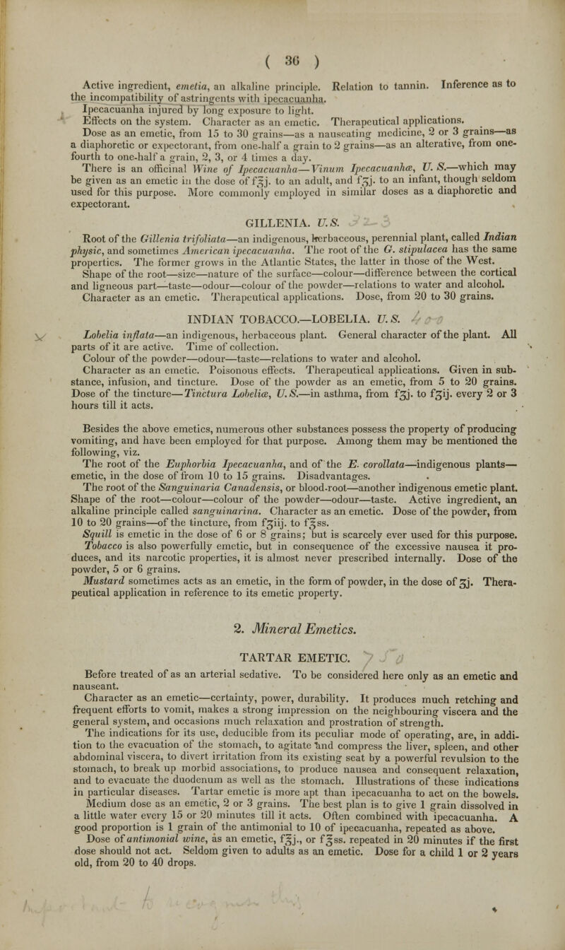 ( 30 ) Active ingredient, emetia, an alkaline principle. Relation to tannin. Inference as to the incompatibility of astringents with ipecacuanha. Ipecacuanha injured by long exposure to light. Effects on the system. Character as an emetic. Therapeutical applications. Dose as an emetic, from 15 to 30 grains—as a nauseating medicine, 2 or 3 grains—as a diaphoretic or expectorant, from one-half a grain to 2 grains—as an alterative, from one- fourth to one-half a grain, 2, 3, or 4 times a day. There is an officinal Wine of Ipecacuanha—Vinum Ipecacuanha, U. S.—which may be given as an emetic in the dose of f3 j. to an adult, and f Zj. to an infant, though seldom used for this purpose. More commonly employed in similar doses as a diaphoretic and expectorant. GILLENIA. U.S. Root of the Gillenia trifoliata—an indigenous, herbaceous, perennial plant, called Indian physic, and sometimes American ipecacuanha. The root of the G. slipulacea has the same properties. The former grows in the Atlantic States, the latter in those of the West. Shape of the root—size—nature of the surface—colour—difference between the cortical and ligneous part—taste—odour—colour of the powder—relations to water and alcohol. Character as an emetic. Therapeutical applications. Dose, from 20 to 30 grains. INDIAN TOBACCO.—LOBELIA. U. S. Lobelia inflata—an indigenous, herbaceous plant. General character of the plant. All parts of it are active. Time of collection. Colour of the powder—odour—taste—relations to water and alcohol. Character as an emetic. Poisonous effects. Therapeutical applications. Given in sub- stance, infusion, and tincture. Dose of the powder as an emetic, from 5 to 20 grains. Dose of the tincture—Tinctura Lobelia, U.S.—in asthma, from f^j. to fgij. every 2 or 3 hours till it acts. Besides the above emetics, numerous other substances possess the property of producing vomiting, and have been employed for that purpose. Among them may be mentioned the following, viz. The root of the Euphorbia Ipecacuanha, and of the E. corollata—indigenous plants— emetic, in the dose of from 10 to 15 grains. Disadvantages. The root of the Sanguinaria Canadensis, or blood-root—another indigenous emetic plant. Shape of the root—colour—colour of the powder—odour—taste. Active ingredient, an alkaline principle called sanguinarina. Character as an emetic. Dose of the powder, from 10 to 20 grains—of the tincture, from fsjiij. to f^ss. Squill is emetic in the dose of 6 or 8 grains; but is scarcely ever used for this purpose. Tobacco is also powerfully emetic, but in consequence of the excessive nausea it pro- duces, and its narcotic properties, it is almost never prescribed internally. Dose of the powder, 5 or 6 grains. Mustard sometimes acts as an emetic, in the form of powder, in the dose of 3J. Thera- peutical application in reference to its emetic property. 2. Mineral Emetics. TARTAR EMETIC. Before treated of as an arterial sedative. To be considered here only as an emetic and nauseant. Character as an emetic—certainty, power, durability. It produces much retching and frequent efforts to vomit, makes a strong impression on the neighbouring viscera and the general system, and occasions much relaxation and prostration of strength. The indications for its use, deducible from its peculiar mode of operating, are, in addi- tion to the evacuation of the stomach, to agitate 'and compress the liver, spleen, and other abdominal viscera, to divert irritation from its existing seat by a powerful revulsion to the stomach, to break up morbid associations, to produce nausea and consequent relaxation, and to evacuate the duodenum as well as the stomach. Illustrations of these indications in particular diseases. Tartar emetic is more apt than ipecacuanha to act on the bowels. Medium dose as an emetic, 2 or 3 grains. The best plan is to give 1 grain dissolved in a little water every 15 or 20 minutes till it acts. Often combined with ipecacuanha. A good proportion is 1 grain of the antimonial to 10 of ipecacuanha, repeated as above. Dose of antimonial wine, as an emetic, fgj., or f^ss. repeated in 20 minutes if the first dose should not act. Seldom given to adults as an emetic. Dose for a child 1 or 2 years old, from 20 to 40 drops.