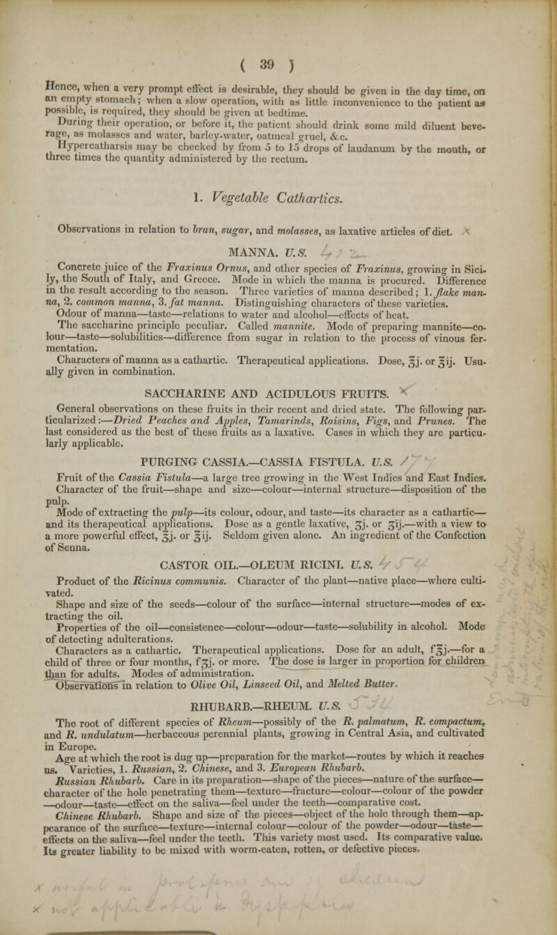 Hence, when a very prompt effect is desirable, they should be given in the day time, on an empty stomach; when a slow operation, with as little inconvenience to the patient as possible, is required, they should be given at bedtime. During- their operation, or before it, the patient should drink some mild diluent beve- rage, as molasses and water, barley-water, oatmeal gruel, &c. Hypercatharsis may be checked by from 5 to 15 drops of laudanum by the mouth, or three times the quantity administered by the rectum. 1. Vegetable Cathartics. Observations in relation to bran, sugar, and molasses, as laxative articles of diet. MANNA. U.S. Concrete juice of the Fraxinus Ornus, and other species of Fraxinus, growing in Sici- ly, the South of Italy, and Greece. Mode in which the manna is procured. Difference in the result according to the season. Three varieties of manna described; 1. flake man- na, 2. common manna, 3. fat manna. Distinguishing characters of these varieties. Odour of manna—taste—relations to water and alcohol—effects of heat. The saccharine principle peculiar. Called mannite. Mode of preparing mannite—co- lour—taste—solubilities—difference from sugar in relation to the process of vinous fer- mentation. Characters of manna as a cathartic. Therapeutical applications. Dose, ^j. or Jij. Usu- ally given in combination. SACCHARINE AND ACIDULOUS FRUITS. General observations on these fruits in their recent and dried state. The following par- ticularized :—Dried Peaches and Apples, Tamarinds, Raisins, Figs, and Prunes. The last considered as the best of these fruits as a laxative. Cases in which they are particu- larly applicable. PURGING CASSIA.—CASSIA FISTULA. U.S. Fruit of the Cassia Fistula—a large tree growing in the West Indies and East Indies. Character of the fruit—shape and size—colour—internal structure—disposition of the pulp. Mode of extracting the pulp—its colour, odour, and taste—its character as a cathartic— and its therapeutical applications. Dose as a gentle laxative, £j. or gij.—with a view to a more powerful effect, §j. or Jij. Seldom given alone. An ingredient of the Confection of Senna. CASTOR OIL.—OLEUM RICINI. U.S. Product of the Ricinus communis. Character of the plant—native place—where culti- vated. Shape and size of the seeds—colour of the surface—internal structure—modes of ex- tracting the oil. Properties of the oil—consistence—colour—odour—taste—solubility in alcohol. Mode of detecting adulterations. Characters as a cathartic. Therapeutical applications. Dose for an adult, f^j.—for a child of three or four months, faj. or more. The dose is larger in proportion for children than for adults. Modes of administration. Observations in relation to Olive Oil, Linseed Oil, and Melted Butter. RHUBARB.—RHEUM. U.S. The root of different species of Rheum—possibly of the R. palmatum, R. compactum, and R. undulatum—herbaceous perennial plants, growing in Central Asia, and cultivated in Europe. Age at which the root is dug up—preparation for the market—routes by which it reaches us. Varieties, I. Russian, 2. Chinese, and 3. European Rhubarb. Russian Rhubarb. Care in its preparation—shape of the pieces—nature of the surface— character of the hole penetrating them—texture—fracture—colour—colour of the powder odour taste—effect on the saliva—feel under the teeth—comparative cost. Chinese Rhubarb. Shape and size of the pieces—object of the hole through them—ap- pearance of the surface—texture—internal colour—colour of the powder—odour—taste— effects on the saliva—feel under the teeth. This variety most used. Its comparative value. Its greater liability to be mixed with worm-eaten, rotten, or defective pieces.