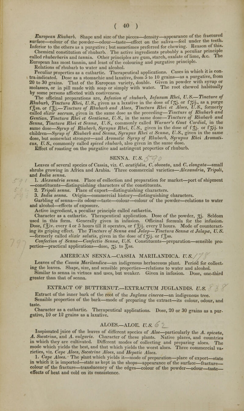 European Rhubarb. Shape and size of the pieces—density—appearance of the fractured surface—colour of the powder—odour—taste—effect on the saliva—feel under the teeth. Inferior to the others as a purgative; but sometimes preferred for chewing. Reason of this. Chemical constitution of rhubarb. The active ingredients probably a peculiar principle called rhubarbarin and tannin. Other principles are gum, starch, oxalate of lime, &c. The European has most tannin, and least of the colouring and purgative principle. Relations of rhubarb to water and alcohol. , ... Peculiar properties as a cathartic. Therapeutical applications. Cases in which it is con- tra-indicated. Dose as a stomachic and laxative, from 5 to 10 grains—as a purgative, from 20 to 30 grains. That of the European variety, double. Given in powder with syrup or molasses, or in pill made with soap or simply with water. The root chewed habitually by some persons affected with costiveness. The officinal preparations are, Infusion of rhubarb, Infusum Rhei, U.S.— Tincture of Rhuburb, Tinctura Rhei, U.S., given as a laxative in the dose of f&j. or f^ij., as a purge f^ss. or fgj.— Tincture of Rhubarb and Aloes, Tinctura Rhei et Aloes, U.S., formerly called elixir sacrum, given in the same dose as the preceding—Tincture of Rhubarb and Gentian, Tinctura Rhei et Gentiana, U.S., in the same dose—Tincture of Rhubarb and Senna, Tinctura Rhei et Senna, U.S., commonly called Warner's Gout Cordial, in the same dose—Syrup of Rhubarb, Syrupus Rhei, U.S., given in the dose of f^j. or f£ij. to children—Syrup of Rhubarb and Senna, Syrupus Rhei et Senna;, U.S., given in the same dose, but somewhat stronger—and Aromatic Syrup of Rhubarb, Syrupus Rhei Aromati- cus, U. S., commonly called spiced rhubarb, also given in the same dose. Effect of roasting on the purgative and astringent properties of rhubarb. SENNA. U.S. ' Leaves of several species of Cassia, viz. C. acutifolia, C. obovata, and C.elongata—small shrubs growing in Africa and Arabia. Three commercial varieties—Alexandria, Tripoli, and India senna. 1. Alexandria senna. Place of collection and preparation for market—port of shipment —constituents—distinguishing characters of the constituents. 2. Tripoli senna. Place of export—distinguishing characters. 3. India senna. Origin—commercial history—distinguishing characters. Garbling of senna—its odour—taste—colour—colour of the powder—relations to water and alcohol—effects of exposure. Active ingredient, a peculiar principle called cathartin. Character as a cathartic. Therapeutical application. Dose of the powder, 3j. Seldom used in this form. Generally given in infusion. Officinal formula for the infusion. Dose, f^iv. every 4 or 5 hours till it operates, or f gij. every 2 hours. Mode of counteract- ing its griping effect. The Tincture of Senna and Jalap—Tinctura Senna el Jalapa, U. S. —formerly called elixir salutis, given in the dose of f^ij. or f^ss. Confection of Senna—Confectio Senna, U.S. Constituents—preparation—sensible pro- perties—practical applications—dose, ^j. to ^ss. AMERICAN SENNA—CASSIA MARILANDICA. U.S. Leaves of the Cassia Marilandica—an indigenous herbaceous plant. Period for collect- ing the leaves. Shape, size, and sensible properties—relations to water and alcohol. Similar to senna in virtues and uses, but weaker. Given in infusion. Dose, one-third greater than that of senna. EXTRACT OF BUTTERNUT.—EXTRACTUM JUGLANDIS. U.S. Extract of the inner bark of the root of the Juglans cinerea—an indigenous tree. Sensible properties of the bark—mode of preparing the extract—its colour, odour, and taste. Character as a cathartic. Therapeutical applications. Dose, 20 or 30 grains as a pur- gative, 10 or 12 grains as a laxative. ALOES.—ALOE. U.S. < Inspissated juice of the leaves of different species of Aloe—particularly the A. spicata, A. Socotrina, and A. vulgaris. Character of these plants. Native places, and countries in which they are cultivated. Different modes of collecting and preparing aloes. The mode which yields the best, and that which yields the worst aloes. Three commercial va- rieties, viz. Cape Aloes, Socotrine Aloes, and Hepatic Aloes. 1. Cape Aloes. • The plant which yields it—mode of preparation—place of export—state in which it is imported—state as kept in the shops—appearance of the surface—fracture colour of the fracture—translucency of the edges—colour of the powder—odour taste effects of heat and cold on its consistence.