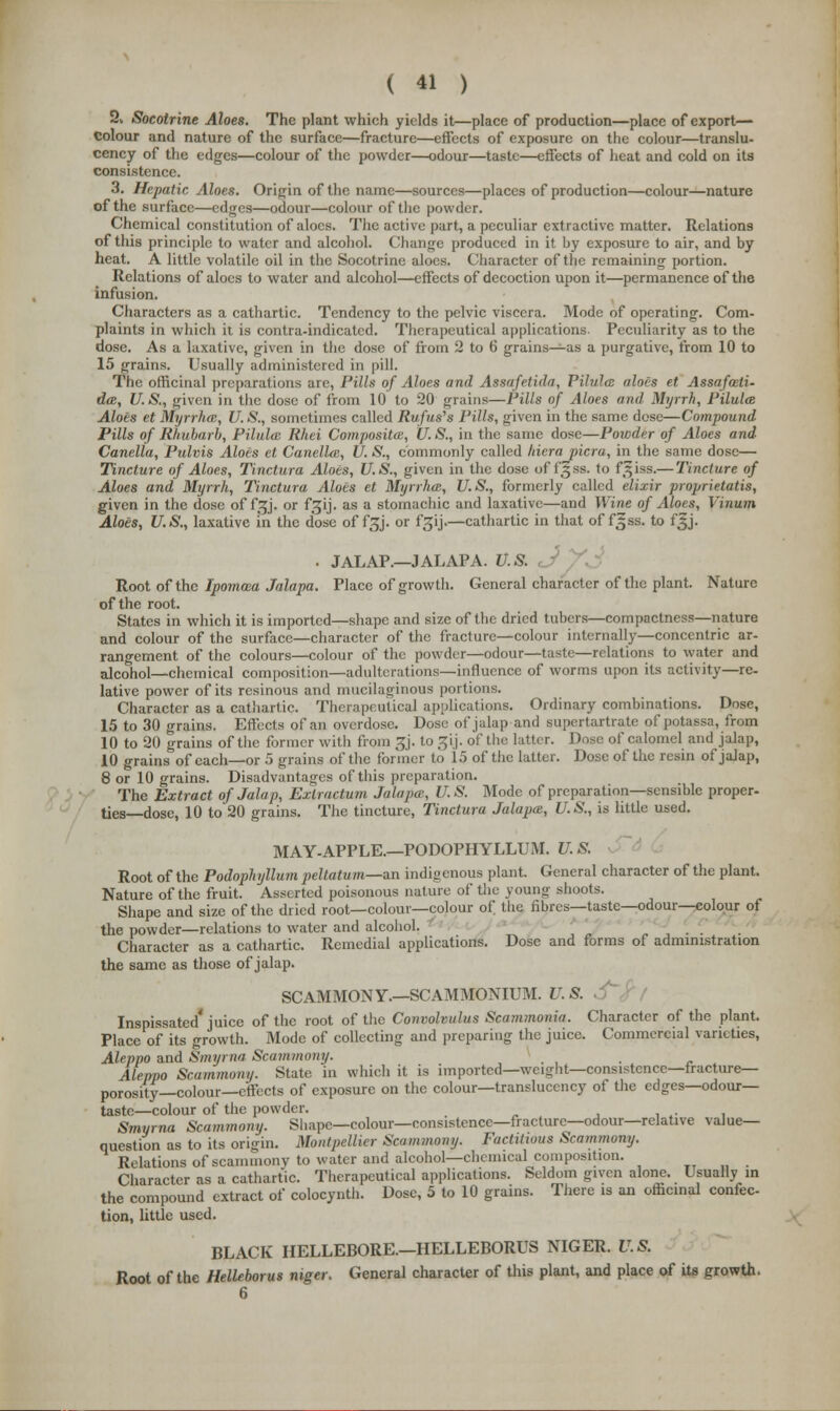 2, Socotrine Aloes. The plant which yields it—place of production—place of export— Colour and nature of the surface—fracture—effects of exposure on the colour—translu- cency of the edges—colour of the powder—odour—taste—effects of heat and cold on its consistence. 3. Hepatic Aloes. Origin of the name—sources—places of production—colour—nature of the surface—edges—odour—colour of the powder. Chemical constitution of aloes. The active part, a peculiar extractive matter. Relations of this principle to water and alcohol. Change produced in it by exposure to air, and by heat. A little volatile oil in the Socotrine aloes. Character of the remaining portion. Relations of aloes to water and alcohol—effects of decoction upon it—permanence of the infusion. Characters as a cathartic. Tendency to the pelvic viscera. Mode of operating. Com- plaints in which it is contra-indicated. Therapeutical applications. Peculiarity as to the dose. As a laxative, given in the dose of from 2 to 6 grains—as a purgative, from 10 to 15 grains. Usually administered in pill. The officinal preparations are, Pills of Aloes and Assafetida, Pilule: aloes et Assafozti- da, U.S., given in the dose of from 10 to 20 grains—Pills of Aloes and Myrrh, Pilula Aloes et Myrrhat, U.S., sometimes called Rufus,s Pills, given in the same dose—Compound- Pills of Rhubarb, Pilulce Rhei Composites, U.S., in the same dose—Powder of Aloes and Canella, Pulvis Aloes et Canellai, U. S., commonly called liicra picra, in the same dose— Tincture of Aloes, Tinctura Aloes, U.S., given in the dose offgss. to f^iss.— Tincture of Aloes and Myrrh, Tinctura Aloes et Myrrha, U.S., formerly called elixir proprietatis, given in the dose of f^j. or f^ij. as a stomachic and laxative—and Wine of Aloes, Vinum Aloes, U.S., laxative in the dose of f£j. or f^ij—cathartic in that of fijss. to f§j. . JALAP.—JALAPA. U.S. Root of the Ipomma Jalapa. Place of growth. General character of the plant. Nature of the root. States in which it is imported—shape and size of the dried tubers—compactness—nature and colour of the surface—character of the fracture—colour internally—concentric ar- rangement of the colours—colour of the powder—odour—taste—relations to water and alcohol—chemical composition—adulterations—influence of worms upon its activity—re- lative power of its resinous and mucilaginous portions. Character as a cathartic. Therapeutical applications. Ordinary combinations. Dose, 15 to 30 grains. Effects of an overdose. Dose of jalap and supertartrate of potassa, from 10 to 20 grains of the former with from £j. to gij. of the latter. Dose of calomel and jalap, 10 grains of each—or 5 grains of the former to 15 of the latter. Dose of the resin of jalap, 8 or 10 grains. Disadvantages of this preparation. The Extract of Jalap, Exlractum Jalapa;, U.S. Mode of preparation—sensible proper- ties—dose, 10 to 20 grains. The tincture, Tinctura Jalapa, U.S., is little used. MAY-APPLE.—PODOPHYLLUM. U.S. Root of the Podophyllum peltatum—an indigenous plant. General character of the plant. Nature of the fruit. Asserted poisonous nature of the young shoots. Shape and size of the dried root—colour—colour of the fibres—taste—odour—colour ot the powder—relations to water and alcohol. Character as a cathartic. Remedial applications. Dose and forms of administration the same as those of jalap. SCAMMONY.—SCAMMONIUM. U. S. Inspissated'juice of the root of the Convolvulus Scammonia. Character of the plant. Place of its growth. Mode of collecting and preparing the juice. Commercial varieties, Aleppo and Smyrna Scammony. . Aleppo Scammony. State, in which it is imported—weight—consistence—fracture- porosity—colour—effects of exposure on the colour—transluccncy of the edges—odour- taste—colour of the powder. Smyrna Scammony. Shape—colour—consistence—fracture—odour—relative value- question as to its origin. Montpellier Scammony. FoctiHoua Scammony. Relations of scammony to water and alcohol—chemical composition. Character as a cathartic. Therapeutical applications. Seldom given alone. Usually m the compound extract of colocynth. Dose, 5 to 10 grains. There is an officinal confec- tion, little used. BLACK HELLEBORE—HELLEBORUS NIGER. U.S. Root of the Helleborus niger. General character of this plant, and place of its growth.