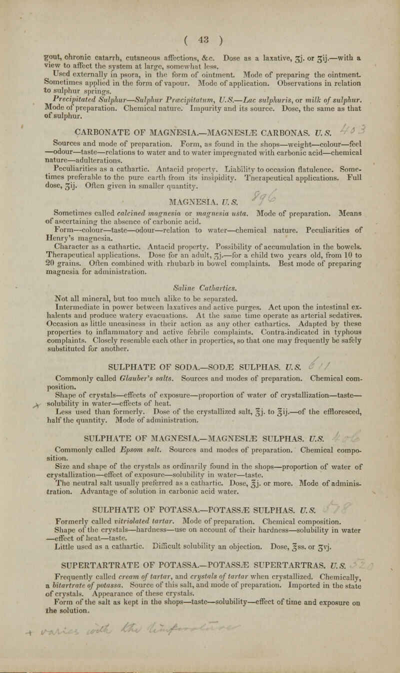 gout, chronic catarrh, cutaneous affections, &c. Dose as a laxative, ^j. or 5jij.—with a view to affect the system at large, somewhat less. Used externally in psora, in the form of ointment. Mode of preparing the ointment. Sometimes applied in the form of vapour. Mode of application. Observations in relation to sulphur springs. Precipitated Sulphur—Sulphur Prtecipitatum, U.S.—Lac sulphuris, or milk of sulphur. Mode of preparation. Chemical nature. Impurity and its source. Dose, the same as that of sulphur. CARBONATE OF MAGNESIA.—MAGNESIiE CARBONAS. U. S. Sources and mode of preparation. Form, as found in the shops—weight—colour—feel —odour—taste—relations to water and to water impregnated with carbonic acid—chemical nature—adulterations. Peculiarities as a cathartic. Antacid property. Liability to occasion flatulence. Some- times preferable to the pure earth from its insipidity. Therapeutical applications. Full dose, ^ij. Oflen given in smaller quantity. MAGNESIA. U. S. Sometimes called calcined magnesia or magnesia usta. Mode of preparation. Means of ascertaining the absence of carbonic acid. Form—colour—taste—odour—relation to water—chemical nature. Peculiarities of Henry's magnesia. Character as a cathartic. Antacid property. Possibility of accumulation in the bowels. Therapeutical applications. Dose for an adult, ^j.—for a child two years old, from 10 to 20 grains. Often combined with rhubarb in bowel complaints. Best mode of preparing magnesia for administration. Saline Cathartics. Not all mineral, but too much alike to be separated. Intermediate in power between laxatives and active purges. Act upon the intestinal ex- halents and produce watery evacuations. At the same time operate as arterial sedatives. Occasion as little uneasiness in their action as any other cathartics. Adapted by these properties to inflammatory and active febrile complaints. Contra-indicated in typhous complaints. Closely resemble each other in properties, so that one may frequently be safely substituted for another. SULPHATE OF SODA—SOD.E SULPHAS. U.S. ( Commonly called Glauber's salts. Sources and modes of preparation. Chemical com- position. Shape of crystals—effects of exposure—proportion of water of crystallization—taste— solubility in water—effects of heat. Less used than formerly. Dose of the crystallized salt, §j. to ^ij.—of the effloresced, half the quantity. Mode of administration. SULPHATE OF MAGNESIA.—MAGNESLE SULPHAS. U.S. Commonly called Epsom salt. Sources and modes of preparation. Chemical compo- sition. Size and shape of the crystals as ordinarily found in the shops—proportion of water of crystallization—effect of exposure—solubility in water—taste. The neutral salt usually preferred as a cathartic. Dose, 3J. or more. Mode of adminis- tration. Advantage of solution in carbonic acid water. SULPHATE OF POTASSA.—POTASS.E SULPHAS. U.S. Formerly called vitriolated tartar. Mode of preparation. Chemical composition. Shape of the crystals—hardness—use on account of their hardness—solubility in water —effect of Iieat—taste. Little used as a cathartic. Difficult solubility an objection. Dose, ^ss. or gvj. SUPERTARTRATE OF POTASSA.—POTASS.E SUPERTARTRAS. U.S. Frequently called cream of tartar, and crystals of tartar when crystallized. Chemically, a hitartratc of potassa. Source of this salt, and mode of preparation. Imported in the state of crystals. Appearance of these crystals. Form of the salt as kept in the shops—taste—solubility—effect of time and exposure on the solution. -t t