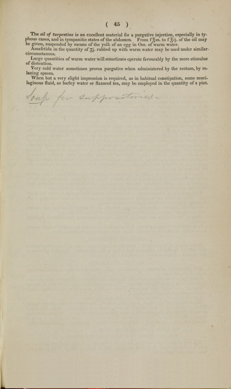 The oil of turpentine is an excellent material for a purgative injection, especially in ty- phous cases, and in tympanitic states of the abdomen. From f§ss. to f ^ij. of the oil may be given, suspended by means of the yolk of an egg in Oss. of warm water. Assafetida in the quantity of ^j. rubbed up with warm water may be used under similar- circumstances. Large quantities of warm water will sometimes operate favourably by the mere stimulus of distention. Very cold water sometimes proves purgative when administered by the rectum, by re- laxing spasm. When but a very slight impression is required, as in habitual constipation, some muci- laginous fluid, as barley water or flaxseed tea, may be employed in the quantity of a pint. i£*^<