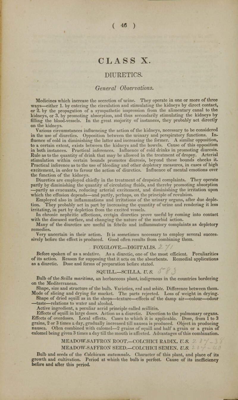 CLASS X. DIURETICS. General Observations. Medicines which increase the secretion of urine. They operate in one or more of three ways—either 1. by entering the circulation and stimulating the kidneys by direct contact, or 2. by the propagation of a sympathetic impression from the alimentary canal to the kidneys, or 3. by promoting absorption, and thus secondarily stimulating the kidneys by filling the blood-vessels. In the great majority of instances, they probably act directly on the kidneys. Various circumstances influencing the action of the kidneys, necessary to be considered in the use of diuretics. Opposition between the urinary and perspiratory functions. In- fluence of cold in diminishing the latter and increasing the former. A similar opposition, to a certain extent, exists between the kidneys and the bowels. Cause of this opposition in both instances. Practical inferences. Influence of cold drinks in promoting diuresis. Rule as to the quantity of drink that may be allowed in the treatment of dropsy. Arterial stimulation within certain bounds promotes diuresis, beyond these bounds checks it. Practical inference as to the use of bleeding and other depletory measures, in cases of high excitement, in order to favour the action of diuretics. Influence of mental emotions over the function of the kidneys. Diuretics are employed chiefly in the treatment of dropsical complaints. They operate partly by diminishing the quantity of circulating fluids, and thereby promoting absorption —partly as evacuants, reducing arterial excitement, and diminishing the irritation upon which the effusion depends—and partly, perhaps, on the principle of revulsion. Employed also in inflammations and irritations of the urinary organs, after due deple- tion. They probably act in part by increasing the quantity of urine and rendering it less irritating, in part by depletion from the excited vessels. In chronic nephritic affections, certain diuretics prove useful by coming into contact with the diseased surface, and changing the nature of the morbid action. Many of the diuretics are useful in febrile and inflammatory complaints as depletory remedies. Very uncertain in their action. It is sometimes necessary to employ several succes- sively before the effect is produced. Good often results from combining them. FOXGLOVE.—DIGITALIS. Before spoken of as a sedative. As a diuretic, one of the most efficient. Peculiarities of its action. Reason for supposing that it acts on the absorbents. Remedial applications as a diuretic. Dose and forms of preparation before stated. SQUILL.—SCILLA. U.S. t Bulb of the Scilla maritima, an herbaceous plant, indigenous in the countries bordering on the Mediterranean. Shape, size and structure of the buib. Varieties, red and white. Difference between them. Mode of slicing and drying for market. The parts rejected. Loss of weight in drying. Shape of dried squill as in the shops—texture—effects of the damp air—colour—odour —taste—relations to water and alcohol. Active ingredient, a peculiar acrid principle called scillitin. Effects of squill in large doses. Action as a diuretic. Direction to the pulmonary organs. Effects of overdoses. Local effects. Cases to which it is applicable. Dose, from 1 to 3 grains, 2 or 3 times a day, gradually increased till nausea is produced. Object in producing nausea. Often combined with calomel—2 grains of squill and half a grain or a grain of calomel being given 3 times a day till the mouth is affected. Advantages of this combination. MEADOW-SAFFRON ROOT.—€OLCHICI RADIX. U.S. . MEADOW-SAFFRON SEED.—COLCHICI SEMEN. U.S. Bulb and seeds of the Colchicum autumnale. Character of this plant, and place of its growth and cultivation. Period at which the bulb is perfect. Cause of its inefficiency before and after this period.