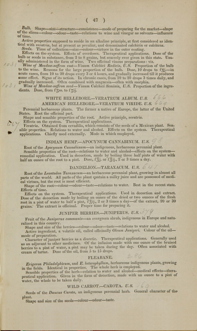 Bulb. Shape—size—structure—consistence—mode of preparing for the market—shape of the slices—colour—odour—taste—relations to wine and vinegar as solvents—influence of time. Active properties supposed to reside in an alkaline principle, at first considered as iden- tical with veralria, but at present as peculiar, and denominated colchicin or colchicia. Seeds. Time of collection—size—colour—virtues in the outer coating. Effects on the system. Effects of overdoses. Therapeutical applications. Dose of the bulb or seeds in substance, from 2 to 8 grains, but scarcely ever given in this state. Usu- ally administered in the form of wine. Two officinal vinous preparations: viz. Wine of Meadow-saffron root—Vinum Colchici Radicis, U.S. Proportion of the bulb to the wine. Reasons for the large proportion of the bulb. Dose, 10 drops to f^j.—in acute cases, from 10 to 20 drops every 3 or 4 hours, and gradually increased till it produces some effect. Signs of its action. In chronic cases, from 10 to 20 drops 3 times daily, and gradually increased. Often combined with magnesia—often with morphia. Wine of Meadow-saffron seed—Vinum Colchici Seminis, U.S. Proportion of the ingre- dients. Dose, from f^ss. to f ^ij. WHITE HELLEBORE.—VERATRUM ALBUM. U.S. AMERICAN HELLEBORE.—VERATRUM VIRIDE. U.S. Perennial herbaceous plants. The former a native of Europe, the latter of the United States. Root the officinal part. Shape and sensible properties of the root. Active principle, veratria. X , -^ , Effects on the system. Therapeutical applications. Veratria. Obtained from cevadilla, which consists of the seeds of a Mexican plant. Sen- sible properties. Relations to water and alcohol. Effects on the system. Therapeutical ^ applications. Chiefly used externally. Mode in which employed. INDIAN HEMP.—APOCYNUM CANNABINUM. U.S. Root of the Apocynum Cannalinurn—an indigenous, herbaceous perennial plant. Sensible properties of the root—relations to water and alcohol—effects on the system— remedial application. Used in decoction, made by boiling three half pints of water with half an ounce of the root to a pint. Dose, fgj. or fgij., 2 or 3 times a day. DANDELION.—TARAXACUM. U.S. Root of the Leontodon Taraxacum—an herbaceous perennial plant, growing in almost all parts of the world. All parts of the plant contain a milky juice and are possessed of medi- cal virtues, but the root is most efficient. Shape of the root—colour—odour—taste—relations to water. Best in the recent state. Effects of time. Effects on the system. Therapeutical applications. Used in decoction and extract. Dose of the decoction made by boiling an ounce of the dried or two ounces of the fresh root in a pint of water to half a pint, fgij., 2 or 3 times a day—of the extract, 20 or 30 grains. The extract is officinal. Proper time for preparing it. JUNIPER BERRIES.—JUNIPERUS. U.S. Fruit of the Juniperus communis—an evergreen shrub, indigenous in Europe and natu- ralized in this country. Shape and size of the berries—colour—odour—taste—relations to water and alcohol. Active ingredient, a volatile oil, called officinally Oleum Juniperi. Colour of the oil— mode of preparation. Character of juniper berries as a diuretic. Therapeutical applications. Generally used as an adjuvant to other medicines. Of the infusion made with one ounce of the bruised berries to a pint of water, a pint may be taken during the day. Often associated with cream of tartar. Dose of the oil, from 5 to 15 drops. FLEABANE. Erigeron Philadelphicum, and E. heterophyllum, herbaceous indigenous plants, growing in theficlds. Identical in properties. The whole herb is employed. Sensible properties of the herb—relation to water and alcohol—medical effects—thera- peutical application. Given in the form of decoction, made with an ounce to a pint of water, the whole to be taken daily. WILD CARROT.—CAROTA. U.S. Seeds of the Daucus Carota, an indigenous perennial herb. General character of the- plant. Shape and size of the seeds—colour—odour—taste.