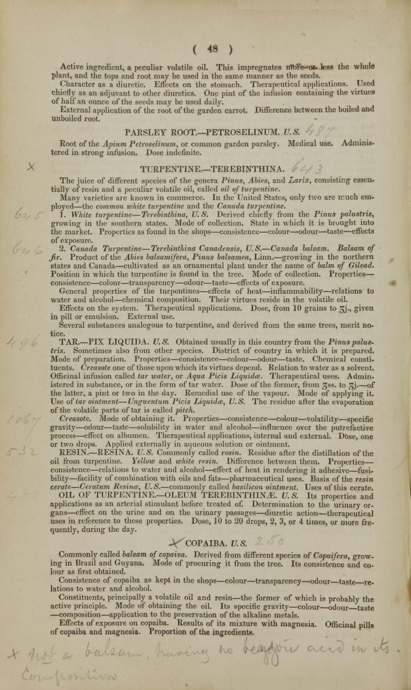 Active ingredient, a peculiar volatile oil. This impregnates nTbfWoB..less the whole plant, and the tops and root may be used in the same manner as the seeds. Character as a diuretic. Effects on the stomach. Therapeutical applications. Used chiefly as an adjuvant to other diuretics. One pint of the infusion containing the virtues of half an ounce of the seeds may be used daily. External application of the root of the garden carrot. Difference between the boiled and unboiled root. PARSLEY ROOT—PETROSELINUM. U.S. Root of the Apium Pelroselinum, or common garden parsley. Medical use. Adminis- tered in strong infusion. Dose indefinite. X TURPENTINE.—TEREBINTHINA. The juice of different species of the genera Pinus, Abies, and Larix, consisting cssen- tially of resin and a peculiar volatile oil, called oil of turpentine. Many varieties are known in commerce. In the United States, only two are much em- ployed—the common white turpentine and the Canada turpentine. 1. White turpentine—Terebinthina, U.S. Derived chiefly from the Pinus palustris, growing in the southern states. Mode of collection. State in which it is brought into the market. Properties as found in the shops—consistence—colour—odour-—taste—effects of exposure. 2. Canada Turpentine—Terebinthina Canadensis, U.S.—Canada balsam. Balsam of fir. Product of the Abies balsamifera, Pinus balsamea, Linn.—growing in the northern states and Canada—cultivated as an ornamental plant under the name of balm of Gilead. Position in which the turpentine is found in the tree. Mode of collection. Properties— consistence—colour—transparency—odour—taste—effects of exposure. General properties of the turpentines—effects of heat—inflammability—relations to water and alcohol—chemical composition. Their virtues reside in the volatile oil. Effects on the system. Therapeutical applications. Dose, from 10 grains to ^j., given in pill or emulsion. External use. Several substances analogous to turpentine, and derived from the same trees, merit no- tice. TAR.—PIX LIQUIDA. U.S. Obtained usually in this country from the Pinus palus- tris. Sometimes also from other species. District of country in which it is prepared. Mode of preparation. Properties—consistence—colour—odour—taste. Chemical consti- tuents. Creasote one of those upon which its virtues depend. Relation to water as a solvent. Officinal infusion called tar water, or Aqua Picis Liquida. Therapeutical uses. Admin- istered in substance, or in the form of tar water. Dose of the former, from ^ss. to ^j.—of the latter, a pint or two in the day. Remedial use of the vapour. Mode of applying it. Use of tar ointment—Unguentum Picis Liquids, U.S. The residue after the evaporation of the volatile parts of tar is called pilch. Creasote. Mode of obtaining it. Properties—consistence—colour—volatility—specific gravity—odour—taste—solubility in water and alcohol—influence over the putrefactive process—effect on albumen. Therapeutical applications, internal and external. Dose, one or two drops. Applied externally in aqueous solution or ointment. RESIN.—RESIN A. U.S. Commonly called rosin. Residue after the distillation of the oil from turpentine. Yellow and white resin. Difference between them. Properties— consistence—relations to water and alcohol—effect of heat in rendering it adhesive—fusi- bility—facility of combination with oils and fats—pharmaceutical uses. Basis of the resin cerate—Ceratum Resintu, U.S.—commonly called basilicon ointment. Uses of this cerate. OIL OF TURPENTINE.—OLEUM TEREBINTHINA. U. S. Its properties and applications as an arterial stimulant before treated of. Determination to the urinary or- gans—effect on the urine and on the urinary passages—diuretic action—therapeutical uses in reference to these properties. Dose, 10 to 20 drops, 2, 3, or 4 times, or more fre- quently, during the day. -VCOPAIBA. U.S. Commonly called balsam of copaiva. Derived from different species of Copaifera, grow- ing in Brazil and Guyana. Mode of procuring it from the tree. Its consistence and co- lour as first obtained. Consistence of copaiba as kept in the shops—colour—transparency—odour—taste re- lations to water and alcohol. Constituents, principally a volatile oil and resin—the former of which is probably the active principle. Mode of obtaining the oil. Its specific gravity—colour—odour taste —composition—application to the preservation of the alkaline metals. Effects of exposure on copaiba. Results of its mixture with magnesia. Officinal pills of copaiba and magnesia. Proportion of the ingredients. ia5