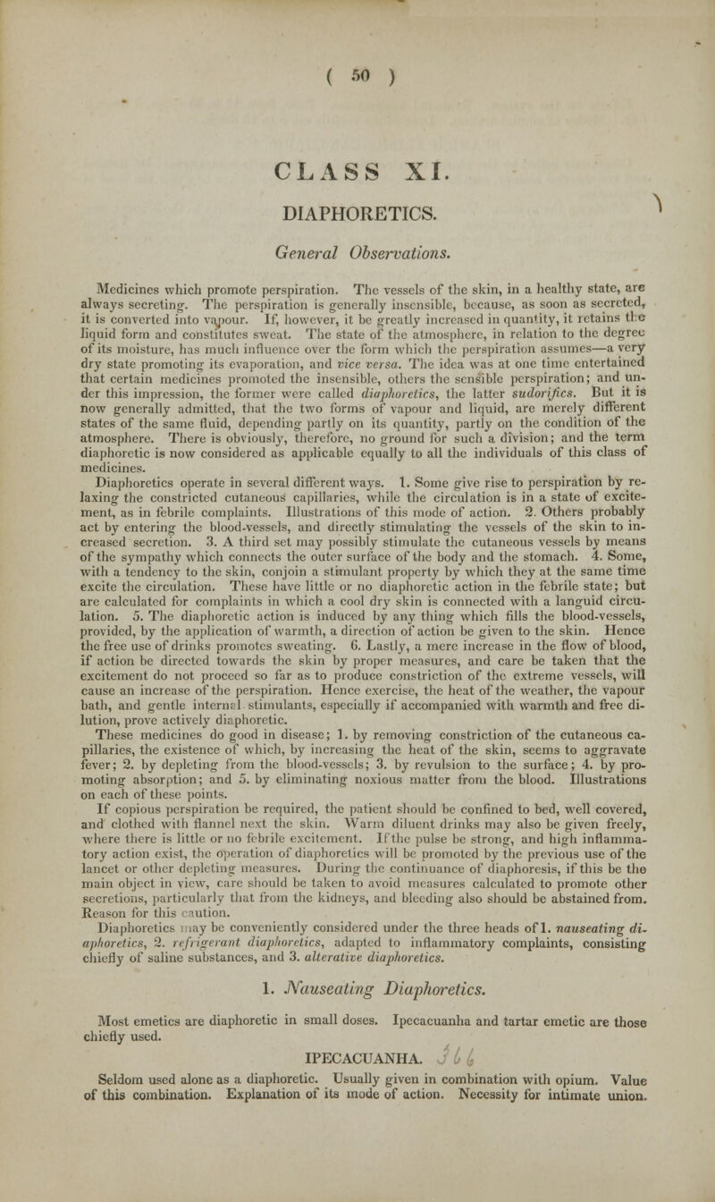 ( » ) CLASS XI. DIAPHORETICS. General Observations. Medicines which promote perspiration. The vessels of the skin, in a healthy state, are always secreting-. The perspiration is generally insensible, because, as soon as secreted, it is converted into vapour. If, however, it be greatly increased in quantity, it retains tie liquid form and constitutes sweat. The state of the atmosphere, in relation to the degree of its moisture, has much influence over the form which the perspiration assumes—a very dry state promoting its evaporation, and vice versa. The idea was at one time entertained that certain medicines promoted the insensible, others the sensible perspiration; and un- der this impression, the former were called diaphoretics, the latter sudorijics. But it is now generally admitted, that the two forms of vapour and liquid, are merely different states of the same fluid, depending partly on its quantity, partly on the condition of the atmosphere. There is obviously, therefore, no ground for such a division; and the term diaphoretic is now considered as applicable equally to all the individuals of this class of medicines. Diaphoretics operate in several different ways. 1. Some give rise to perspiration by re- laxing the constricted cutaneous capillaries, while the circulation is in a state of excite- ment, as in febrile complaints. Illustrations of this mode of action. 2. Others probably act by entering the blood-vessels, and directly stimulating the vessels of the skin to in- creased secretion. 3. A third set may possibly stimulate the cutaneous vessels by means of the sympathy which connects the outer surface of the body and the stomach. 4. Some, with a tendency to the skin, conjoin a stimulant property by which they at the same time excite the circulation. These have little or no diaphoretic action in the febrile state; but are calculated for complaints in which a cool dry skin is connected with a languid circu- lation. 5. The diaphoretic action is induced by any thing which fills the blood-vessels, provided, by the application of warmth, a direction of action be given to the skin. Hence the free use of drinks promotes sweating. G. Lastly, a mere increase in the flow of blood, if action be directed towards the skin by proper measures, and care be taken that the excitement do not proceed so far as to produce constriction of the extreme vessels, will cause an increase of the perspiration. Hence exercise, the heat of the weather, the vapour bath, and gentle internal stimulants, especially if accompanied with warmth and free di- lution, prove actively diaphoretic. These medicines do good in disease; 1. by removing constriction of the cutaneous ca- pillaries, the existence of which, by increasing the heat of the skin, seems to aggravate fever; 2. by depleting from the blood-vessels; 3. by revulsion to the surface; 4. by pro- moting absorption; and 5. by eliminating noxious matter from the blood. Illustrations on each of these points. If copious perspiration be required, the patient should be confined to bed, well covered, and clothed with flannel next the skin. Warm diluent drinks may also be given freely, where there is little or no febrile excitement. If the pulse be strong, and high inflamma- tory action exist, the operation of diaphoretics will be promoted by the previous use of the lancet or other depleting measures. During the continuance of diaphoresis, if this be the main object in view, care should be taken to avoid measures calculated to promote other secretions, particularly that from the kidneys, and bleeding also should be abstained from. Reason for this caution. Diaphoretics maybe conveniently considered under the three heads ofl. nauseating di- aphoretics, 2. refrigerant diaphoretics, adapted to inflammatory complaints, consisting chiefly of saline substances, and 3. alterative diaphoretics. 1. Nauseating Diaphoretics. Most emetics are diaphoretic in small doses. Ipecacuanha and tartar emetic are those chiefly used. IPECACUANHA, j L Is Seldom used alone as a diaphoretic. Usually given in combination with opium. Value of this combination. Explanation of its mode of action. Necessity for intimate union.