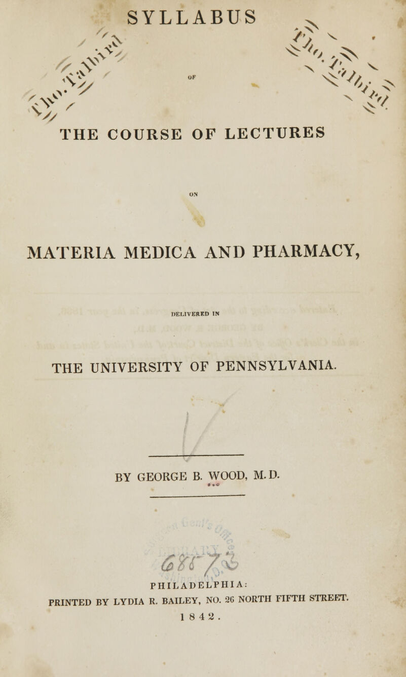 SYLLABUS x X THE COURSE OF LECTURES MATERIA MEDIC A AND PHARMACY, DELIVERED IN THE UNIVERSITY OF PENNSYLVANIA. BY GEORGE B. WOOD, M.D. ; PHILADELPHIA: PRINTED BY LYDIA R. BAILEY, NO. 26 NORTH FIFTH STREET.