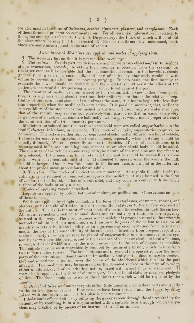 are also used in the form of liniments, cerates, ointments, plasters, and cataplasms. Each of these forms of preparation commented on. For all essential information in relation to them, the student is referred to the U. S. Dispensatory, the Index of which will point out the place where he may find them treated of. Besides the foims above mentioned, medi- cines are sometimes applied in the state of vapour. Parts to which Medicines are applied, and modes of applying them. 1. The stomach; hut on this it is not requisite to enlarge. 2. The rectum. To this part medicines are applied with two objects—-first, to produce alvine evacuation, secondly, to obtain their peculiar impression upon the system. In the latter case, as it is desirable that the medicine should remain in the bowels, it should generally be given in a small bulk, and may often be advantageously combined with opium to prevent irritation and consequent purging. In both cases, the first impulse to evacuate the bowels should be resisted; and the operator should assist the efforts of the patient, when requisite, by pressing a warm folded towel against the part. The quantity of medicines administered by the rectum, with a view to their peculiar ac- tion, is, as a general rule, about three times their ordinary dose; but as the relative suscep- tibility of the rectum and stomach is not always the same, it is best to begin with less than this proportion, when the medicine is very active. It is possible, moreover, that, while the susceptibility of the stomach is diminished by the frequent use of any particular medicine, that of the rectum may remain comparatively unimpaired; so that in cases where very large doses of an active medicine are habitually swallowed, it would not be proper to hazard the administration of a triple quantity per anum. Medicines introduced into the rectum in the solid state are called suppositories—in 'the liquid, clysters, injections, or enemala. The mode of applying suppositories requires no comment. Enemata are either fluid, or composed of solid matter diffused in a liquid vehicle. In the latter case, it is important that the medicine, especially when irritating, should be equally diffused. Water is generally used as the vehicle, if an insoluble substance is to be suspended in it, some mucilaginous, saccharine, or other viscid body should be added. The quantity of the vehicle should vary with the nature of the medicine and the effects to be produced. If the enema is to be retained, the quantity should be as small as is com- patible with convenient administration. If intended to operate upon the bowels, the bulk should be larger. One or two fluidounces in the former case, and a pint in the latter, are about the proper mean proportions for an adult. 3. The skin. The modes of application are numerous. As regards the skin itself, the cuticle may be retained or removed; as regards the medicine, it may he used in the form of vapour, that of liquid, or that of a soft solid, and may come in contact with the whole surface of the body or only a part. Modes of applying vapour described. Liquids are applied by lotion, bath, semicupium, or pediluvium. Observations on each of these modes. Solids are applied by simple contact, in the form of cataplasms, ointments, cerates, and plasters; or by the aid of friction, in a soft or semifluid state; or to the surface deprived of the cuticle. The last is the most efficient mode of affecting the system through the surface. Almost all remedies which act in small doses, and are not very irritating or corrosive, may be used in this way. The circumstances under which it is proper to resort to the endermic method of administering a medicine, are, 1. an unwillingness of the patient to swallow or inability to retain it, 2. the liability to an injurious degree of irritation from its internal use, 3. the loss of the susceptibility of the stomach to its action from frequent repetition, 4. the necessity in which we may be placed of endeavouring to introduce it into the sys- tem by every accessible passage, and 5. the existence of violent or obstinate local affections, in which it is desirable to apply the medicine as near to the seat of disease as possible. The cuticle may be most conveniently removed by means of a blister, which may be from two to four inches square. The best 'positions are in general the epigastrium, or the inner parts of the extremities. Sometimes the immediate vicinity of the disease may be prefera- ble; and sometimes a position over the course of the absorbents which run into the part affected. The medicine may be sprinkled on the denuded surface in the form of powder, either undiluted, or, if of an irritating nature, mixed with wheat flour or arrow-root. It may also be applied in the form of ointment, or, if in the liquid state, by means of pledgets of lint. The dose should be twice or three times that which would be requisite by the mouth. 4. Bronchial tubes and pulmonary air-cells. Substances applied to these parts are usually in the form of gas or vapour. Fine powders have been thrown into the lungs by being mixed with the inspired air; bi't this plan is not recommended. Inhalation is effected either by diffusing the gas or vapour through the air respired by the patient, or by confining it in a bag furnished with a suitable tube through which the pa- tient may breathe, or by means of an instrument called an inhaler.