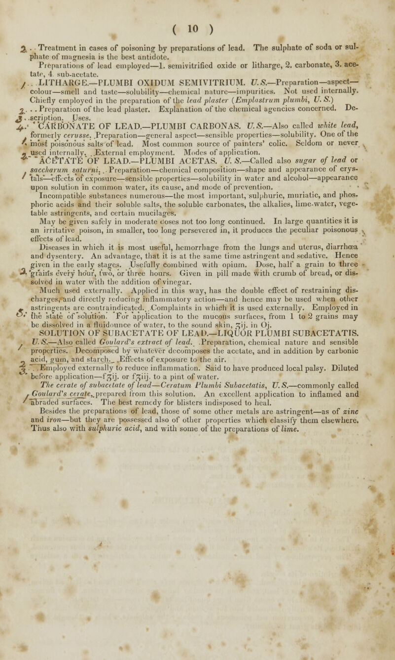 w 2 . Treatment in cases of poisoning by preparations of lead. The sulphate of soda or sul- phate of magnesia is the best antidote. Preparations of lead employed—1. semivitrified oxide or litharge, 2. carbonate, 3. ace- tate, 4. sub-acetate. /..LITHARGE.—PLUMBI OXIDUM SEMIVITRIUM. 17. &—Preparation— aspect- colour—smell and taste—solubility—chemical nature—impurities. Not used internally. Chiefly employed in the preparation of the lead plaster (Emplastrum plumbi, U.S.) 2_. ■ .Preparation of the lead plaster. Explanation of the chemical agencies concerned. De- £. .scription. Uses. ^.' CARBONATE OF LEAD.—PLUMBI CARBONAS. U.S.—Also called white lead, formerly cerusse. .Preparation—general aspect—sensible properties—solubility. One of the ' mbsf poisonous salts of lead. Most common source of painters' colic. Seldom or never m used internally. External employment. Modes of application. **~~ACfc?TAT'E*6F LEAD.—PLUMBI ACETAS. U. S.—Called also sugar of lead or sacc/iarum saturni... Preparation—chemical composition—shape and appearance of crys- ' \als—effects of exposure—sensible properties—solubility in water and alcohol—appearance upon solution in common water, its cause, and mode of prevention. Incompatible substances numerous—the most important, sulphuric, muriatic, and phos- phoric acids and their soluble salts, the soluble carbonates, the alkalies, lime-water, vege- table astringents, and certain mucilages. May be given safely in moderate cioses not too long continued. In large quantities it is an irritative poison, in smaller, too long persevered in, it produces the peculiar poisonous effects of lead. Diseases in which it is most useful, hemorrhage from the lungs and uterus, diarrhoea and dysentery. An advantage, that it is at the same time astringent and sedative. Hence given in the eaily stages. Usefully combined with opium. Dose, half a grain to three A'grain's every hour, two, or three hours. Given in pill made with crumb of bread, or dis- solved in water with the addition of vinegar. Much used externally. Applied in this way, has the double effect of restraining dis- charges, and directly reducing inflammatory action—and hence may be used when other ~ astringents are contraindicated....Complaints in which it is used externally. Employed in t-5»' {he state of solution. For application to the mucous surfaces, from 1 to 2 grains may be dissolved in a fluidounce of water, to the sound skin, ^ij. in Oj. SOLUTION OF SUB ACETATE OF LEAL).—LIQUOR PLUMBI SUBACETATIS. U.S.—Also called Goulard's extract of lead. .Preparation, chemical nature and sensible properties. Decomposed by whatever decomposes the acetate, and in addition by carbonic _ acid, gum, and starchy. .Effects of exposure to the air. k 7. ..Employed externally to reduce inflammation. Said to have produced local palsy. Diluted * before application—f.^ij. or f^iij. to a pint of water. The cerate of svbacitate of lead—Ceratum Plumbi Subacetatis, U.S.—commonly called Goulard's cerate,,prepared from this solution. An excellent application to inflamed and abraded surfaces. The best remedy for blisters indisposed to heal. Besides the preparations of lead, those of some other metals are astringent—as of zinc and iron—but they are possessed also of other properties which classify them elsewhere. Thus also with sulphuric acid, and with some of the preparations of lime. ' abr