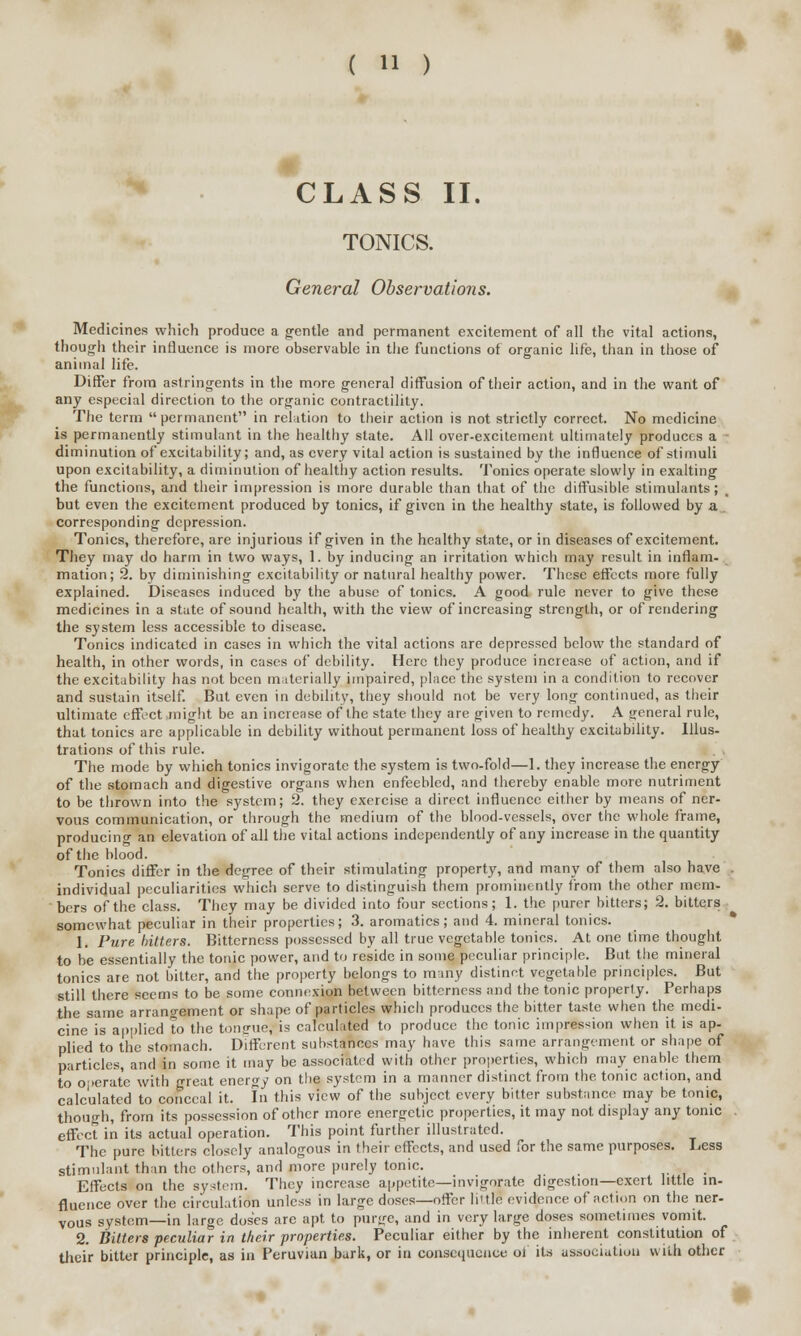 m CLASS II. TONICS. General Observations. Medicines which produce a gentle and permanent excitement of all the vital actions, though their influence is more observable in the functions of organic life, than in those of animal life. Differ from astringents in the more general diffusion of their action, and in the want of any especial direction to the organic contractility. The term  permanent in relation to their action is not strictly correct. No medicine is permanently stimulant in the healthy state. All over-excitement ultimately produces a diminution of excitability; and, as every vital action is sustained by the influence of stimuli upon excitability, a diminution of healthy action results. Tonics operate slowly in exalting the functions, and their impression is more durable than that of the diffusible stimulants; _ but even the excitement produced by tonics, if given in the healthy state, is followed by a corresponding depression. Tonics, therefore, are injurious if given in the healthy state, or in diseases of excitement. They may do harm in two ways, 1. by inducing an irritation which may result in inflam- mation; 2. by diminishing excitability or natural healthy power. These effects more fully explained. Diseases induced by the abuse of tonics. A good rule never to give these medicines in a state of sound health, with the view of increasing strength, or of rendering the system less accessible to disease. Tonics indicated in cases in which the vital actions are depressed below the standard of health, in other words, in cases of debility. Here they produce increase of action, and if the excitability has not been materially impaired, place the system in a condition to recover and sustain itself. But even in debility, they should not be very long continued, as their ultimate effect might be an increase of the state they are given to remedy. A general rule, that tonics are applicable in debility without permanent loss of healthy excitability. Illus- trations of this rule. The mode by which tonics invigorate the system is two-fold—1. they increase the energy of the stomach and digestive organs when enfeebled, and thereby enable more nutriment to be thrown into the system; 2. they exercise a direct influence either by means of ner- vous communication, or through the medium of the blood-vessels, over the whole frame, producing an elevation of all the vital actions independently of any increase in the quantity of the blood. Tonics differ in the degree of their stimulating property, and many of them also have . individual peculiarities which serve to distinguish them prominently from the other mem- bers of the class. They may be divided into four sections; 1. the purer bitters; 2. bitters somewhat peculiar in their properties; 3. aromatics; and 4. mineral tonics. 1. Pure hitters. Bitterness possessed by all true vegetable tonics. At one time thought to be essentially the tonic power, and to reside in some peculiar principle. But the mineral tonics are not bitter, and the property belongs to many distinct vegetable principles. But still there seems to be some connexion between bitterness and the tonic property. Perhaps the same arrangement or shape of particles which produces the bitter taste when the medi- cine is applied to the tongue, is calculated to produce the tonic impression when it is ap- plied to the stomach. Different substances may have this same arrangement or shape of particles, and in some it may be associated with other properties, which may enable them to operate with great energy on the system in a manner distinct from the tonic action, and calculated to conceal it. In this view of the subject every bitter substance may be tnnic, though, from its possession of other more energetic properties, it may not display any tonic effect in its actual operation. This point further illustrated. The pure bitters closely analogous in their effects, and used for the same purposes. Less stimulant than the others, and more purely tonic. Effects on the system. They increase appetite—invigorate digestion—exert little in- fluence over the circulation unless in large doses—offer liule evidence of action on the ner- vous system—in large doses are apt to purge, and in very large doses sometimes vomit. 2. Bitters peculiar in their properties. Peculiar either by the inherent constitution of their bitter principle, as in Peruvian burk, or in consequence oi its association with other