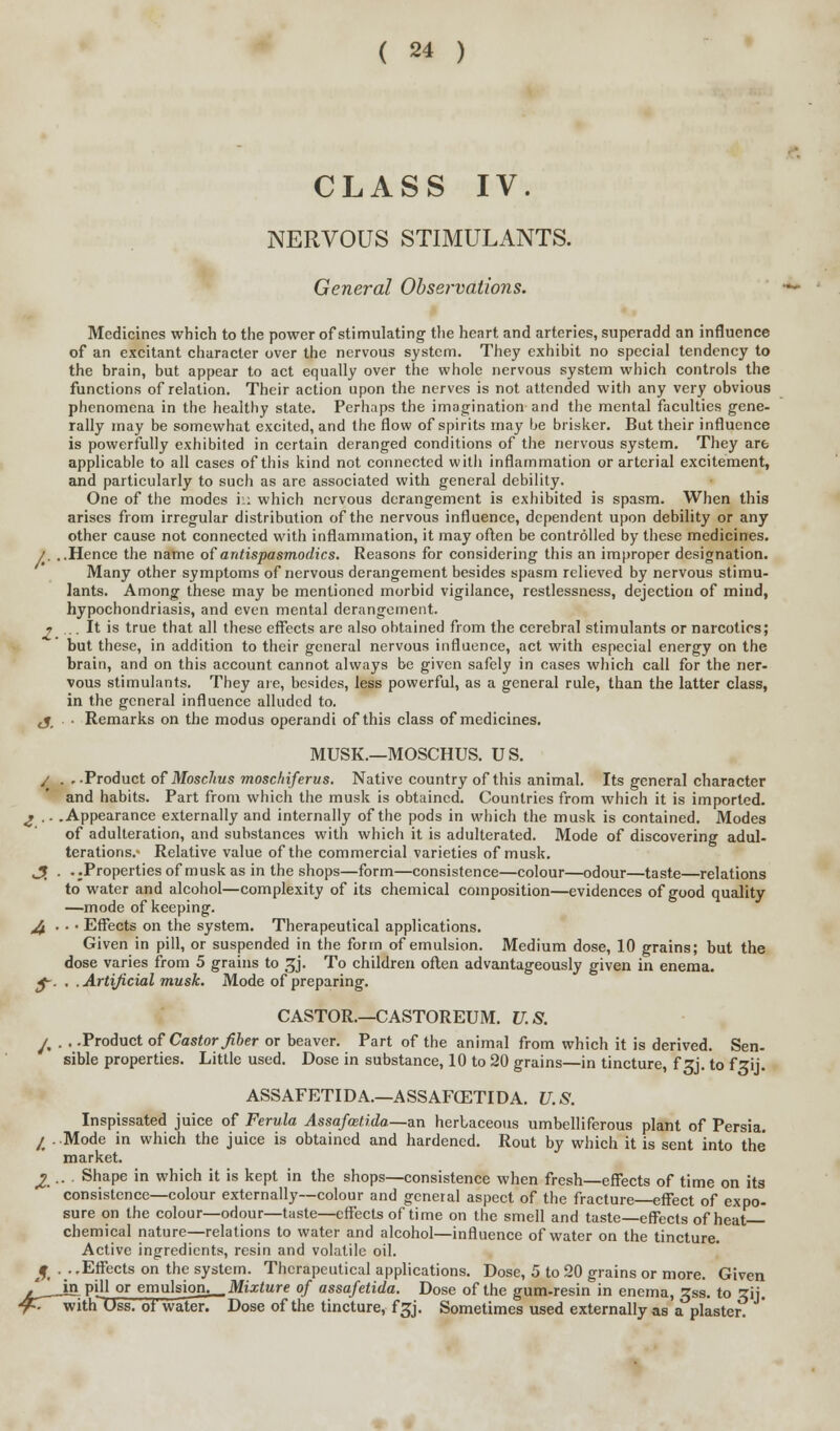 ( 24 ) CLASS IV. NERVOUS STIMULANTS. General Observations. Medicines which to the power of stimulating the heart and arteries, superadd an influence of an excitant character over the nervous system. They exhibit no special tendency to the brain, but appear to act equally over the whole nervous system which controls the functions of relation. Their action upon the nerves is not attended with any very obvious phenomena in the healthy state. Perhaps the imagination and the mental faculties gene- rally may be somewhat excited, and the flow of spirits may be brisker. But their influence is powerfully exhibited in certain deranged conditions of the nervous system. They are applicable to all cases of this kind not connected with inflammation or arterial excitement, and particularly to sucli as are associated with general debility. One of the modes in which nervous derangement is exhibited is spasm. When this arises from irregular distribution of the nervous influence, dependent upon debility or any other cause not connected with inflammation, it may often be controlled by these medicines. /. ..Hence the name of antispasmodics. Reasons for considering this an improper designation. Many other symptoms of nervous derangement besides spasm relieved by nervous stimu- lants. Among these may be mentioned morbid vigilance, restlessness, dejection of mind, hypochondriasis, and even mental derangement. i ... It is true that all these effects are also obtained from the cerebral stimulants or narcotics; but these, in addition to their general nervous influence, act with especial energy on the brain, and on this account cannot always be given safely in cases which call for the ner- vous stimulants. They are, besides, less powerful, as a general rule, than the latter class, in the general influence alluded to. j_ ■ Remarks on the modus operandi of this class of medicines. MUSK.—MOSCHUS. US. j . . -Product of Moschus moschiferus. Native country of this animal. Its general character and habits. Part from which the musk is obtained. Countries from which it is imported. 2 .. .Appearance externally and internally of the pods in which the musk is contained. Modes of adulteration, and substances with which it is adulterated. Mode of discovering adul- terations.- Relative value of the commercial varieties of musk. JT . . .Properties of musk as in the shops—form—consistence—colour—odour—taste—relations to water and alcohol—complexity of its chemical composition—evidences of good quality —mode of keeping. ,4 ■ • • Effects on the system. Therapeutical applications. Given in pill, or suspended in the form of emulsion. Medium dose, 10 grains; but the dose varies from 5 grains to ^j. To children often advantageously given in enema. $-. . . Artificial musk. Mode of preparing. CASTOR.—CASTOREUM. U. S. ^ . . -Product of Castor fiber or beaver. Part of the animal from which it is derived. Sen- sible properties. Little used. Dose in substance, 10 to 20 grains—in tincture, f zj. to f zij. ASSAFETIDA.—ASSAFCETIDA. U.S. Inspissated juice of Ferula Assafmtida.—<m herbaceous umbelliferous plant of Persia. ^ ..Mode in which the juice is obtained and hardened. Rout by which it is sent into the market. £... Shape in which it is kept in the shops—consistence when fresh—effects of time on its consistence—colour externally—colour and general aspect of the fracture—effect of expo- sure on the colour—odour—taste—effects of ti me on the smell and taste—effects of heat chemical nature—relations to water and alcohol—influence of water on the tincture. Active ingredients, resin and volatile oil. 3. ■ • -Effects on the system. Therapeutical applications. Dose, 5 to 20 grains or more. Given / IS P'jl or emulsioru_Mt:E<Mre of assafetida. Dose of the gum-resin in enema, Zss. to sij. ^T with Uss. ot wafer. Dose of the tincture, f^j. Sometimes used externally as a plaster.