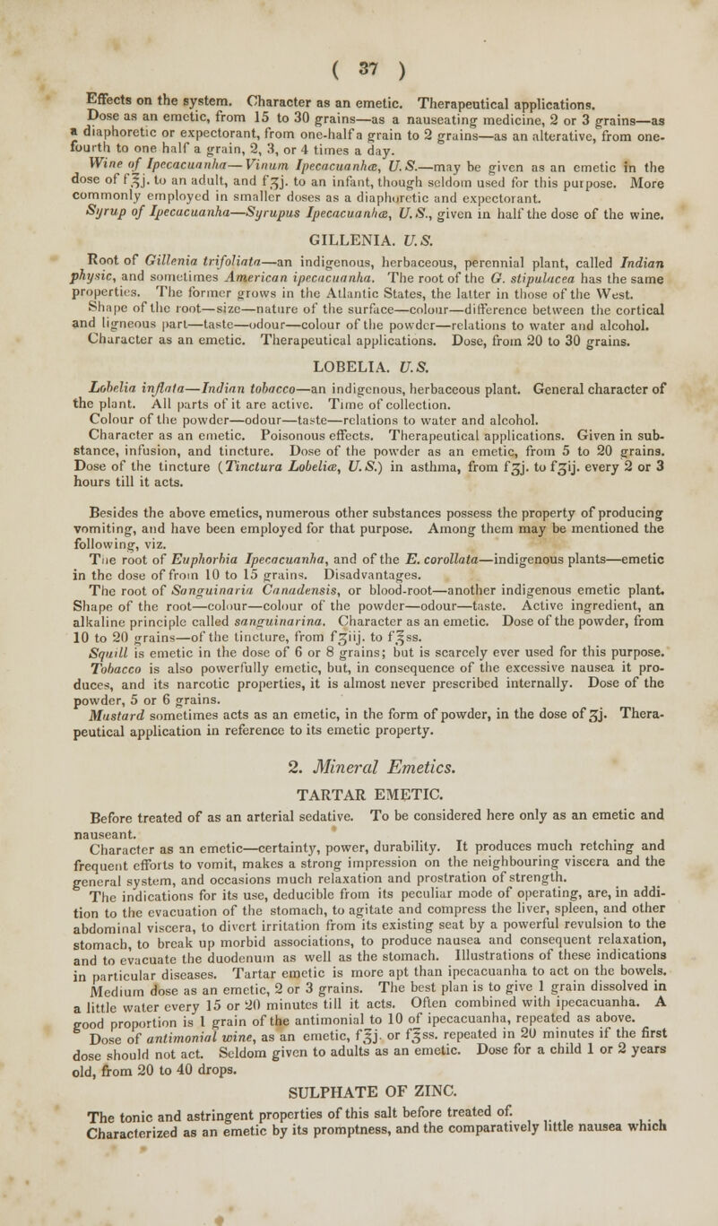 Effects on the system. Character as an emetic. Therapeutical applications. Dose as an emetic, from 15 to 30 grains—as a nauseating medicine, 2 or 3 grains—as a diaphoretic or expectorant, from one-half a grain to 2 grains—as an alterative, from one- fourth to one half a grain, 2, 3, or 4 times a day. Wine of Ipecacuanha—Vinum Ipecacuanha:, U.S.—may be given as an emetic in the dose of fgj. to an adult, and fgj. to an infant, though seldom used for this purpose. More commonly employed in smaller doses as a diaphoretic and expectorant. Syrup of Ipecacuanha—Syrupus Ipecacuanha, U.S., given in half the dose of the wine. GILLENIA. U.S. Root of Gillenia trifoliata—an indigenous, herbaceous, perennial plant, called Indian physic, and sometimes American ipecacuanha. The root of the G. stipulacea has the same properties. The former grows in the Atlantic States, the latter in those of the West. Shape of the root—size—nature of the surface—colour—difference between the cortical and ligneous part—taste—odour—colour of the powder—relations to water and alcohol. Character as an emetic. Therapeutical applications. Dose, from 20 to 30 grains. LOBELIA. U.S. Lobelia injlala—Indian tobacco—an indigenous, herbaceous plant. General character of the plant. All parts of it are active. Time of collection. Colour of the powder—odour—taste—relations to water and alcohol. Character as an emetic. Poisonous effects. Therapeutical applications. Given in sub- stance, infusion, and tincture. Dose of the powder as an emetic, from 5 to 20 grains. Dose of the tincture {Tinctura Lobelia;, U.S.) in asthma, from f^j. to f^ij. every 2 or 3 hours till it acts. Besides the above emetics, numerous other substances possess the property of producing vomiting, and have been employed for that purpose. Among them may be mentioned the following, viz. Tne root of Euphorbia Ipecacuanha, and of the E. corollata—indigenous plants—emetic in the dose of from 10 to 15 grains. Disadvantages. The root of Sanguinaria Canadensis, or blood-root—another indigenous emetic plant. Shape of the root—colour—colour of the powder—odour—taste. Active ingredient, an alkaline principle called santruinarina. Character as an emetic. Dose of the powder, from 10 to 20 grains—of the tincture, from f^iij. to fjfss. Squill is emetic in the dose of 6 or 8 grains; but is scarcely ever used for this purpose. Tobacco is also powerfully emetic, but, in consequence of the excessive nausea it pro- duces, and its narcotic properties, it is almost never prescribed internally. Dose of the powder, 5 or 6 grains. Mustard sometimes acts as an emetic, in the form of powder, in the dose of £j. Thera- peutical application in reference to its emetic property. 2. Mineral Emetics. TARTAR EMETIC. Before treated of as an arterial sedative. To be considered here only as an emetic and nauseant. Character as an emetic—certainty, power, durability. It produces much retching and frequent efforts to vomit, makes a strong impression on the neighbouring viscera and the general system, and occasions much relaxation and prostration of strength. The indications for its use, deducible from its peculiar mode of operating, are, in addi- tion to the evacuation of the stomach, to agitate and compress the liver, spleen, and other abdominal viscera, to divert irritation from its existing seat by a powerful revulsion to the stomach, to break up morbid associations, to produce nausea and consequent relaxation, and to evacuate the duodenum as well as the stomach. Illustrations of these indications in particular diseases. Tartar emetic is more apt than ipecacuanha to act on the bowels. Medium dose as an emetic, 2 or 3 grains. The best plan is to give 1 grain dissolved in a little water every 15 or 20 minutes till it acts. Often combined with ipecacuanha. A eood proportion is 1 grain of the antimonial to 10 of ipecacuanha, repeated as above. Dose of antirnonial wine, as an emetic, f|j. or f^ss. repeated in 20 minutes if the first dose should not act. Seldom given to adults as an emetic. Dose for a child 1 or 2 years old, from 20 to 40 drops. SULPHATE OF ZINC. The tonic and astringent properties of this salt before treated of. Characterized as an emetic by its promptness, and the comparatively little nausea which