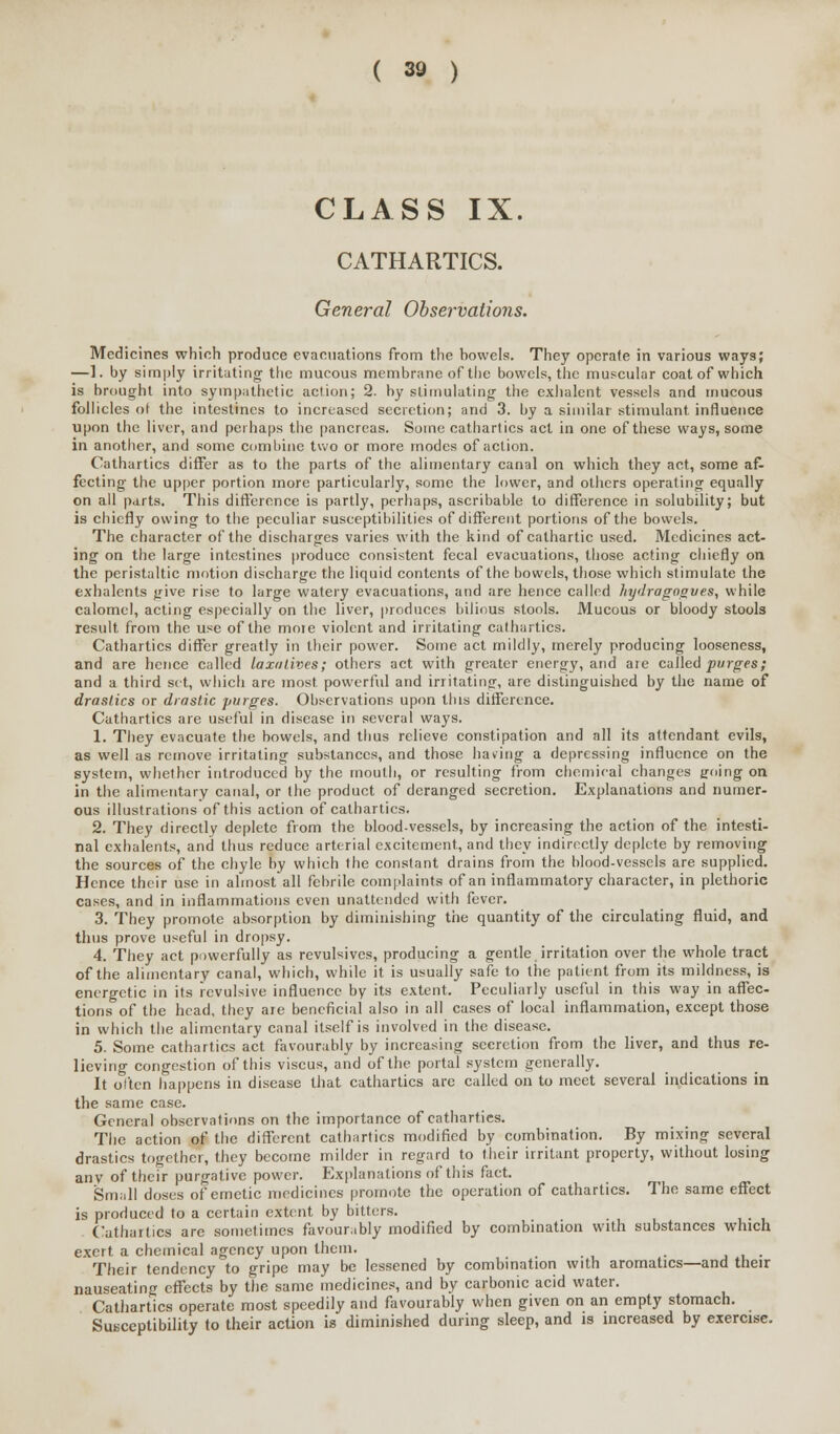 CLASS IX. CATHARTICS. General Observations. Medicines which produce evacuations from the bowels. They operate in various ways; —]. by simply irritating- the mucous membrane of the bowels, the muscular coat of which is brought into sympathetic action; 2. by stimulating the exhalent vessels and mucous follicles ot the intestines to increased secretion; and 3. by a similar stimulant influence upon the liver, and perhaps the pancreas. Some cathartics act in one of these ways, some in another, and some combine two or more modes of action. Cathartics differ as to the parts of the alimentary canal on which they act, some af- fecting the upper portion more particularly, some the lower, and others operating equally on all parts. This difference is partly, perhaps, ascribable to difference in solubility; but is chiefly owing to the peculiar susceptibilities of different portions of the bowels. The character of the discharges varies with the kind of cathartic used. Medicines act- ing on the large intestines produce consistent fecal evacuations, those acting chiefly on the peristaltic motion discharge the liquid contents of the bowels, those which stimulate the exhalents give rise to large watery evacuations, and are hence called hydragogues, while calomel, acting especially on the liver, produces bilious stools. Mucous or bloody stools result from the use of the more violent and irritating cathartics. Cathartics differ greatly in their power. Some act mildly, merely producing looseness, and are hence called laxatives; others act with greater energy, and are called purges; and a third set, which are most powerful and irritating, are distinguished by the name of drastics or drastic purges. Observations upon this difference. Cathartics are useful in disease in several ways. 1. They evacuate the bowels, and thus relieve constipation and all its attendant evils, as well as remove irritating substances, and those having a depressing influence on the system, whether introduced by the mouth, or resulting from chemical changes going on in the alimentary canal, or the product of deranged secretion. Explanations and numer- ous illustrations of this action of cathartics. 2. They directly deplete from the blood-vessels, by increasing the action of the intesti- nal exhalents, and thus reduce arterial excitement, and they indirectly deplete by removing the sources of the chyle by which the constant drains from the blood-vessels are supplied. Hence their use in almost'all febrile complaints of an inflammatory character, in plethoric cases, and in inflammations even unattended with fever. 3. They promote absorption by diminishing the quantity of the circulating fluid, and thus prove useful in dropsy. 4. They act powerfully as revulsives, producing a gentle irritation over the whole tract of the alimentary canal, which, while it is usually safe to the patient from its mildness, is energetic in its revulsive influence by its extent. Peculiarly useful in this way in affec- tions of the head, they are beneficial also in all cases of local inflammation, except those in which the alimentary canal itself is involved in the disease. 5. Some cathartics act favourably by increasing secretion from the liver, and thus re- lieving congestion of this viscus, and of the portal system generally. It often happens in disease that cathartics are called on to meet several indications in the same case. General observations on the importance of cathartics. The action of the different cathartics modified by combination. By mixing several drastics together, they become milder in regard to their irritant property, without losing any of their purgative power. Explanations of this fact. Small doses of emetic medicines promote the operation of cathartics. The same effect is produced to a certain extent by bitters. Cathartics are sometimes favourably modified by combination with substances which exert a chemical agency upon them. , . • Their tendency to gripe may be lessened by combination with aromatics—and their nauseating effects by the same medicines, and by carbonic acid water. Cathartics operate most speedily and favourably when given on an empty stomach. Susceptibility to their action is diminished during sleep, and is increased by exercise.