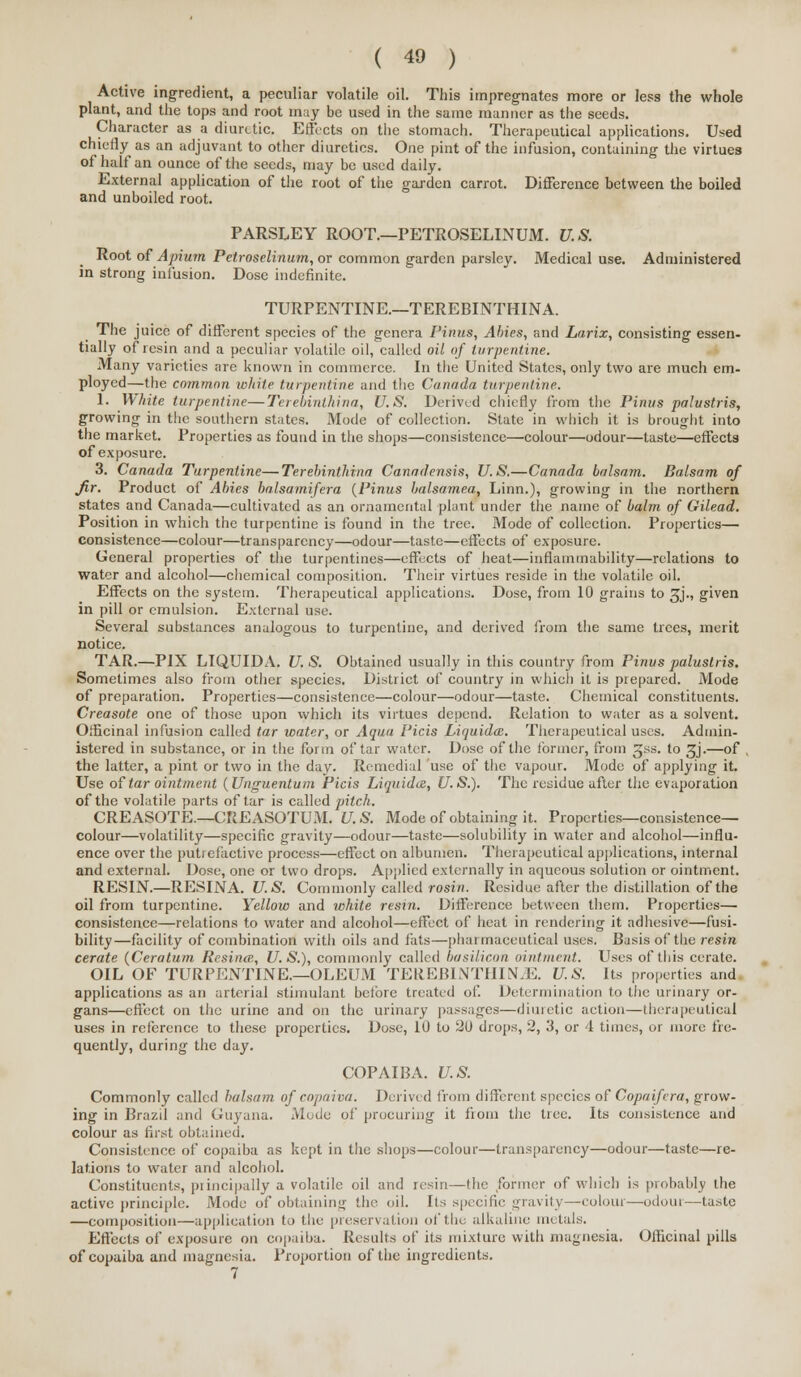 Active ingredient, a peculiar volatile oil. This impregnates more or less the whole plant, and the tops and root may be used in the same manner as the seeds. Character as a diuretic. Effects on the stomach. Therapeutical applications. Used chiefly as an adjuvant to other diuretics. One pint of the infusion, containing the virtues of half an ounce of the seeds, may be used daily. External application of the root of the garden carrot. Difference between the boiled and unboiled root. PARSLEY ROOT—PETROSELINUM. U.S. Root of Apium Petroselinum, or common garden parsley. Medical use. Administered in strong infusion. Dose indefinite. TURPENTINE.—TEREBINTHINA. The juice of different species of the genera Finns, Abies, and Larix, consisting essen- tially of resin and a peculiar volatile oil, called oil of turpentine. Many varieties are known in commerce. In the United States, only two are much em- ployed—the common white turpentine and the Canada turpentine. 1. White turpentine—Terebinthina, U.S. Derived chiefly from the Pinus palustris, growing in the southern states. Mode of collection. State in which it is brought into the market. Properties as found in the shops—consistence—colour—odour—taste—effects of exposure. 3. Canada Turpentine—Terebinthina Canadensis, U.S.—Canada balsam. Balsam of Jir. Product of Abies balsamifera {Pinus balsamea, Linn.), growing in the northern states and Canada—cultivated as an ornamental plant under the name of balm of Gilead. Position in which the turpentine is found in the tree. Mode of collection. Properties— consistence—colour—transparency—odour—taste—effects of exposure. General properties of the turpentines—effects of heat—inflammability—relations to water and alcohol—chemical composition. Their virtues reside in the volatile oil. Effects on the system. Therapeutical applications. Dose, from 10 grains to 3J., given in pill or emulsion. External use. Several substances analogous to turpentine, and derived from the same trees, merit notice. TAR.—PIX LIQUIDA. U. S. Obtained usually in this country from Pinus palustris. Sometimes also from other species. District of country in which it is prepared. Mode of preparation. Properties—consistence—colour—odour—taste. Chemical constituents. Creasote one of those upon which its virtues depend. Relation to water as a solvent. Officinal infusion called tar water, or Aqua Picis Liquidce. Therapeutical uses. Admin- istered in substance, or in the form of tar water. Dose of the former, from gss. to gj.—of , the latter, a pint or two in the day. Remedial use of the vapour. Mode of applying it. Use of tar ointment (Unguentum Picis Liquidcs, U.S.). The residue after the evaporation of the volatile parts of tar is called pitch. CREASOTE.—CREASOTUM. U. S. Mode of obtaining it. Properties—consistence- colour—volatility—specific gravity—odour—taste—solubility in water and alcohol—influ- ence over the putrefactive process—effect on albumen. Therapeutical applications, internal and external. Dose, one or two drops. Applied externally in aqueous solution or ointment. RESIN.—RESINA. U.S. Commonly called rosin. Residue after the distillation of the oil from turpentine. Yellow and white resin. Difference between them. Properties— consistence—relations to water and alcohol—effect of heat in rendering it adhesive—fusi- bility—facility of combination with oils and fats—pharmaceutical uses. Basis of the resin cerate (Ceratum Resintv., U.S.), commonly called ba silicon ointment. Uses of this cerate. OIL OF TURPENTINE.—OLEUM TEREB1NTIIIN.E. U.S. Its properties and applications as an arterial stimulant beibre treated of. Determination to the urinary or- gans—effect on the urine and on the urinary passages—diuretic action—therapeutical uses in reference to these properties. Dose, 10 to 2i) drops, 2, 3, or 4 times, or more fre- quently, during the day. COPAIBA. U.S. Commonly called balsam of copaiva. Derived from different species of Copaifvra, grow- ing in Brazil and Guyana. Mode of procuring it fioin the tree. Its consistence and colour as first obtained. Consistence of copaiba as kept in the shops—colour—transparency—odour—taste—re- lations to water and alcohol. Constituents, principally a volatile oil and resin—the former of which is probably the active principle. Mode of obtaining the. (til. Its specific gravity—colour—-oiloui—taste —composition—application to the preservation of'the alkaline metals. Effects of exposure on copaiba. Results of its mixture with magnesia. Officinal pills of copaiba and magnesia. Proportion of the ingredients. 7