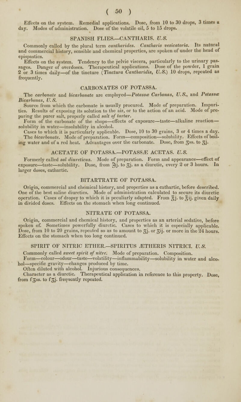 Effects on the system. Remedial applications. Dose, from 10 to 30 drops, 3 times a day. Modes of administration. Dose of the volatile oil, 5 to 15 drops. SPANISH FLIES.--CANTHARIS. U.S. Commonly called by the plural term cantharides. Cantharis vesicatoria. Its natural and commercial history, sensible and chemical properties, are spoken of under the head of epispastics. Effects on the system. Tendency to the pelvic viscera, particularly to the urinary pas- sages. Danger of overdoses. Therapeutical applications. Dose of the powder, 1 grain 2 or 3 times daily—of the tincture (Tinctura Cantharidis, U.S.) 10 drops, repeated as frequently. CARBONATES OF POTASSA. The carbonate and bicarbonate are employed—Potasses Carbonas, U.S., and Potassa: Bicarbonas, U.S. Source from which the carbonate is usually procured. Mode of preparation. Impuri- ties. Results of exposing its solution to the air, or to the action of an acid. Mode of pre- paring the purer salt, properly called salt of tartar. Form of the carbonate of the shops—effects of exposure—taste—alkaline reaction— solubility in water—insolubility in alcohol. Cases to which it is particularly applicable. Dose, 10 to 30 grains, 3 or 4 times a day. The bicarbonate. Mode of preparation. Form—composition—solubility. Effects of boil- ing water and of a red heat. Advantages over the carbonate. Dose, from gss. to 3J. ACETATE OF POTASSA.—POTASSiE ACETAS. U.S. Formerly called sal diureticus. Mode of preparation. Form and appearance—effect of exposure—taste—solubility. Dose, from ^j. to 3J. as a diuretic, every 2 or 3 hours. In larger doses, cathartic. BITARTRATE OF POTASSA. Origin, commercial and chemical history, and properties as a cathartic, before described. One of the best saline diuretics. Mode of administration calculated to secure its diuretic operation. Cases of dropsy to which it is peculiarly adapted. From ijj. to ^ij. given daily in divided doses. Effects on the stomach when long continued. NITRATE OF POTASSA. Origin, commercial and chemical history, and properties as an arterial sedative, before spoken of. Sometimes powerfully diuretic. Cases to which it is especially applicable. Dose, from 10 to 20 grains, repeated so as to amount to 3J. or gij. or more in the 24 hours. Effects on the stomach when too long continued. SPIRIT OF NITRIC ETHER.—SPIRITUS jETHERIS NITRICI. U.S. Commonly called svwet spirit of nitre. Mode of preparation. Composition. Form—colour—odour—taste—volatility—inflammability—solubility in water and alco- hol—specific gravity—changes produced by time. Often diluted with alcohol. Injurious consequences. Character as a diuretic. Therapeutical application in reference to this property. Dose, from f.^ss. to f^j. frequently repealed.