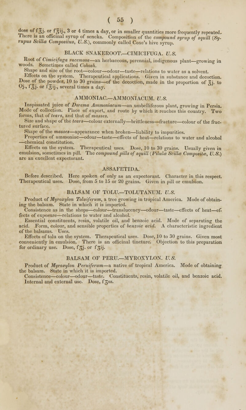 dose of f|j. or fjgij., 3 or 4 times a day, or in smaller quantities more frequently repeated, I here is an officinal syrup of seneka. Composition of the compound syrup of squill (Sy- rupus ScillcB Compositus, U. S.), commonly called Coxe's hive syrup. BLACK SNAKEROOT.—CIMICIFUGA. U.S. Root of Cimicifuga racemosa—an herbaceous, perennial, indigenous plant—growing in woods. Sometimes called Cohosh. Shape and size of the root—colour—odour—taste—relations to water as a solvent. Effects on the system. Therapeutical applications. Given in substance and decoction. Dose of the powder, 10 to 30 grains—of the decoction, made in the proportion of gj. to QJ-» f^j- or f^'ii several times a day. AMMONIAC—AMMONIACUM. U.S. Inspissated juice of Dorema Ammoniacum—an umbelliferous plant, growing in Persia. Mode of collection. Place of export, and route by which it reaches this country. Two forms, that of tears, and that of masses. Size and shape of the tears—colour externally—brittleness—fracture—colour of the frac- tured surface. Shape of the masses—appearance when broken—liability to impurities. Properties of ammoniac—odour—taste—effects of heat—relations to water and alcohol —chemical constitution. Effects on the system. Therapeutical uses. Dose, 10 to 30 grains. Usually given in emulsion, sometimes in pill. The compound pills of squill (Pilulce Scilla Composites, U. S.) are an excellent expectorant. ASSAFETIDA. Before described. Here spoken of only as an expectorant. Character in this respect. Therapeutical uses. Dose, from 5 to 15 or 20 grains. Given in pill or emulsion. BALSAM OF TOLU.—TOLUTANUM. U.S. Product of Myroxylon Toluiferum, a tree growing in tropical America. Mode of obtain- ing the balsam. State in which it is imported. Consistence as in the shops—colour—translucency—odour—taste—effects of heat—ef- fects of exposure—relations to water and alcohol. Essential constituents, resin, volatile oil, and benzoic acid. Mode of separating the acid. Form, colour, and sensible properties of benzoic acid. A characteristic ingredient of the balsams. Uses. Effects of tolu on the system. Therapeutical uses. Dose, 10 to 30 grains. Given most conveniently in emulsion. There is an officinal tincture. Objection to this preparation for ordinary use. Dose, fgj. or fgij- BALSAM OF PERU.—MYROXYLON. U.S. Product of Myroxylon Peruiferum—a native of tropical America. Mode of obtaining the balsam. State in which it is imported. Consistence—colour—odour—taste. Constituents, resin, volatile oil, and benzoic acid. Internal and external use. Dose, f^ss.