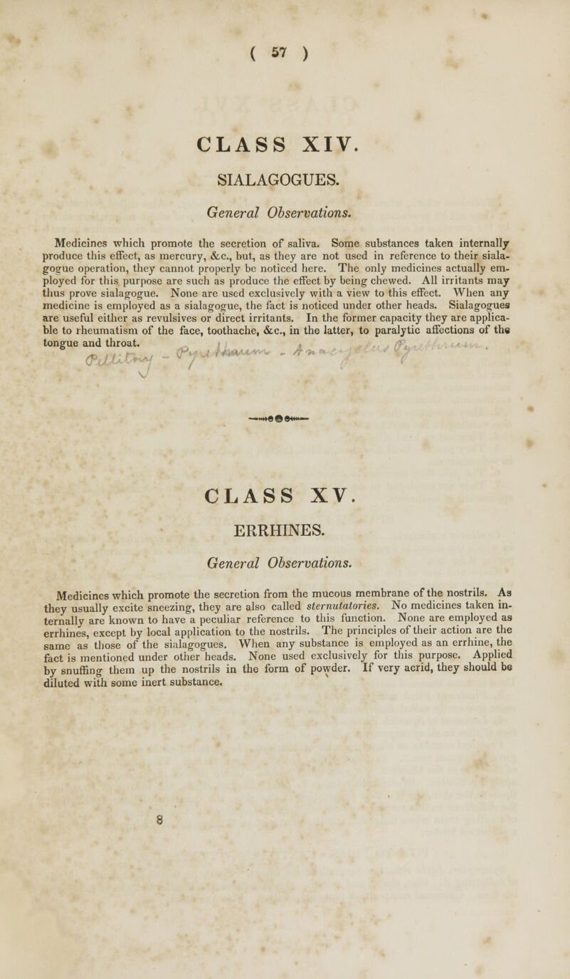 CLASS XIV. SIALAGOGUES. General Observations. Medicines which promote the secretion of saliva. Some substances taken internally produce this effect, as mercury, &.C., but, as they are not used in reference to their siala- gogue operation, they cannot properly be noticed here. The only medicines actually em- ployed for this purpose are such as produce the effect by being chewed. All irritants may thus prove sialagogue. None are used exclusively with a view to this effect. When any medicine is employed as a sialagogue, the fact is noticed under other heads. Sialagogues are useful either as revulsives or direct irritants. In the former capacity they are applica- ble to rheumatism of the face, toothache, &c., in the latter, to paralytic affections of the tongue and throat. , CLASS XV. ERRHINES. General Observations. Medicines which promote the secretion from the mucous membrane of the nostrils. As they usually excite sneezing, they are also called sternutatories. No medicines taken in- ternally are known to have a peculiar reference to this function. None are employed as errhines, except by local application to the nostrils. The principles of their action are the same as those of the sialagogues. When any substance is employed as an errhine, the fact is mentioned under other heads. None used exclusively for this purpose. Applied by snuffing them up the nostrils in the form of powder. If very acrid, they should be diluted with some inert substance.