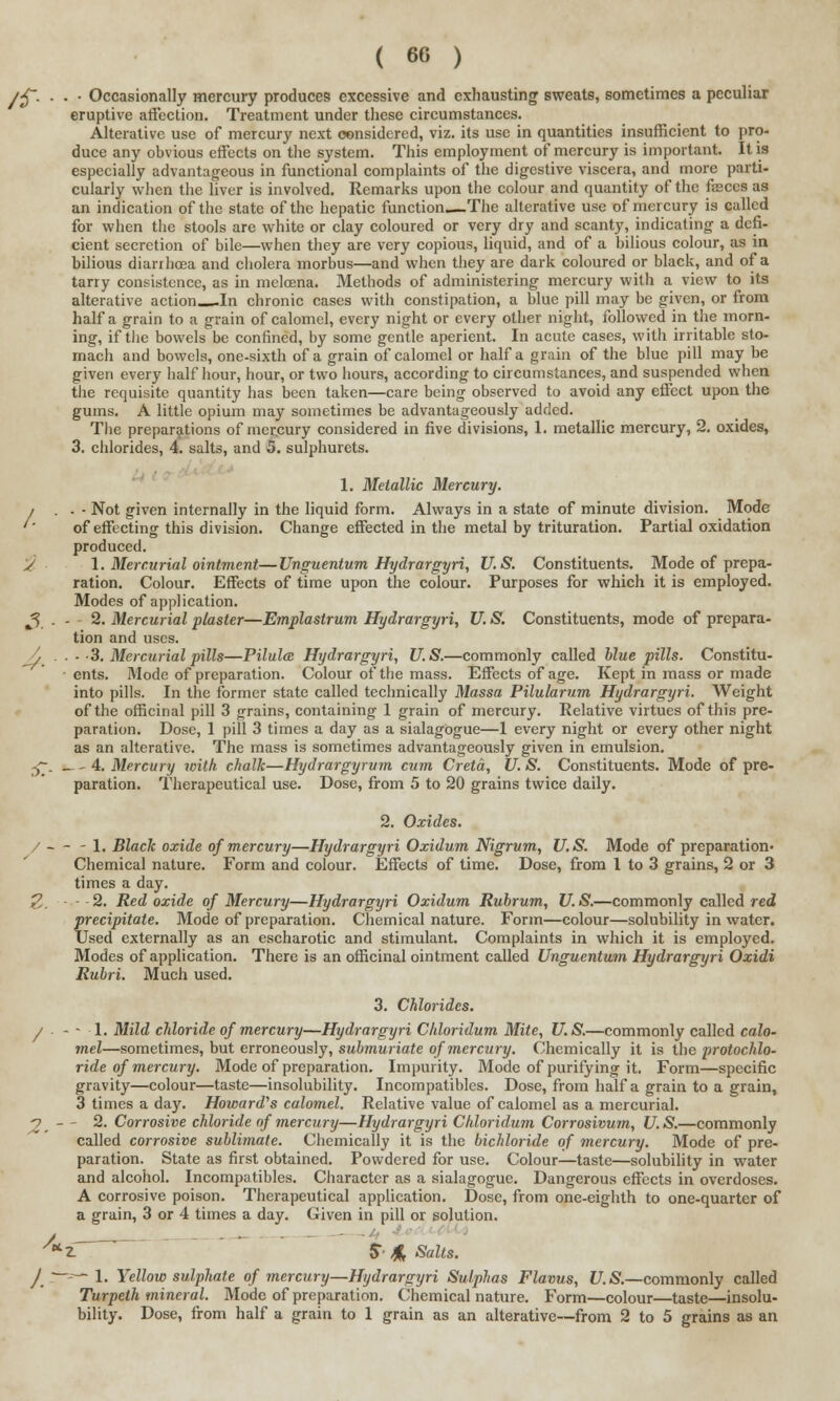 >$~. . . ■ Occasionally mercury produces excessive and exhausting sweats, sometimes a peculiar eruptive affection. Treatment under these circumstances. Alterative use of mercury next considered, viz. its use in quantities insufficient to pro- duce any obvious effects on the system. This employment of mercury is important. It is especially advantageous in functional complaints of the digestive viscera, and more parti- cularly when the liver is involved. Remarks upon the colour and quantity of the feces as an indication of the state of the hepatic function.—The alterative use of mercury is called for when the stools are white or clay coloured or very dry and scanty, indicating a defi- cient secretion of bile—when they are very copious, liquid, and of a bilious colour, as in bilious diarrhoea and cholera morbus—and when they are dark coloured or black, and of a tarry consistence, as in melcena. Methods of administering mercury with a view to its alterative action In chronic cases with constipation, a blue pill may be given, or from half a grain to a grain of calomel, every night or every other night, followed in the morn- ing, if the bowels be confined, by some gentle aperient. In acute cases, with irritable sto- mach and bowels, one-sixth of a grain of calomel or half a grain of the blue pill may be given every half hour, hour, or two hours, according to circumstances, and suspended when the requisite quantity has been taken—care being observed to avoid any effect upon the gums. A little opium may sometimes be advantageously added. The preparations of mer.cury considered in five divisions, 1. metallic mercury, 2. oxides, 3. chlorides, 4. salts, and 5. sulphurets. 1. Metallic Mercury. i . . - Not given internally in the liquid form. Always in a state of minute division. Mode '' of effecting this division. Change effected in the metal by trituration. Partial oxidation produced. s 1. Mercurial ointment—Unguentum Hydrargyria U.S. Constituents. Mode of prepa- ration. Colour. Effects of time upon the colour. Purposes for which it is employed. Modes of application. 3. • • - 2. Mercurial plaster—Emplastrum Hydrargyri, U. S. Constituents, mode of prepara- tion and uses. Jj . . - -3. Mercurial pills—Pilules Hydrargyri, U.S.—commonly called blue pills. Constitu- ents. Mode of preparation. Colour of the mass. Effects of age. Kept in mass or made into pills. In the former state called technically Massa Pilularum Hydrargyri. Weight of the officinal pill 3 grains, containing 1 grain of mercury. Relative virtues of this pre- paration. Dose, 1 pill 3 times a day as a sialagogue—1 every night or every other night as an alterative. The mass is sometimes advantageously given in emulsion. £•. _ - 4. Mercury with chalk—Hydrargyrum cum Cretd, U. S. Constituents. Mode of pre- paration. Therapeutical use. Dose, from 5 to 20 grains twice daily. 2. Oxides. / - - -.1. Black oxide of mercury—Hydrargyri Oxidum Nigrum, U.S. Mode of preparation- Chemical nature. Form and colour. Effects of time. Dose, from 1 to 3 grains, 2 or 3 times a day. £. - - 2. Red oxide of Mercury—Hydrargyri Oxidum Rubrum, U.S.—commonly called red precipitate. Mode of preparation. Chemical nature. Form—colour—solubility in water. Used externally as an escharotic and stimulant. Complaints in which it is employed. Modes of application. There is an officinal ointment called Unguentum Hydrargyri Oxidi Rubri. Much used. 3. Chlorides. / ■ - - 1. Mild chloride of mercury—Hydrargyri Chloridum Mite, U.S.—commonly called calo- mel—sometimes, but erroneously, submuriate of mercury. Chemically it is the protochlo- ride of mercury. Mode of preparation. Impurity. Mode of purifying it. Form—specific gravity—colour—taste—insolubility. Incompatibles. Dose, from half a grain to a grain, 3 times a day. Howards calomel. Relative value of calomel as a mercurial. 2,-~ 2. Corrosive chloride of mercury—Hydrargyri Chloridum Corrosivum, U.S.—commonly called corrosive sublimate. Chemically it is the bichloride of mercury. Mode of pre- paration. State as first obtained. Powdered for use. Colour—taste—solubility in water and alcohol. Incompatibles. Character as a sialagogue. Dangerous effects in overdoses. A corrosive poison. Therapeutical application. Dose, from one-eighth to one-quarter of a grain, 3 or 4 times a day. Given in pill or solution. /. Z. $ J& Salts. -~-^— 1. Yellow sulphate of mercury—Hydrargyri Sulphas Flavus, U.S.—commonly called Turpeth mineral. Mode of preparation. Chemical nature. Form—colour—taste—insolu- bility. Dose, from half a grain to 1 grain as an alterative—from 2 to 5 grains as an