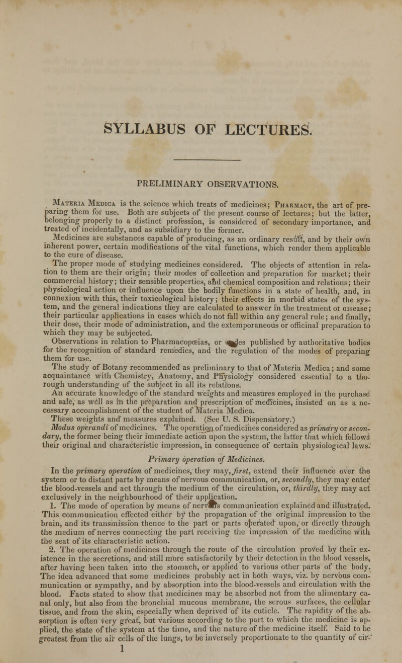 SYLLABUS OF LECTURES. PRELIMINARY OBSERVATIONS. Materia Medica is the science which treats of medicines; Pharmacy, the art of pre- paring them for use. Both are subjects of the present course of lectures; but the latter, belonging properly to a distinct profession, is considered of secondary importance, and treated of incidentally, and as subsidiary to the former. Medicines are substances capable of producing, as an ordinary result, and by their own inherent power, certain modifications of the vital functions, which render them applicable to the cure of disease. The proper mode of studying medicines considered. The objects of attention in rela- tion to them are their origin; their modes of collection and preparation for market; their commercial history; their sensible properties, ahd chemical composition and relations; their physiological action or influence upon the bodily functions in a state of health, and, in connexion with this, their toxicological history; their effects in morbid states of the sys- tem, and the general indications they are calculated to answer in the treatment ot cusease; their particular applications in cases which do not fall within any general rule; and finally, their dose, their mode of administration, and the extemporaneous or officinal preparation to which they may be subjected. Observations in relation to Pharmacopoeias, or qglus published by authoritative bodies for the recognition of standard remedies, and the regulation of the modes of preparing them for use. The study of Botany recommended as preliminary to that of Materia Medica; and some acquaintance with Chemistry, Anatomy, and Physiology considered essential to a tho- rough understanding of the subject in all its relations. An accurate knowledge of the standard weights and measures employed in the purchase and sale, as well as in the preparation and prescription of medicines, insisted on as a ne- cessary accomplishment of the student of Materia Medica. These weights and' measures explained. (See U. S. Dispensatory.) Modus operandi of medicines. The operation of medicines considered as primary or secon- dary, the former being their immediate action upon the system, the latter that which follows their original and characteristic impression, in consequence of certain physiological laws. Primary operation of Medicines. In the primary operation of medicines, they may, first, extend their influence over the system or to distant parts by means of nervous communication, or, secondly, they may enter the blood-vessels and act through the medium of the circulation, or, thirdly, they may act exclusively in the neighbourhood of their application. 1. The mode of operation by means of nervWs communication explained and illustrated. This communication effected either by the propagation of the original impression to the brain, and its transmission thence to the part or parts operated upon, or directly through the medium of nerves connecting the part receiving the impression of the medicine with the seat of its characteristic action. 2. The operation of medicines through the route of the circulation proved by their ex- istence in the secretions, and still more satisfactorily by their detection in the blood vessels, after having been taken into the stomach, or applied to various other parts of the body. The idea advanced that some medicines probably act in both ways, viz. by nervous com- munication or sympathy, and by absorption into the blood-vessels and circulation with the blood. Facts stated to show that medicines may be absorbed not from the alimentary ca- nal only, but also from the bronchial mucous membrane, the serous surfaces, the cellular tissue, and from the skin, especially when deprived of its cuticle. The rapidity of the ab- sorption is often very great, but various according to the part to which the medicine is ap- plied, the state of the system at the time, and the nature of the medicine itself. Said to be greatest from the air cells of the lungs, to be inversely proportionate to the quantity of cir-