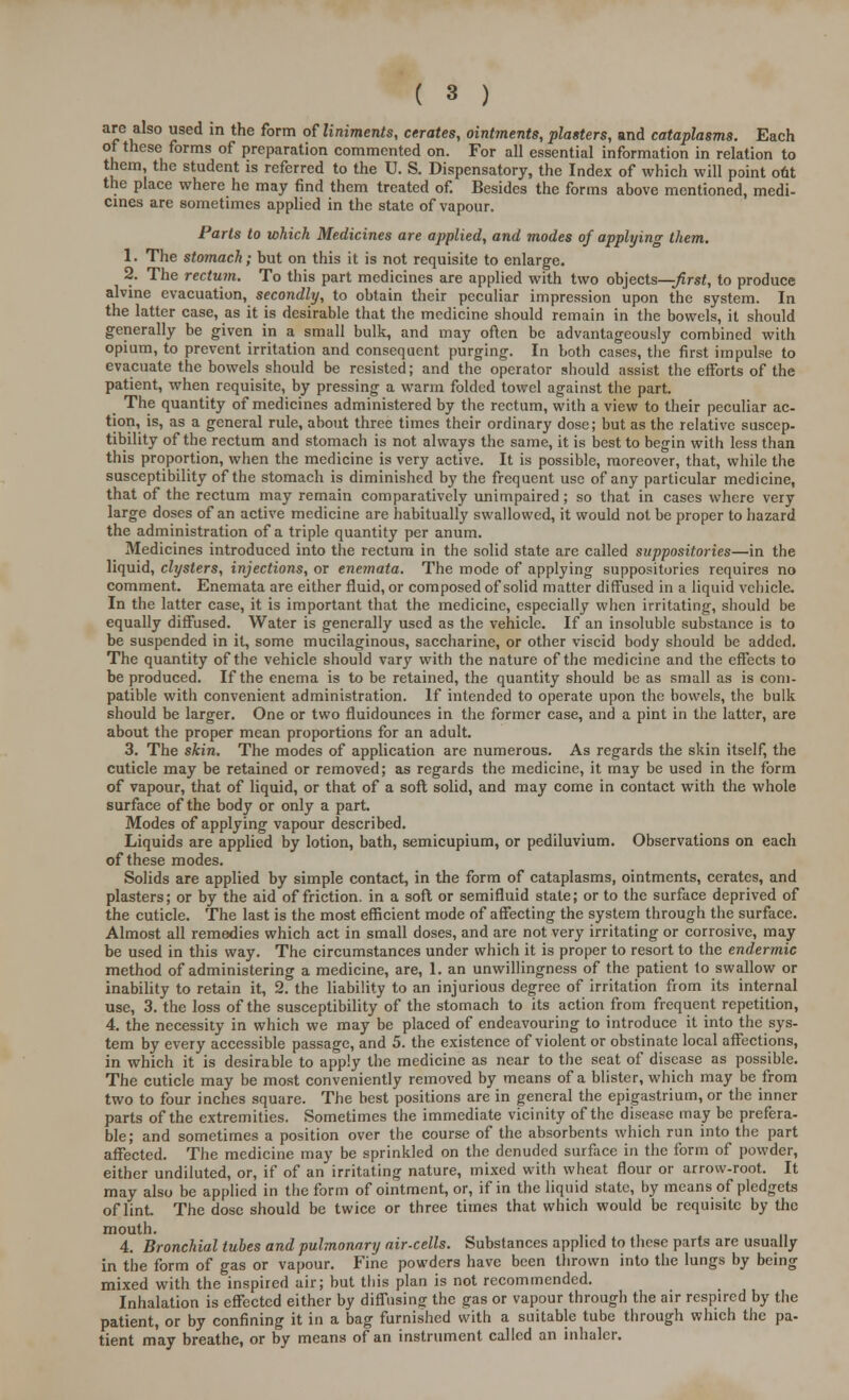 are also used in the form oWniments, cerates, ointments, plasters, and cataplasms. Each of these forms of preparation commented on. For all essential information in relation to them, the student is referred to the U. S. Dispensatory, the Index of which will point o6t the place where he may find them treated of. Besides the forms above mentioned, medi- cines are sometimes applied in the state of vapour. Parts to which Medicines are applied, and modes of applying them. 1. The stomach; but on this it is not requisite to enlarge. 2. The rectum. To this part medicines are applied with two objects—-first, to produce alvine evacuation, secondly, to obtain their peculiar impression upon the system. In the latter case, as it is desirable that the medicine should remain in the bowels, it should generally be given in a small bulk, and may often be advantageously combined with opium, to prevent irritation and consequent purging. In both cases, the first impulse to evacuate the bowels should be resisted; and the operator should assist the efforts of the patient, when requisite, by pressing a warm folded towel against the part. The quantity of medicines administered by the rectum, with a view to their peculiar ac- tion, is, as a general rule, about three times their ordinary dose; but as the relative suscep- tibility of the rectum and stomach is not always the same, it is best to begin with less than this proportion, when the medicine is very active. It is possible, moreover, that, while the susceptibility of the stomach is diminished by the frequent use of any particular medicine, that of the rectum may remain comparatively unimpaired; so that in cases where very large doses of an active medicine are habitually swallowed, it would not be proper to hazard the administration of a triple quantity per anum. Medicines introduced into the rectum in the solid state are called suppositories—in the liquid, clysters, injections, or enemata. The mode of applying suppositories requires no comment. Enemata are either fluid, or composed of solid matter diffused in a liquid vehicle. In the latter case, it is important that the medicine, especially when irritating, should be equally diffused. Water is generally used as the vehicle. If an insoluble substance is to be suspended in it, some mucilaginous, saccharine, or other viscid body should be added. The quantity of the vehicle should vary with the nature of the medicine and the effects to be produced. If the enema is to be retained, the quantity should be as small as is com- patible with convenient administration. If intended to operate upon the bowels, the bulk should be larger. One or two fluidounces in the former case, and a pint in the latter, are about the proper mean proportions for an adult. 3. The skin. The modes of application are numerous. As regards the skin itself, the cuticle may be retained or removed; as regards the medicine, it may be used in the form of vapour, that of liquid, or that of a soft solid, and may come in contact with the whole surface of the body or only a part. Modes of applying vapour described. Liquids are applied by lotion, bath, semicupium, or pediluvium. Observations on each of these modes. Solids are applied by simple contact, in the form of cataplasms, ointments, cerates, and plasters; or by the aid of friction, in a soft or semifluid state; or to the surface deprived of the cuticle. The last is the most efficient mode of affecting the system through the surface. Almost all remedies which act in small doses, and are not very irritating or corrosive, may be used in this way. The circumstances under which it is proper to resort to the endermic method of administering a medicine, are, 1. an unwillingness of the patient to swallow or inability to retain it, 2. the liability to an injurious degree of irritation from its internal use, 3. the loss of the susceptibility of the stomach to its action from frequent repetition, 4. the necessity in which we may be placed of endeavouring to introduce it into the sys- tem by every accessible passage, and 5. the existence of violent or obstinate local affections, in which it is desirable to apply the medicine as near to the seat of disease as possible. The cuticle may be most conveniently removed by means of a blister, which may be from two to four inches square. The best positions are in general the epigastrium, or the inner parts of the extremities. Sometimes the immediate vicinity of the disease may be prefera- ble; and sometimes a position over the course of the absorbents which run into the part affected. The medicine may be sprinkled on the denuded surface in the form of powder, either undiluted, or, if of an irritating nature, mixed with wheat flour or arrow-root. It may also be applied in the form of ointment, or, if in the liquid state, by means of pledgets of lint. The dose should be twice or three times that which would be requisite by the mouth. 4. Bronchial tubes and pulmonary air-cells. Substances applied to these parts are usually in the form of gas or vapour. Fine powders have been thrown into the lungs by being mixed with the inspired air; but this plan is not recommended. Inhalation is effected either by diffusing the gas or vapour through the air respired by the patient, or by confining it in a bag furnished with a suitable tube through which the pa- tient may breathe, or by means of an instrument called an inhaler.