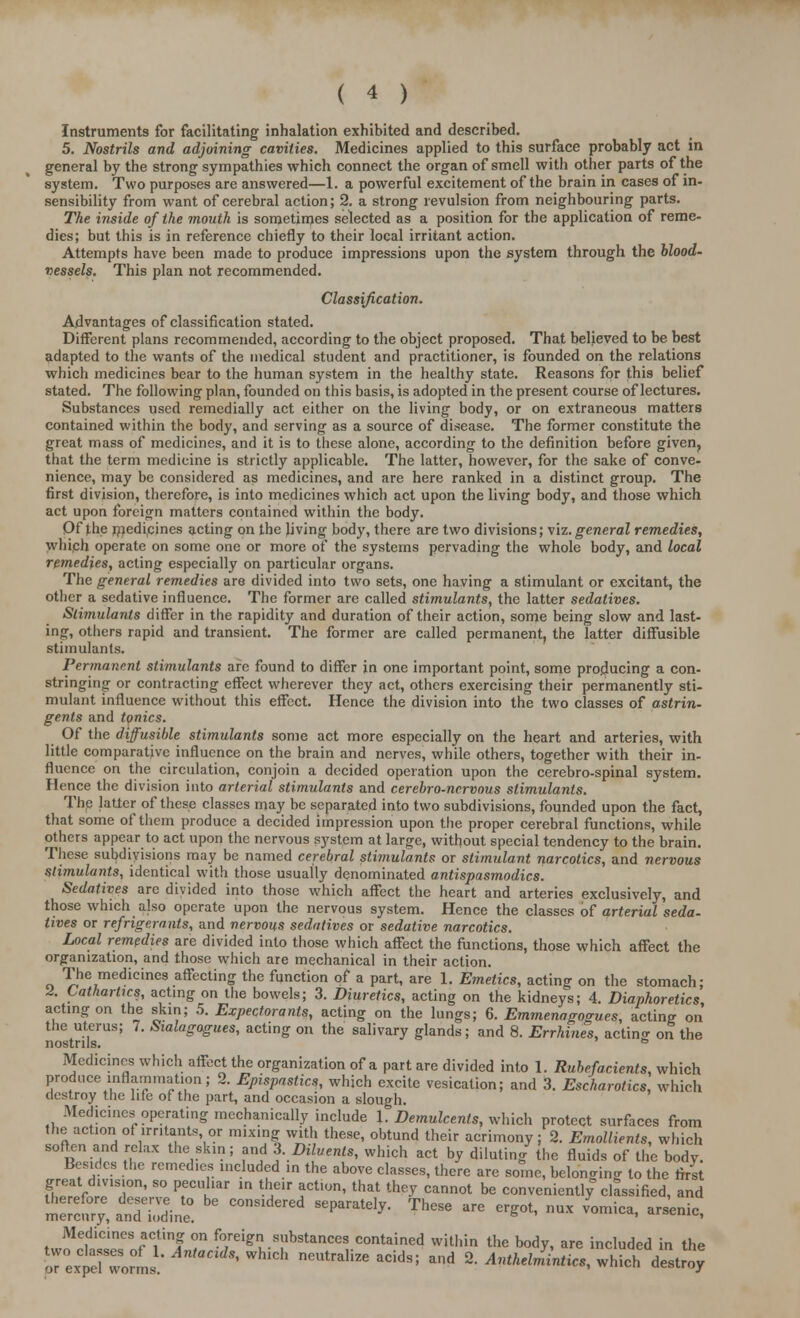 Instruments for facilitating inhalation exhibited and described. 5. Nostrils and adjoining cavities. Medicines applied to this surface probably act in general by the strong sympathies which connect the organ of smell with other parts of the system. Two purposes are answered—1. a powerful excitement of the brain in cases of in- sensibility from want of cerebral action; 2. a strong revulsion from neighbouring parts. The inside of the mouth is sometimes selected as a position for the application of reme- dies; but this is in reference chiefly to their local irritant action. Attempts have been made to produce impressions upon the system through the blood- vessels. This plan not recommended. Classification. Advantages of classification stated. Different plans recommended, according to the object proposed. That believed to be best adapted to the wants of the medical student and practitioner, is founded on the relations which medicines bear to the human system in the healthy state. Reasons for this belief stated. The following plan, founded on this basis, is adopted in the present course of lectures. Substances used remedially act either on the living body, or on extraneous matters contained within the body, and serving as a source of disease. The former constitute the great mass of medicines, and it is to these alone, according to the definition before given, that the term medicine is strictly applicable. The latter, however, for the sake of conve- nience, may be considered as medicines, and are here ranked in a distinct group. The first division, therefore, is into medicines which act upon the living body, and those which act upon foreign matters contained within the body. Of the medicines acting on the living body, there are two divisions; viz. general remedies, which operate on some one or more of the systems pervading the whole body, and local remedies, acting especially on particular organs. The general remedies are divided into two sets, one having a stimulant or excitant, the other a sedative influence. The former are called stimulants, the latter sedatives. Stimulants differ in the rapidity and duration of their action, some being slow and last- ing, others rapid and transient. The former are called permanent, the latter diffusible stimulants. Permanent stimulants are found to differ in one important point, some producing a con- stringing or contracting effect wherever they act, others exercising their permanently sti- mulant influence without this effect. Hence the division into the two classes of astrin- gents and tonics. Of the diffusible stimulants some act more especially on the heart and arteries, with little comparative influence on the brain and nerves, while others, together with their in- fluence on the circulation, conjoin a decided operation upon the cerebro-spinal system. Hence the division into arterial stimulants and cerebro-ncrvous stimulants. The latter of these classes may be separated into two subdivisions, founded upon the fact, that some of them produce a decided impression upon the proper cerebral functions, while others appear to act upon the nervous system at large, without special tendency to the brain. These subdivisions may be named cerebral stimulants or stimulant narcotics, and nervous stimulants, identical with those usually denominated antispasmodics. Sedatives are divided into those which affect the heart and arteries exclusively, and those which also operate upon the nervous system. Hence the classes of arterial seda- tives or refrigerants, and nervous sedatives or sedative narcotics. Local remedies are divided into those which affect the functions, those which affect the organization, and those which are mechanical in their action. The medicines affecting the function of a part, are 1. Emetics, acting on the stomach; 2. Cathartics, acting on the bowels; 3. Diuretics, acting on the kidneys; 4. Diaphoretics, acting on the skin; 5. Expectorants, acting on the lungs; 6. Emmenagogues, acting on the uterus; 7. Sialagogues, acting on the salivary glands; and 8. Errhines, acting on the nostrils. ° Medicines which affect the organization of a part are divided into 1. Rubefacients, which produce inflammation; 2. Epispastics, which excite vesication; and 3. Escharotics, which destroy the life of the part, and occasion a slough. -Medicines operating mechanically include 1. Demulcents, which protect surfaces from the action of irritants or mixing with these, obtund their acrimony; 2. Emollients, which soften and relax the skin; and .3. Diluents, which act by diluting the fluids of the body. Besides the remedies included in the above classes, there are some, belonging to the first great division, so pecuhar m their action, that they cannot be conveniently classified, and m^^anT-Sn ^ —^ «***• ThCSG « «** »« ~- ^ n,n!SCinCSf Citinf T fo,rei£nu.^^nces contained within the body, are included in the rexpe!TorL *'WhlCh nCUtra,iZe aCids! and ^ Anthelntintics, which destroy^