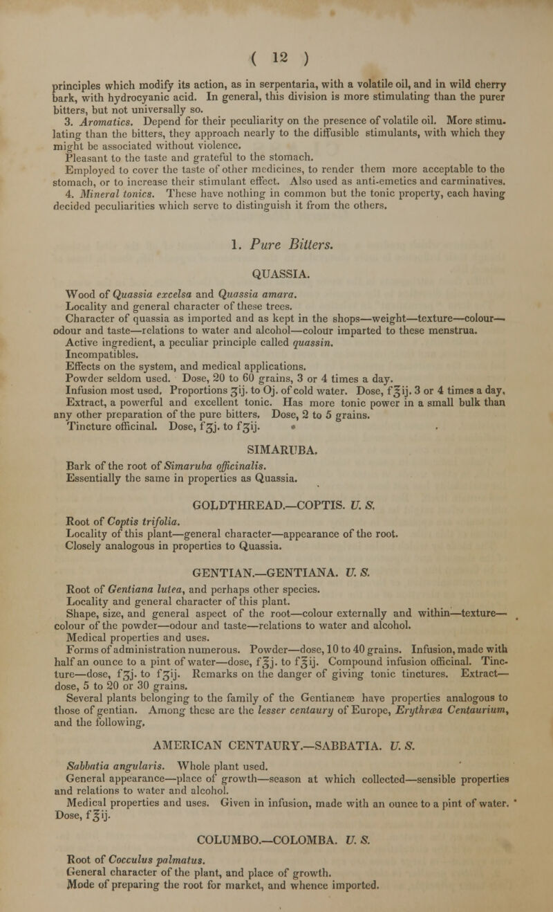 principles which modify its action, as in serpentaria, with a volatile oil, and in wild cherry bark, with hydrocyanic acid. In general, this division is more stimulating than the purer bitters, but not universally so. 3. Aromatics. Depend for their peculiarity on the presence of volatile oil. More stimu- lating than the bitters, they approach nearly to the diffusible stimulants, with which they might be associated without violence. Pleasant to the taste and grateful to the stomach. Employed to cover the taste of other medicines, to render them more acceptable to the stomach, or to increase their stimulant effect. Also used as anti-emetics and carminatives. 4. Mineral tonics. These have nothing in common but the tonic property, each having decided peculiarities which serve to distinguish it from the others. 1. Pure Bitters. QUASSIA. Wood of Quassia excelsa and Quassia amara. Locality and general character of these trees. Character of quassia as imported and as kept in the shops—weight—texture—colour— odour and taste—relations to water and alcohol—colour imparted to these menstrua. Active ingredient, a peculiar principle called quassin. Incompatibles. Effects on the system, and medical applications. Powder seldom used. Dose, 20 to 60 grains, 3 or 4 times a day. Infusion most used. Proportions ^ij, to Oj. of cold water. Dose, f ^ij. 3 or 4 times a day. Extract, a powerful and excellent tonic. Has more tonic power in a small bulk than any other preparation of the pure bitters. Dose, 2 to 5 grains. Tincture officinal. Dose, fsjj. to f gij. • SIMARUBA. Bark of the root of Simaruba officinalis. Essentially the same in properties as Quassia. GOLDTHREAD.—COPTIS. U. S, Root of Coptis trifolia. Locality of this plant—general character—appearance of the root. Closely analogous in properties to Quassia. GENTIAN.—GENTIANA. U.S. Root of Gentiana lulea, and perhaps other species. Locality and general character of this plant. Shape, size, and general aspect of the root—colour externally and within—texture— colour of the powder—odour and taste—relations to water and alcohol. Medical properties and uses. Forms of administration numerous. Powder—dose, 10 to 40 grains. Infusion, made with half an ounce to a pint of water—dose, f^j. to f^ij. Compound infusion officinal. Tinc- ture—dose, fgj. to fgij. Remarks on the danger of giving tonic tinctures. Extract— dose, 5 to 20 or 30 grains. Several plants belonging to the family of the Gentianea; have properties analogous to those of gentian. Among these are the lesser centaury of Europe, Erytkraa Centaurium, and the following, AMERICAN CENTAURY.—SABBATIA. U. S. Sabbatia angularis. Whole plant used. General appearance—place of growth—season at which collected—sensible properties and relations to water and alcohol. Medical properties and uses. Given in infusion, made with an ounce to a pint of water. Dose, fgij. COLUMBO.—COLOMBA. U. S. Root of Cocculus palmatus. General character of the plant, and place of growth. Mode of preparing the root for market, and whence imported.