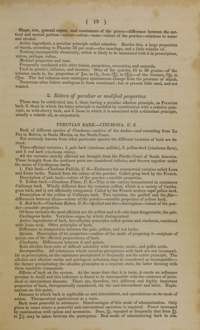 Shape, size, general aspect, and consistence of the pieces—difference between the cor. tical and central portion—colour—odour—taste—colour of the powder—relations to water and alcohol. Active ingredient, a peculiar principle called colombin. Besides this, a large proportion of starch, according to Planche 33 per cent.—also mucilage, and a little volatile oil. Nothing incompatible chemically, which is likely to be associated with it in prescription, unless, perhaps, iodine. Medical properties and uses. Frequently combined with other tonics, purgatives, aromatics, and antacids. Used in powder, infusion, and tincture. Dose of the powder, 10 to 30 grains—of the infusion made in the proportion of gss. to Oj., from fgj. to f'ij.—of the tincture, f£j. to f^ss. The hot infusion soon undergoes spontaneous change'from the presence of starch. Numerous other bitters analogous to those mentioned ; but at present little used, and not wanted. 2. Bitters of peculiar or modified properties. These may be subdivided into 1. those having a peculiar alkaline principle, as Peruvian bark, 2. those in which the bitter principle is modified by combination with a sedative prin- ciple, as wild-cherry bark, and 3. those in which it is associated with a stimulant principle, usually a volatile oil, as serpentaria. PERUVIAN BARK.—CINCHONA. U. S. Bark of different species of Cinchona—natives of the Andes—and extending from La Paz in Bolivia, to Santa Martha on the North Coast. Not certainly known from what particular species the different varieties of bark are de- rived. Three officinal varieties; 1. pale bark (cinchona pallida), 2. yellow-bark (cinchona flava), and 3. red bark (cinchona rubra). All the varieties strictly officinal are brought from the Pacific Coast of South America. Those brought from the northern ports are considered inferior, and thrown together under the name of Carthagena barks. 1. Pale bark.—Cinchona Pallida, U. S.—Embraces the commercial varieties called Loxa and Lima barks. Named from the colour of the powder. Called gray bark by the French. Description of pale bark—colour of the powder—sensible properties. 2. Yellow bark.—Cinchona Flava, U. S.—This is the variety denominated in commerce Callisaya bark. Wholly different from the common yellow, which is a variety of Cartha- gena bark, and is not officinally recognised. Called by the French writers royal yellow bark. Description of the yellow or Callisaya bark. Two varieties, the quilled and theJlat— differences between them—colour of the powder—sensible properties of yellow bark. 3. Red bark.—Cinchona Rubra, U. S.—Quilled and flat—description—colour of the pow- der—sensible properties. Of these varieties the most efficient are the yellow and red—the least disagreeable, the pale. Carthagena barks. Varieties—signs by which distinguished. Active ingredients of bark, two alkaline principles called quinia and cinchonia, combined with kinic acid. Other principles of bark. Difference in composition between the pale, yellow, and red barks. Quinia. Description of its properties—outline of the mode of preparing it—sulphate of quinia one of the officinal preparations of bark. Cinchonia. Differences between it and quinia. Both alkalies form salts of difficult solubility with tartaric, oxalic, and gallic acids. Incompatibles. All substances which occasion precipitates with bark are not incompati- ble in prescription, as the substance precipitated is frequently not the active principle. The alkalies and alkaline earths and astringent infusions, may be considered as incompatible— the former precipitating the alkaline principles in a separate state, the latter forming with them insoluble compounds. Effects of bark on the system. At the same time that it is tonic, it exerts an influence peculiar to itself, and this influence is found to be incompatible with the existence of perio- dical or intermittent diseases. There are, therefore, two different and highly important properties of bark, therapeutically considered, viz. the anti-intermittent and tonic. Expla- nations on this point. Diseases to which bark is applicable as anti-intermittent, and speculations on its mode of action. Therapeutical applications as a tonic. Bark most powerful in substance. Disadvantages of this mode of administration. Only given in cases where a powerful anti-intermittent operation is required. Power increased by combination with opium and aromatics. Dose, ^j. repeated so frequently that from 3-j. tojij. may be taken between the paroxysms. Best mode of administering bark in sub-