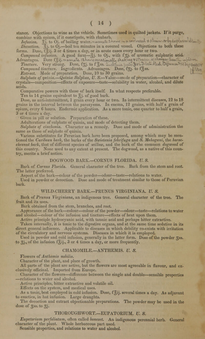 stance. Objections to wine as the vehicle. Sometimes used in quilted jackets. If it purge, combine with opium, if it constipate, with rhubarb. «. Infusion. §j. to Oj. of boiling water. Decoction. §j. to Oj.—boil ten minutes in a covered vessel. Objections to both these forms. Dose, fSij. 3 or 4 times a day, or in acute cases every hour or two. Compound infusion. A good form—^j. to Oj., with fgj. of aromatic sulphuric acid. Advantages. Dose f^ij.VhuwmJtit, H^»^uJocc«^t«»\aW* Axk'n*^ T3! Tincture. Very strong. Dose, f£j. to f gss. ^.Oij^c*,1' Compound tincture. Ingredients. Advantages. Dosej fgj. to f^ss. Extract. Mode of preparation. Dose, 10 to 30 grains. Sulphate of quinia.—Quinia: Sulphas, U. S.—Value—mode of preparation—character of crystals—composition—effects of exposure—taste—solubility in water, alcohol, and dilute acids. Comparative powers with those of bark itself. In what respects preferable. Ten to 14 grains equivalent to ^j. of good bark. Dose, as anti-intermittent, 1 grain every hour or two. In intermittent diseases, 12 to 18 grains in the interval between the paroxysms. In enema, 12 grains, with half a grain of opium, every 6 hours. Endermic application. As a mere tonic, one quarter to half a grain, 3 or 4 times a day. Given in pill or solution. Preparation of these. Adulterations of sulphate of quinia, and mode of detecting them. Sulphate of cinchonia. Character as a remedy. Dose and mode of administration the same as those of sulphate of quinia. Various substitutes for Peruvian bark have been proposed, among which may be men- tioned the Carihean bark, the barks of the Swielenia febrifuga and & Mahogani, the horse- chesnut bark, that of different species of willow, and the bark of the common dogwood of this country. None used to any extent at present. The dogwood, as a native of this coun- try, merits a brief notice. DOGWOOD BARK.—CORNUS FLORIDA. V. S. Bark of Cornus Florida. General character of the tree. Bark from the stem and root. The latter preferred. Aspect of the bark—colour of the powder—odour—taste—relations to water. Used in powder or decoction. Dose and mode of treatment similar to those of Peruvian bark. WILD-CHERRY BARK.—PRUNUS VIRGINIANA. U. S. Bark of Prunus Virginiana, an indigenous tree. General character of the tree. The fruit and its uses. Bark obtained from the stem, branches, and root. Appearance of the bark—colour—colour of the powder—odour—taste—relations to water and alcohol—colour of the infusion and tincture—effects of heat upon them. Active principle hydrocyanic acid, with tannic acid and perhaps bitter extractive. Taken internally, it is tonic to the digestive organs, and at the same time sedative in its direct general influence. Applicable to diseases in which debility co-exists with irritation of the circulatory and nervous systems. Diseases in which it is employed. Used in powder and cold infusion, generally in the latter form. Dose of the powder £ss. to 3j., of the infusion f^ij., 3 or 4 times a day, or more frequently. CHAMOMILE.—ANTHEMIS. U. S. Flowers of Anthemis nobilis. Character of the plant, and place of growth. All parts of the plant are active, but the flowers are most agreeable in flavour, and ex- clusively officinal. Imported from Europe. Character of the flowers—difference between the single and double—sensible properties —relations to water and alcohol. Active principles, bitter extractive and volatile oil. Effects on the system, and medical uses. As a tonic, best employed in cold infusion. Dose, f^ij. several times a day. As adjuvant to emetics, in hot infusion. Large draughts. The decoction and extract objectionable preparations. The powder may be used in the dose of gss. to ^j. THOROUGHWORT.—EUPATORIUM. U. S. Eupatorium perfoliatum, often called boneset. An indigenous perennial herb. General character of the plant. Whole herbaceous part used. Sensible properties, and relations to water and alcohol.