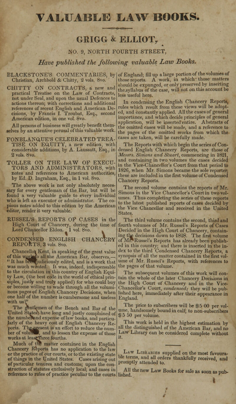 VALUABLE LAW BOOKS. GRIGG & ELLIOT, NO. 9, NORTH FOURTH STREET, Have published the following valuable Law Books. BLACKSTONE'S COMMENTARIES, by Christian, Archbold & Chitty, 2 vols. 8vo. CHITTY ON CONTRACTS, a new and practical Treatise on the Law of Contracts, not under Seal, and upon the usual Defences to actions thereon; with corrections and additional references of recent English and American De- cisions, by Francis I. Troubat, Esq., second American edition, in one vol. 8vo. All persons of business will greatly benefit them- selves by an attentive perusal of this valuable work. FONBLANaUE'S CELEBRATED TREA- TISE ON EQ.UITY, a new edition, with considerable additions, by A. Laussatt, Esq., in 2 vols. 8vo. TOLLER ON THE LAW OF EXECU- TORS AND ADMINISTRATORS, with notes and references to American authorities, by Ed. D. Ingraham, Esq., in 1 vol. 8vo. The above work is not only absolutely neces- sary for every gentleman of the Bar, but will be found a very valuable guide to every individual who is left an executor or administrator. The co- pious notes added to this edition by the American editor, render it very valuable. RUSSEL'S REPORTS OF CASES in the High Court of Chancery, during the time of Lord Chancellor Eldon. 1 vol. 8vo CERY CONDENSED ENGLISH CHAN REPORTS, 3 vols. 8vo. Chancellor Kent, in speaking of the great value of this warWo all the American Bar, observes,—  It has b^eVjudiciously edited, and is a work that was much wanted. It was, indeed, indispensable to the circulation in this country of English Equi- ty Law, (the best code in the world of ethical prin- ciples, justly and truly applied) for who could buy or become willing to wade through all the volumi- nous pages >pf English Chancery Decisions, when one half of the number is cumbersome and useless with us! The gentlemen of the Bench and Bar of the United States^have long and justly complained of the numbeilnnd expense of law books, and particu- larly of the heavy cost of English Chancery Re- ports. Thejrcesent is an effort to reduce the num- ber of volunW, and to lessen the expense of those works at leasfthrce fourths. Much of tire matter contained in the English Chancery Reports has no application to the°law or the practice of our courts, or to the existing state of things in the United States. Cases arising out of particular tenures and customs; upon the con- struction of statutes exclusively local; and cases in reference to rules of practice peculiar to the courts of England; fill up a large portion of the volumes of those reports. A work, in which those matters should be expunged, or only preserved by inserting thcsyllabus of the case, will not on this account be less useful here. In condensing the English Chancery Reports, rules which result from these views will be adopt- ed, and constantly applied. All the cases of general importance, and which decide principles of general application, will be inserted entire. Abstracts of the omitted cases will be made, and a reference to the pages of the omitted works from which the cases are taken, will be carefully made. The Reports with which begin the series of Con- densed English Chancery Reports, are those of Messrs. Simons and Stuart, commencing in 1821, and containing in two volumes the cases decided in the Vice-Chancellor's Court from that period to 1826, when Mr. Simons became the sole reporter; these are included in the first volume of Condensed Chancery Reports. The second volume contains the reports of Mr. Simons in the Vice Chancellor's Court in two vol- umes. Thus completing the series of these reports to the latest published reports of cases decided by the Vice Chancellor and received in the United States. The third volume contains the second, third and fourth volumes of Mr. Russel's Reports of Cases Decided in the High Court of Chancery, contain- ing the decisions down to 1828. The first volume of Mr*Russel's Reports has already been publish- ed in this country; and there is inserted in the in- dex to the third Condensed Chancery Reports, a synopsis of all the matter contained in the first vol- ume of Mr. Russel's Reports, with references to the pages of that volume. The subsequent volumes of this work will con- tain the whole of the later Chancery Decisions in the High Court of Chancery and in the Vice- Chancellor's Court, condensed; they will be pub- lished here, immediately after their appearance in England. The price to subscribers will be $ 5 00 per vol- ume, handsomely bound in calf; to non-subscribers $ 5 50 per volume. This work is held in the highest estimation by all the distinguished of the American Bar, and no Law Library can be considered complete without Law Libraries supplied on the most favoura- ble terms, and all orders thankfully received and promptly attended to. All the new Law Books for sale as soon as pub- lished. r