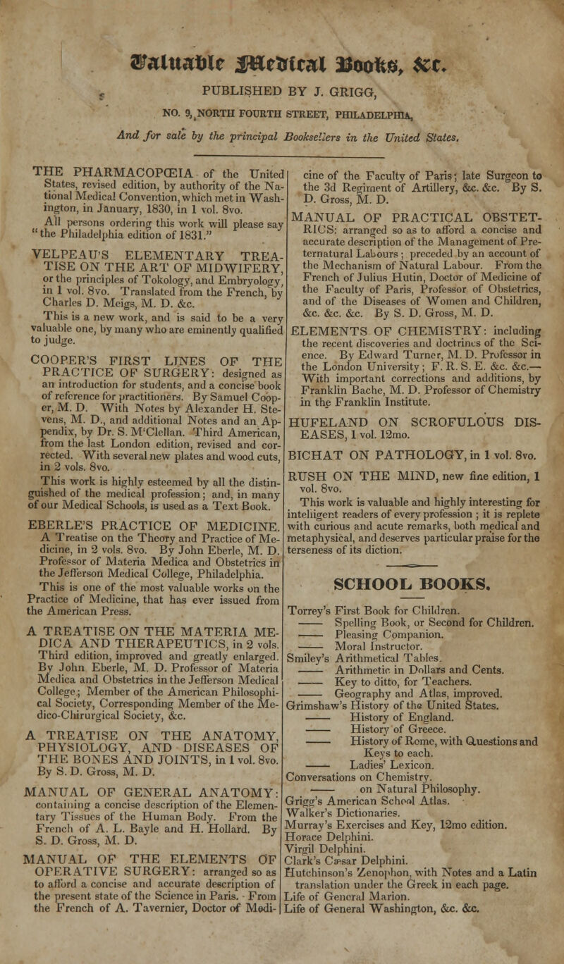 NO. ^NORTH FOURTH STREET, PHILADELPHIA, And for sale by the principal Booksellers in the United States. THE PHARMACOPEIA of the United States, revised edition, by authority of the Na- tional Medical Convention, which met in Wash ington, in January, 1830, in 1 vol. 8vo. All persons ordering this work will please say the Philadelphia edition of 1831. VELPEAUS ELEMENTARY TREA- TISE ON THE ART OF MIDWIFERY, or the principles of Tokology, and Embryology, in 1 vol. 8vo. Translated from the French^by Charles D. Meigs, M. D. &c. This is a new work, and is said to be a very valuable one, by many who are eminently qualified to judge. COOPER'S FIRST LINES OF THE PRACTICE OP SURGERY: designed as an introduction for students, and a concise book of reference for practitioners. By Samuel Coop- er, M. D. With Notes by Alexander H. Ste- vens, M. D., and additional Notes and an Ap- pendix, by Dr. S. M'Clellan. Third American, from the last London edition, revised and cor- rected. With several new plates and wood cuts, in 2 vols. 8vo. This work is highly esteemed by all the distin- guished of the medical profession; and, in many of our Medical Schools, is used as a Text Book. EBERLE'S PRACTICE OF MEDICINE. A Treatise on the Theory and Practice of Me- dicine, in 2 vols. 8vo. By John Eberle, M. D. Professor of Materia Medica and Obstetrics in the Jefferson Medical College, Philadelphia. This is one of the most valuable works on the Practice of Medicine, that has ever issued from the American Press. A TREATISE ON THE MATERIA ME- DICA AND THERAPEUTICS, in 2 vols. Third edition, improved and greatly enlarged. By John Eberle, M. D. Professor of Materia Medica and Obstetrics in the Jefferson Medical College.; Member of the American Philosophi- cal Society, Corresponding Member of the Me- dico-Cliirurgical Society, &c. A TREATISE ON THE ANATOMY, PHYSIOLOGY, AND DISEASES OF THE BOiNES AND JOINTS, in 1 vol. 8vo. By S. D. Gross, M. D. MANUAL OF GENERAL ANATOMY: containing a concise description of the Elemen- tary Tissues of the Human Body. From the French of A. L. Bayle and H. Hollard. By S. D. Gross, M. D. MANUAL OF THE ELEMENTS OF OFF.RATIVE SURGERY: arranged so as to afford a concise and accurate description of the present state of the Science in Paris. • From the French of A. Tavernier, Doctor of Medi- cine of the Faculty of Paris; late Surgeon to the 3d Regiment of Artillery, &c. &c. By S. D. Gross, M. D. MANUAL OF PRACTICAL OBSTET- RICS: arranged so as to afford a concise and accurate description of the Management of Pre- ternatural Labours ; preceded by an account of the Mechanism of Natural Labour. From the French of Julius Hutin, Doctor of Medicine of the Faculty of Paris, Professor of Obstetrics, and of the Diseases of Women and Children, &c. &c. &c. By S. D. Gross, M. D. ELEMENTS OF CHEMISTRY: including the recent discoveries and doctrines of the Sci- ence. By Edward Turner, M. D. Professor in the London University ; F. R. S. E. &c. &c.— With important corrections and additions, by Franklin Bache, M. D. Professor of Chemistry in the Franklin Institute. HUFELAND ON SCROFULOUS DIS- EASES, 1 vol. 12mo. BICHAT ON PATHOLOGY, in 1 vol. 8vo. RUSH ON THE MIND, new fine edition, 1 vol. 8vo. This work is valuable and highly interesting for intelligent readers of every profession ; it is replete with curious and acute remarks, both medical and metaphysical, and deserves particular praise for the terseness of its diction. SCHOOL. BOOKS. Torrey's First Book for Children. Spelling Book, or Second for Children. Pleasing Companion. Moral Instructor. Smiley's Arithmetical Tables. Arithmetic in Dollars and Cents. Key to ditto, for Teachers. Geography and Atlas, improved. Grimshaw's History of tha United States. History of England. History of Greece. History of Rome, with Questions and Keys to each. Ladies' Lexicon. Conversations on Chemistry. on Natural Philosophy. Grigg's American School Atlas. Walker's Dictionaries. Murray's Exercises and Key, 12mo edition. Horace Delphini. Virgil Delphini. Clark's Caesar Delphini. Hutchinson's Zenophon, with Notes and a Latin translation under the Greek in each page. Life of General Marion. Life of General Washington, &c. &c.