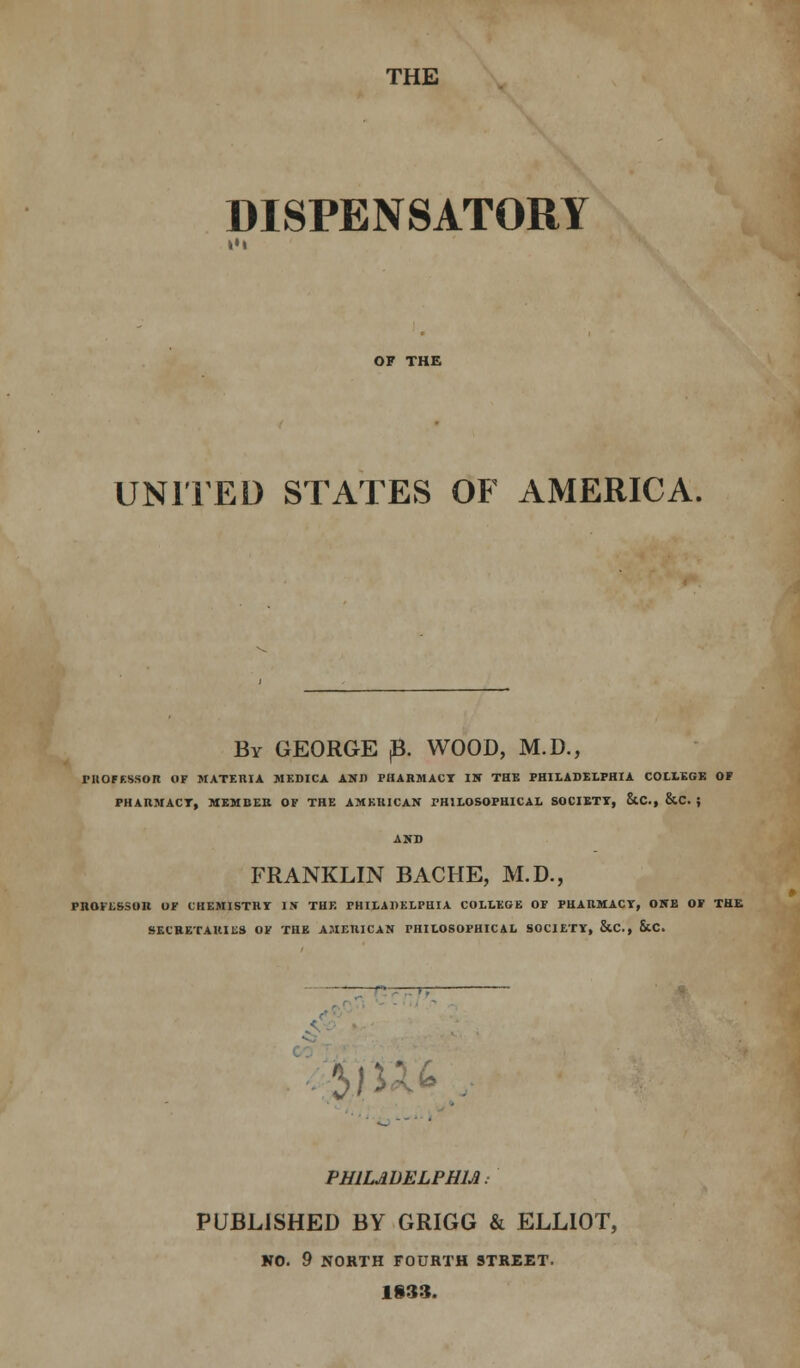 THE DISPENSATORY OF THE UNITED STATES OF AMERICA. By GEORGE B. WOOD, M.D., PROFESSOR OF MATERIA JIEDICA AND PHARMACY IN THE PHILADELPHIA COLLEGE OF PHARMACT, MEMBER OF THE AMERICAN PHILOSOPHICAL SOCIETY, &C, &C. ; FRANKLIN BACHE, M.D., rnonssoii of chemistry is the Philadelphia college of pharmacy, one of the SECRETARIES OF THE AMERICAN PHILOSOPHICAL SOCIETY, &C, &X. 2>jUk / PHILADELPHIA. PUBLISHED BY GRIGG & ELLIOT, NO. 9 NORTH FOURTH STREET. 1§33.