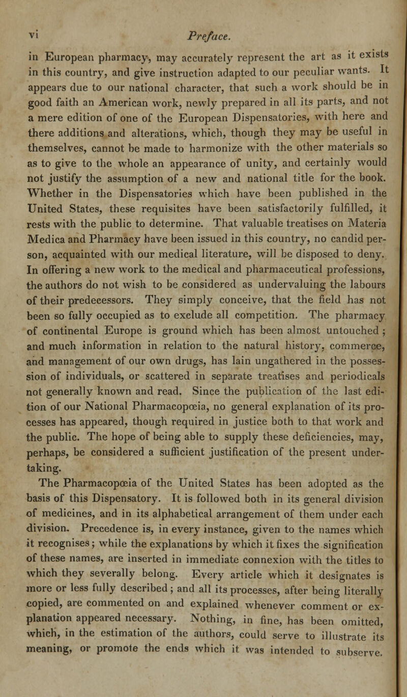 in European pharmacy, may accurately represent the art as it exists in this country, and give instruction adapted to our peculiar wants. It appears due to our national character, that such a work should be in good faith an American work, newly prepared in all its parts, and not a mere edition of one of the European Dispensatories, with here and there additions and alterations, which, though they may be useful in themselves, cannot be made to harmonize with the other materials so as to give to the whole an appearance of unity, and certainly would not justify the assumption of a new and national title for the book. Whether in the Dispensatories which have been published in the United States, these requisites have been satisfactorily fulfilled, it rests with the public to determine. That valuable treatises on Materia Medica and Pharmacy have been issued in this country, no candid per- son, acquainted with our medical literature, will be disposed to deny. In offering a new work to the medical and pharmaceutical professions, the authors do not wish to be considered as undervaluing the labours of their predecessors. They simply conceive, that the field has not been so fully occupied as to exelude all competition. The pharmacy of continental Europe is ground which has been almost untouched ; and much information in relation to the natural history, commerce, and management of our own drugs, has lain ungathered in the posses- sion of individuals, or scattered in separate treatises and periodicals not generally known and read. Since the publication of the last edi- tion of our National Pharmacopoeia, no general explanation of its pro- cesses has appeared, though required in justice both to that work and the public. The hope of being able to supply these deficiencies, may, perhaps, be considered a sufficient justification of the present under- taking. The Pharmacopoeia of the United States has been adopted as the basis of this Dispensatory. It is followed both in its general division of medicines, and in its alphabetical arrangement of them under each division. Precedence is, in every instance, given to the names which it recognises; while the explanations by which it fixes the signification of these names, are inserted in immediate connexion with the titles to which they severally belong. Every article which it designates is more or less fully described; and all its processes, after being literally copied, are commented on and explained whenever comment or ex- planation appeared necessary. Nothing, in fine, has been omitted, which, in the estimation of the authors, could serve to illustrate its meaning, or promote the ends which it was intended to subserve.