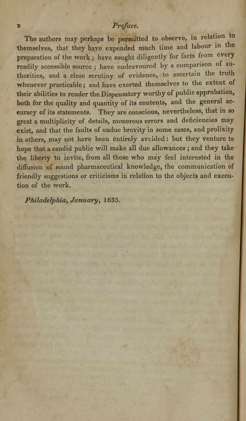 The authors may perhaps be permitted to observe, in relation to themselves, that they have expended much time and labour in the preparation of the work ; have sought diligently for facts from every readily accessible source ; have endeavoured by a comparison of au- thorities, and a close scrutiny of evidence, to ascertain the truth whenever practicable; and have exerted themselves to the extent of their abilities to render the Dispensatory worthy of public approbation, both for the quality and quantity of its contents, and the general ac- curacy of its statements. They are conscious, nevertheless, that in so great a multiplicity of details, numerous errors and deficiencies may exist, and that the faults of undue brevity in some cases, and prolixity in others, may not have been entirely avoided: but they venture to hope that a candid public will make all due allowances ; and they take the liberty to invite, from all those who may feel interested in the diffusion of sound pharmaceutical knowledge, the communication of friendly suggestions or criticisms in relation to the objects and execu- tion of the work. Philadelphia, January, 1833.