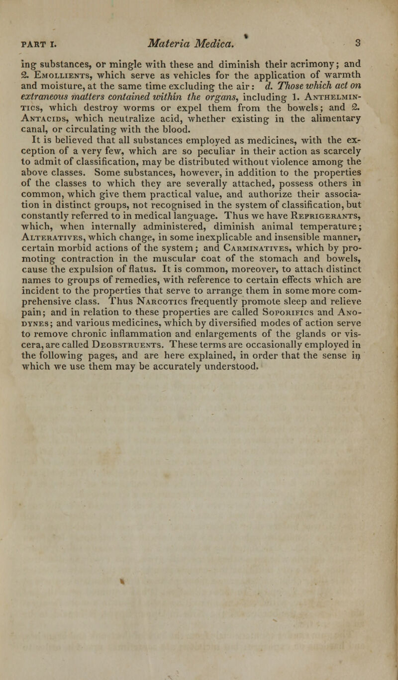 ing substances, or mingle with these and diminish their acrimony; and 2. Emollients, which serve as vehicles for the application of warmth and moisture, at the same time excluding the air: d. Those which act on extraneous matters contained within the organs, including 1. Anthelmin- tics, which destroy worms or expel them from the bowels; and 2. Antacids, which neutralize acid, whether existing in the alimentary canal, or circulating with the blood. It is believed that all substances employed as medicines, with the ex- ception of a very few, which are so peculiar in their action as scarcely to admit of classification, may be distributed without violence among the above classes. Some substances, however, in addition to the properties of the classes to which they are severally attached, possess others in common, which give them practical value, and authorize their associa- tion in distinct groups, not recognised in the system of classification, but constantly referred to in medical language. Thus we have Refrigerants, which, when internally administered, diminish animal temperature; Alteratives, which change, in some inexplicable and insensible manner, certain morbid actions of the system; and Carminatives, which by pro- moting contraction in the muscular coat of the stomach and bowels, cause the expulsion of flatus. It is common, moreover, to attach distinct names to groups of remedies, with reference to certain effects which are incident to the properties that serve to arrange them in some more com- prehensive class. Thus Narcotics frequently promote sleep and relieve pain; and in relation to these properties are called Soporifics and Ano- dynes; and various medicines, which by diversified modes of action serve to remove chronic inflammation and enlargements of the glands or vis- cera, are called Deobstruents. These terms are occasionally employed in the following pages, and are here explained, in order that the sense in which we use them may be accurately understood.