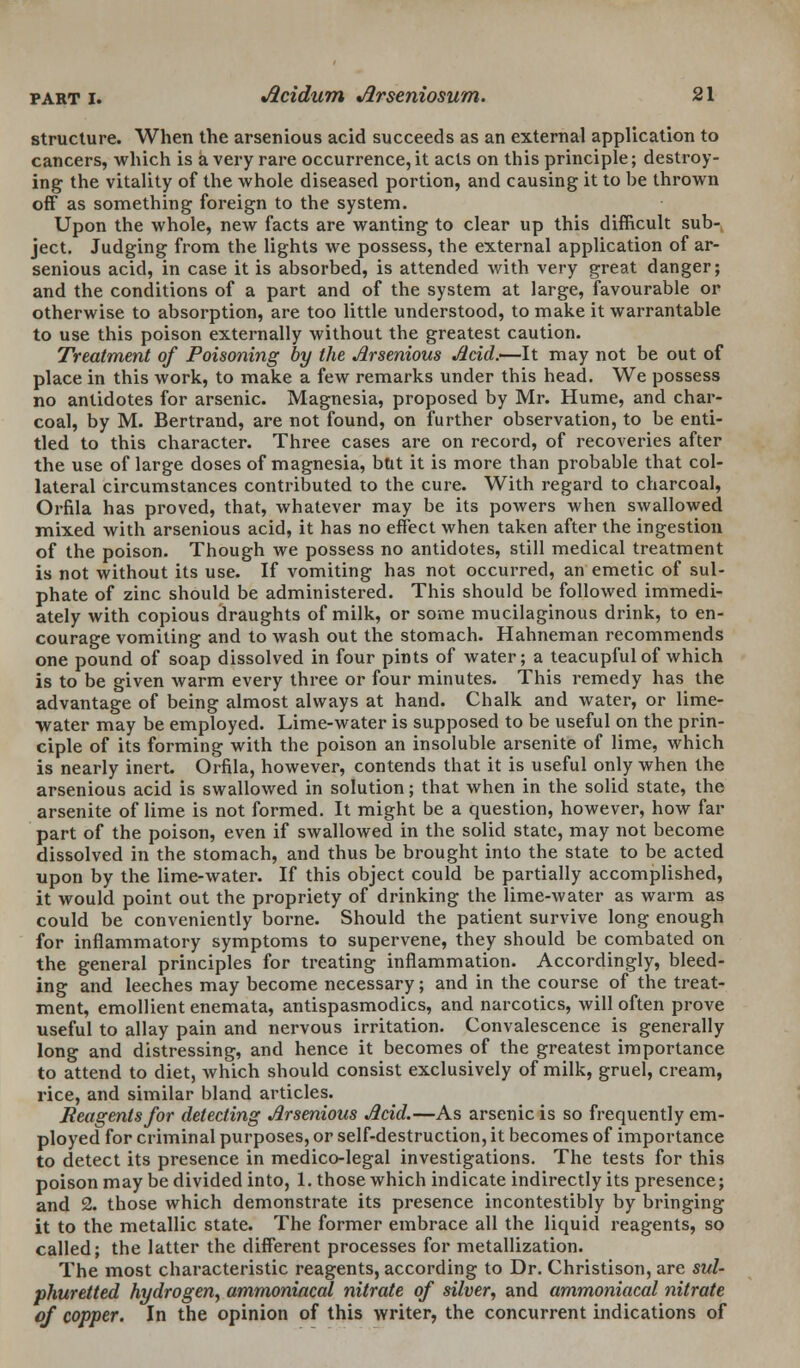 structure. When the arsenious acid succeeds as an external application to cancers, which is a very rare occurrence, it acts on this principle; destroy- ing the vitality of the whole diseased portion, and causing it to he thrown off as something foreign to the system. Upon the whole, new facts are wanting to clear up this difficult sub- ject. Judging from the lights we possess, the external application of ar- senious acid, in case it is absorbed, is attended with very great danger; and the conditions of a part and of the system at large, favourable or otherwise to absorption, are too little understood, to make it warrantable to use this poison externally without the greatest caution. Treatment of Poisoning by the Arsenious Acid.'—It may not be out of place in this work, to make a few remarks under this head. We possess no antidotes for arsenic. Magnesia, proposed by Mr. Hume, and char- coal, by M. Bertrand, are not found, on further observation, to be enti- tled to this character. Three cases are on record, of recoveries after the use of large doses of magnesia, but it is more than probable that col- lateral circumstances contributed to the cure. With regard to charcoal, Orfila has proved, that, whatever may be its powers when swallowed mixed with arsenious acid, it has no effect when taken after the ingestion of the poison. Though we possess no antidotes, still medical treatment is not without its use. If vomiting has not occurred, an emetic of sul- phate of zinc should be administered. This should be followed immedi- ately with copious draughts of milk, or some mucilaginous drink, to en- courage vomiting and to wash out the stomach. Hahneman recommends one pound of soap dissolved in four pints of water; a teacupful of which is to be given warm every three or four minutes. This remedy has the advantage of being almost always at hand. Chalk and water, or lime- water may be employed. Lime-water is supposed to be useful on the prin- ciple of its forming with the poison an insoluble arsenite of lime, which is nearly inert. Orfila, however, contends that it is useful only when the arsenious acid is swallowed in solution; that when in the solid state, the arsenite of lime is not formed. It might be a question, however, how far part of the poison, even if swallowed in the solid state, may not become dissolved in the stomach, and thus be brought into the state to be acted upon by the lime-water. If this object could be partially accomplished, it would point out the propriety of drinking the lime-water as warm as could be conveniently borne. Should the patient survive long enough for inflammatory symptoms to supervene, they should be combated on the general principles for treating inflammation. Accordingly, bleed- ing and leeches may become necessary; and in the course of the treat- ment, emollient enemata, antispasmodics, and narcotics, will often prove useful to allay pain and nervous irritation. Convalescence is generally long and distressing, and hence it becomes of the greatest importance to attend to diet, which should consist exclusively of milk, gruel, cream, rice, and similar bland articles. Reagents for detecting Arsenious Acid.—As arsenic is so frequently em- ployed for criminal purposes, or self-destruction, it becomes of importance to detect its presence in medico-legal investigations. The tests for this poison may be divided into, 1. those which indicate indirectly its presence; and 2. those which demonstrate its presence incontestibly by bringing it to the metallic state. The former embrace all the liquid reagents, so called; the latter the different processes for metallization. The most characteristic reagents, according to Dr. Christison, are sul- phuretted hydrogen, ammoniacal nitrate of silver, and ammoniacal nitrate of copper. In the opinion of this writer, the concurrent indications of