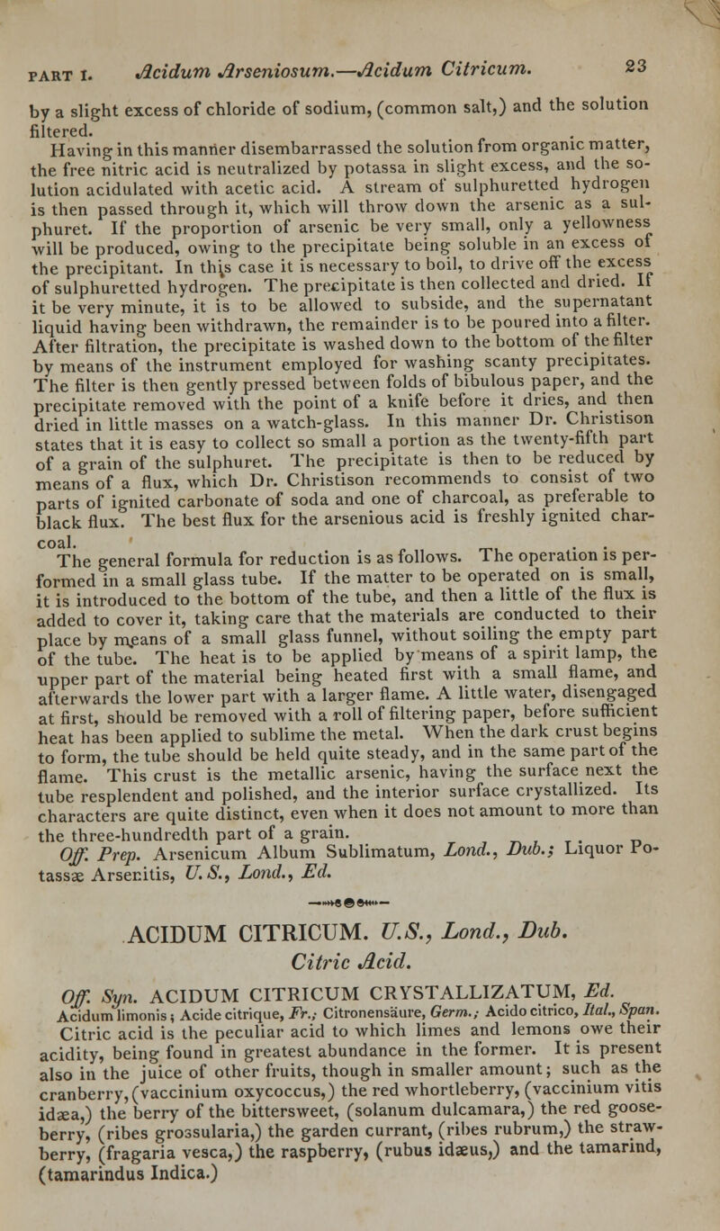by a slight excess of chloride of sodium, (common salt,) and the solution filtered. Having in this manner disembarrassed the solution from organic matter, the free nitric acid is neutralized by potassa in slight excess, and the so- lution acidulated with acetic acid. A stream of sulphuretted hydrogen is then passed through it, which will throw down the arsenic as a sul- phuret. If the proportion of arsenic be very small, only a yellowness will be produced, owing to the precipitate being soluble in an excess ot the precipitant. In thys case it is necessary to boil, to drive off the excess of sulphuretted hydrogen. The precipitate is then collected and dried. It it be very minute, it is to be allowed to subside, and the supernatant liquid having been withdrawn, the remainder is to be poured into a filter. After filtration, the precipitate is washed down to the bottom of the filter by means of the instrument employed for washing scanty precipitates. The filter is then gently pressed between folds of bibulous paper, and the precipitate removed with the point of a knife before it dries, and then dried in little masses on a watch-glass. In this manner Dr. Christison states that it is easy to collect so small a portion as the twenty-fifth part of a grain of the sulphuret. The precipitate is then to be reduced by means of a flux, which Dr. Christison recommends to consist of two parts of ignited carbonate of soda and one of charcoal, as preferable to black flux. The best flux for the arsenious acid is freshly ignited char- coal. . . The general formula for reduction is as follows. The operation is per- formed in a small glass tube. If the matter to be operated on is small, it is introduced to the bottom of the tube, and then a little of the flux is added to cover it, taking care that the materials are conducted to their place by m,eans of a small glass funnel, without soiling the empty part of the tube. The heat is to be applied by means of a spirit lamp, the upper part of the material being heated first with a small flame, and afterwards the lower part with a larger flame. A little water, disengaged at first, should be removed with a roll of filtering paper, before sufficient heat has been applied to sublime the metal. When the dark crust begins to form, the tube should be held quite steady, and in the same part of the flame. This crust is the metallic arsenic, having the surface next the tube resplendent and polished, and the interior surface crystallized. Its characters are quite distinct, even when it does not amount to more than the three-hundredth part of a grain. Off. Prep. Arsenicum Album Sublimatum, Lond., Dub.; Liquor Fo- tassae Arsenitis, U.S., Lond., Ed. ACIDUM CITRICUM. U.S., Lond., Dub. Citric Acid. Off. Syn. ACIDUM CITRICUM CRYSTALLIZATUM, Ed. Acidum limonis; Acide citrique, Fr.; Citronensaure, Germ.,- Acido citrico, Ital., Span. Citric acid is the peculiar acid to which limes and lemons owe their acidity, being found in greatest abundance in the former. It is present also in the juice of other fruits, though in smaller amount; such as the cranberry, (vaccinium oxycoccus,) the red whortleberry, (vaccinium vitis idsea,) the berry of the bittersweet, (solanum dulcamara,) the red goose- berry, (ribes grossularia,) the garden currant, (ribes rubrum,) the straw- berry, (fragaria vesca,) the raspberry, (rubus idaeus,) and the tamarind, (tamarindus Indica.)