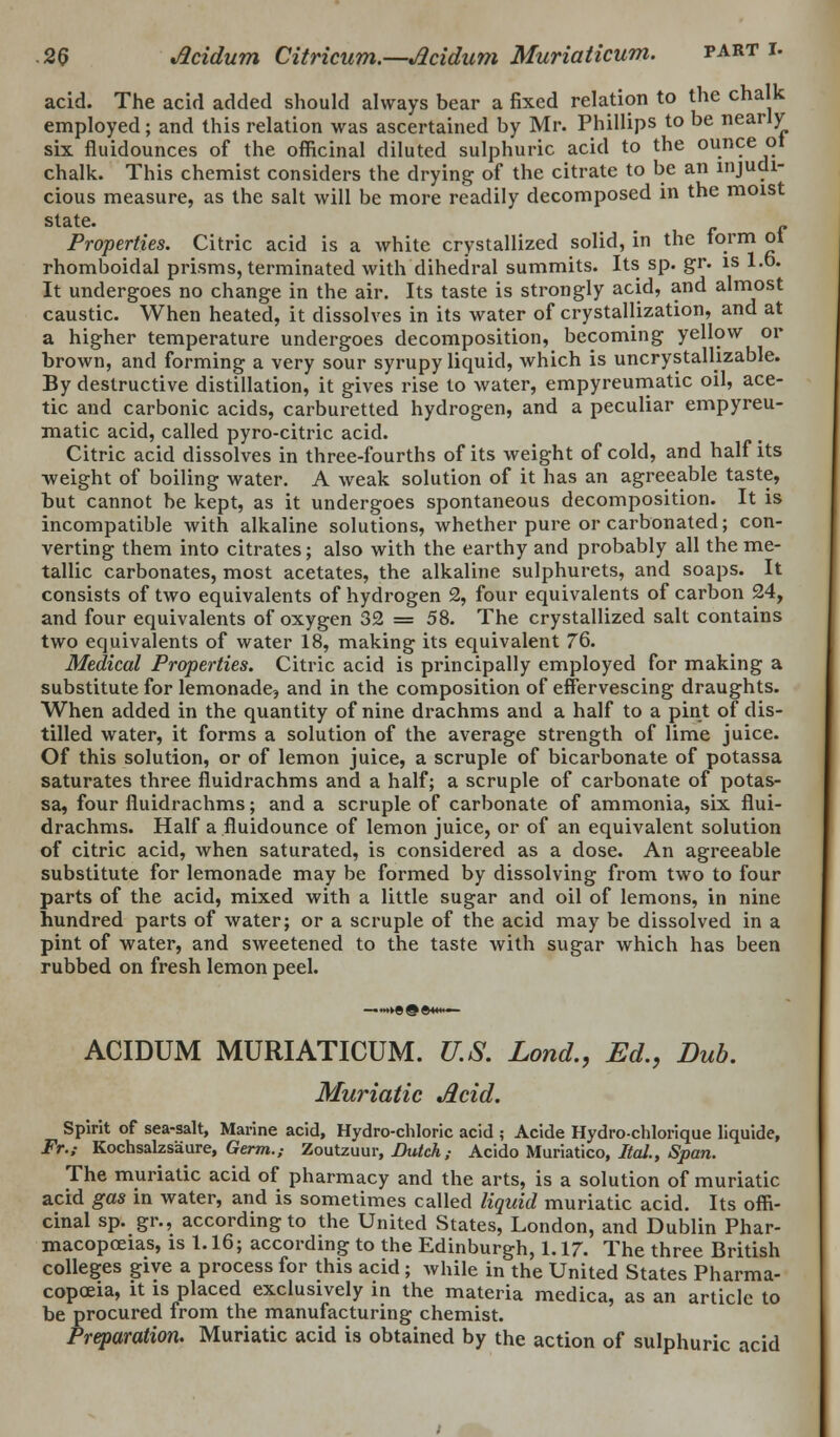 acid. The acid added should always bear a fixed relation to the chalk employed; and this relation was ascertained by Mr. Phillips to be nearly six fluidounces of the officinal diluted sulphuric acid to the ounce ot chalk. This chemist considers the drying of the citrate to be an injudi- cious measure, as the salt will be more readily decomposed in the moist slate- r f Properties. Citric acid is a white crystallized solid, m the torm oi rhomboidal prisms, terminated with dihedral summits. Its sp. gr. is 1.0. It undergoes no change in the air. Its taste is strongly acid, and almost caustic. When heated, it dissolves in its water of crystallization, and at a higher temperature undergoes decomposition, becoming yellow or brown, and forming a very sour syrupy liquid, which is uncrystallizable. By destructive distillation, it gives rise to water, empyreumatic oil, ace- tic and carbonic acids, carburetted hydrogen, and a peculiar empyreu- matic acid, called pyro-citric acid. Citric acid dissolves in three-fourths of its weight of cold, and half its ■weight of boiling water. A weak solution of it has an agreeable taste, but cannot be kept, as it undergoes spontaneous decomposition. It is incompatible with alkaline solutions, whether pure or carbonated; con- verting them into citrates; also with the earthy and probably all the me- tallic carbonates, most acetates, the alkaline sulphurets, and soaps. It consists of two equivalents of hydrogen 2, four equivalents of carbon 24, and four equivalents of oxygen 32 = 58. The crystallized salt contains two equivalents of water 18, making its equivalent 76. Medical Properties. Citric acid is principally employed for making a substitute for lemonade, and in the composition of effervescing draughts. When added in the quantity of nine drachms and a half to a pint of dis- tilled water, it forms a solution of the average strength of lime juice. Of this solution, or of lemon juice, a scruple of bicarbonate of potassa saturates three fluidrachms and a half; a scruple of carbonate of potas- sa, four fluidrachms; and a scruple of carbonate of ammonia, six flui- drachms. Half a fluidounce of lemon juice, or of an equivalent solution of citric acid, when saturated, is considered as a dose. An agreeable substitute for lemonade may be formed by dissolving from two to four parts of the acid, mixed with a little sugar and oil of lemons, in nine hundred parts of water; or a scruple of the acid may be dissolved in a pint of water, and sweetened to the taste with sugar which has been rubbed on fresh lemon peel. ACIDUM MURIATICUM. U.S. Lond., Ed., Dub. Muriatic Acid. Spirit of sea-salt, Marine acid, Hydro-chloric acid ; Acide Hydro-chlorique liquide, Fr.; Kochsalzsaure, Germ.,- Zoutzuur, Dutch; Acido Muriatico, Ital., Span. The muriatic acid of pharmacy and the arts, is a solution of muriatic acid gas in water, and is sometimes called liquid muriatic acid. Its offi- cinal sp. gr., according to the United States, London, and Dublin Phar- macopoeias, is 1.16; according to the Edinburgh, 1.17. The three British colleges give a process for this acid; while in the United States Pharma- copoeia, it is placed exclusively in the materia medica, as an article to be procured from the manufacturing chemist. Preparation. Muriatic acid is obtained by the action of sulphuric acid