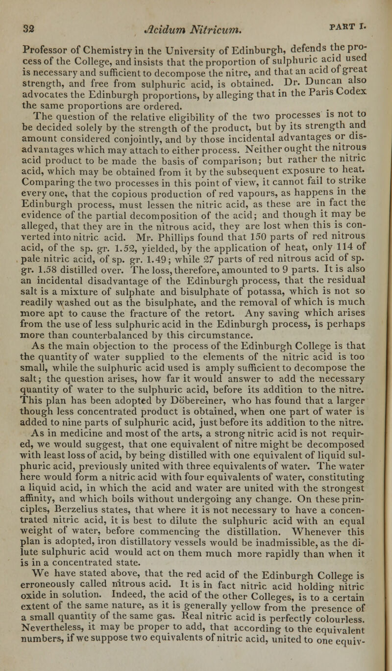 Professor of Chemistry in the University of Edinburgh, defends the pro- cess of the College, and insists that the proportion of sulphuric acid used is necessary and sufficient to decompose the nitre, and that an acid of great strength, and free from sulphuric acid, is obtained. Dr. Duncan also advocates the Edinburgh proportions, by alleging that in the Paris Codex the same proportions are ordered. The question of the relative eligibility of the two processes is not to be decided solely by the strength of the product, but by its strength and amount considered conjointly, and by those incidental advantages or dis- advantages which may attach to either process. Neither ought the nitrous acid product to be made the basis of comparison; but rather the nitric acid, which may be obtained from it by the subsequent exposure to heat. Comparing the two processes in this point of view, it cannot fail to strike everyone, that the copious production of red vapours, as happens in the Edinburgh process, must lessen the nitric acid, as these are in fact the evidence of the partial decomposition of the acid; and though it may be alleged, that they are in the nitrous acid, they are lost when this is con- verted into nitric acid. Mr. Phillips found that 150 parts of red nitrous acid, of the sp. gr. 1.52, yielded, by the application of heat, only 114 of pale nitric acid, of sp. gr. 1.49; while 27 parts of red nitrous acid of sp. gr. 1.58 distilled over. The loss, therefore, amounted to 9 parts. It is also an incidental disadvantage of the Edinburgh process, that the residual salt is a mixture of sulphate and bisulphate of potassa, which is not so readily washed out as the bisulphate, and the removal of which is much more apt to cause the fracture of the retort. Any saving which arises from the use of less sulphuric acid in the Edinburgh process, is perhaps more than counterbalanced by this circumstance. As the main objection to the process of the Edinburgh College is that the quantity of water supplied to the elements of the nitric acid is too small, while the sulphuric acid used is amply sufficient to decompose the salt; the question arises, how far it would answer to add the necessary quantity of water to the sulphuric acid, before its addition to the nitre. This plan has been adopted by Dobereiner, who has found that a larger though less concentrated product is obtained, when one part of water is added to nine parts of sulphuric acid, just before its addition to the nitre. As in medicine and most of the arts, a strong nitric acid is not requir- ed, we would suggest, that one equivalent of nitre might be decomposed with least loss of acid, by being distilled with one equivalent of liquid sul- phuric acid, previously united with three equivalents of water. The water here would form a nitric acid with four equivalents of water, constituting a liquid acid, in which the acid and water are united with the strongest affinity, and which boils without undergoing any change. On these prin- ciples, Berzelius states, that where it is not necessary to have a concen- trated nitric acid, it is best to dilute the sulphuric acid with an equal weight of water, before commencing the distillation. Whenever this plan is adopted, iron distillatory vessels would be inadmissible, as the di- lute sulphuric acid would act on them much more rapidly than when it is in a concentrated state. We have stated above, that the red acid of the Edinburgh College is erroneously called nitrous acid. It is in fact nitric acid holding nitric oxide in solution. Indeed, the acid of the other Colleges, is to a certain extent of the same nature, as it is generally yellow from the presence of a small quantity of the same gas. Real nitric acid is perfectly colourless. Nevertheless, it may be proper to add, that according to the equivalent numbers, if we suppose two equivalents of nitric acid, united to one equiv-