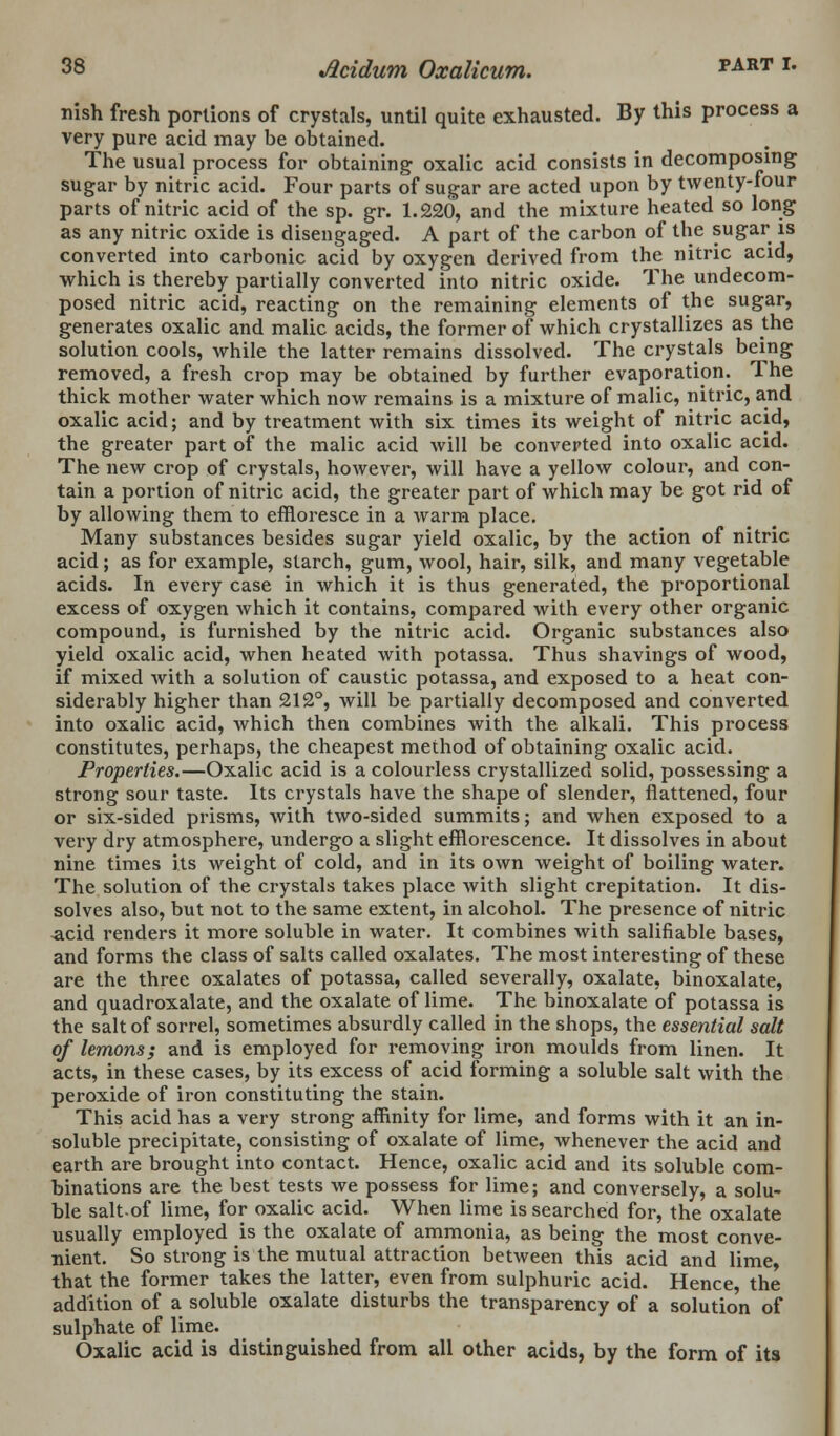 nish fresh portions of crystals, until quite exhausted. By this process a very pure acid may be obtained. The usual process for obtaining oxalic acid consists in decomposing sugar by nitric acid. Four parts of sugar are acted upon by twenty-four parts of nitric acid of the sp. gr. 1.220, and the mixture heated so long as any nitric oxide is disengaged. A part of the carbon of the sugar is converted into carbonic acid by oxygen derived from the nitric acid, which is thereby partially converted into nitric oxide. The undecom- posed nitric acid, reacting on the remaining elements of the sugar, generates oxalic and malic acids, the former of which crystallizes as the solution cools, while the latter remains dissolved. The crystals being removed, a fresh crop may be obtained by further evaporation. The thick mother water which now remains is a mixture of malic, nitric, and oxalic acid; and by treatment with six times its weight of nitric acid, the greater part of the malic acid will be converted into oxalic acid. The new crop of crystals, however, will have a yellow colour, and con- tain a portion of nitric acid, the greater part of which may be got rid of by allowing them to effloresce in a warm place. Many substances besides sugar yield oxalic, by the action of nitric acid; as for example, starch, gum, wool, hair, silk, and many vegetable acids. In every case in which it is thus generated, the proportional excess of oxygen which it contains, compared with every other organic compound, is furnished by the nitric acid. Organic substances also yield oxalic acid, when heated with potassa. Thus shavings of wood, if mixed with a solution of caustic potassa, and exposed to a heat con- siderably higher than 212°, will be partially decomposed and converted into oxalic acid, which then combines with the alkali. This process constitutes, perhaps, the cheapest method of obtaining oxalic acid. Properties.—Oxalic acid is a colourless crystallized solid, possessing a strong sour taste. Its crystals have the shape of slender, flattened, four or six-sided prisms, with two-sided summits; and when exposed to a very dry atmosphere, undergo a slight efflorescence. It dissolves in about nine times its weight of cold, and in its own weight of boiling water. The solution of the crystals takes place with slight crepitation. It dis- solves also, but not to the same extent, in alcohol. The presence of nitric -acid renders it more soluble in water. It combines with salifiable bases, and forms the class of salts called oxalates. The most interesting of these are the three oxalates of potassa, called severally, oxalate, binoxalate, and quadroxalate, and the oxalate of lime. The binoxalate of potassa is the salt of sorrel, sometimes absurdly called in the shops, the essential salt of lemons; and is employed for removing iron moulds from linen. It acts, in these cases, by its excess of acid forming a soluble salt with the peroxide of iron constituting the stain. This acid has a very strong affinity for lime, and forms with it an in- soluble precipitate, consisting of oxalate of lime, whenever the acid and earth are brought into contact. Hence, oxalic acid and its soluble com- binations are the best tests we possess for lime; and conversely, a solu- ble salt-of lime, for oxalic acid. When lime is searched for, the oxalate usually employed is the oxalate of ammonia, as being the most conve- nient. So strong is the mutual attraction between this acid and lime, that the former takes the latter, even from sulphuric acid. Hence, the addition of a soluble oxalate disturbs the transparency of a solution of sulphate of lime. Oxalic acid is distinguished from all other acids, by the form of its