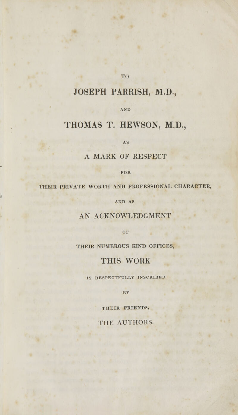 TO JOSEPH PARRISH, MJ)., AND THOMAS T. HEWSON, M.D., AS A MARK OF RESPECT FOR THEIR PRIVATE WORTH AND PROFESSIONAL CHARACTER, AN ACKNOWLEDGMENT OF THEIR NUMEROUS KIND OFFICES, THIS WORK IS RESPECTFULLY INSCRIBED BY THEIR FRIENDS, THE AUTHORS.