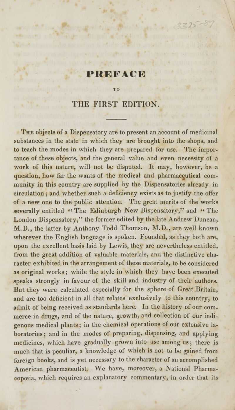 THE FIRST EDITION. The objects of a Dispensatory are to present an account of medicinal substances in the state in which they are brought into the shops, and to teach the modes in which they are prepared for use. The impor- tance of these objects, and the general value and even necessity of a work of this nature, will not be disputed. It may, however, be a question, how far the wants of the medical and pharmaceutical com- munity in this country are supplied by the Dispensatories already in circulation; and whether such a deficiency exists as to justify the offer of a new one to the public attention. The great merits of the works severally entitled  The Edinburgh New Dispensatory/' and  The London Dispensatory, the former edited by the late Andrew Duncan, M.D., the latter by Anthony Todd Thomson, M.D., are well known wherever the English language is spoken. Founded, as they both are, upon the excellent basis laid by Lewis, they are nevertheless entitled, from the great addition of valuable materials, and the distinctive cha- racter exhibited in the arrangement of these materials, to be considered as original works; while the style in which they have been executed speaks strongly in favour of the skill and industry of their authors. But they were calculated especially for the sphere of Great Britain, and are too deficient in all that relates exclusively to this country, to admit of being received as standards here. In the history of our com- merce in drugs, and of the nature, growth, and collection of our indi- genous medical plants; in the chemical operations of our extensive la- boratories ; and in the modes of preparing, dispensing, and applying medicines, which have gradually grown into use among us; there is much that is peculiar, a knowledge of which is not to be gained from foreign books, and is yet necessary to the character of an accomplished American pharmaceutist. We have, moreover, a National Pharma- copoeia, which requires an explanatory commentary, in order that its