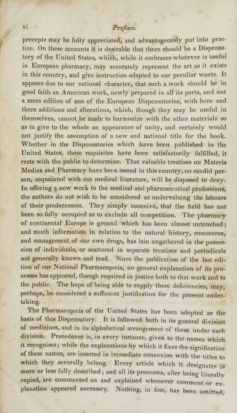 precepts may be fully appreciated, and advantageously put into prac- tice. On these accounts it is desirable that there should be a Dispensa- tory of the United States, which, while it embraces whatever is useful in European pharmacy, may accurately represent the art as it exists in this country, and give instruction adapted to our peculiar wants. It appears due to our national character, that such a work should be in good faith an American work, newly prepared in all its parts, and not a mere edition of one of the European Dispensatories, with here and there additions and alterations, which, though they may be useful in themselves, cannot be made to harmonize with the other materials so as to give to the whole an appearance of unity, and certainly would not justify the assumption of a new and national title for the book. Whether in the Dispensatories which have been published in the United States, these requisites have been satisfactorily fulfilled, it rests with the public to determine. That valuable treatises on Materia Medica and Pharmacy have been issued in this country, no candid per- son, acquainted with our medical literature, will be disposed to deny. In offering a new work to the medical and pharmaceutical professions, the authors do not wish to be considered as undervaluing the labours of their predecessors. They simply conceive, that the field has not been so fully occupied as to exclude all competition. The pharmacy of continental Europe is ground which has been almost untouched; and much information in relation to the natural history, commerce, and management of our own drugs, has lain ungathered in the posses- sion of individuals, or scattered in separate treatises and periodicals not generally known and read. Since the publication of the last edi- tion of our National Pharmacopoeia, no general explanation of its pro- cesses has appeared, though required in justice both to that work and to the public. The hope of being able to supply these deficiencies, may, perhaps, be considered a sufficient justification for the present under- taking. The Pharmacopoeia of the United States has been adopted as the basis of this Dispensatory. It is followed both in its general division of medicines, and in its alphabetical arrangement of them under each division. Precedence is, in every instance, given to the names which it recognises; while the explanations by which it fixes the signification of these names, are inserted in immediate connexion with the titles to which they severally belong. Every article which it designates is more or less fully described; and all its processes, after being literallv copied, are commented on and explained whenever comment or ex planation appeared necessary. Nothing, in fine, has been omitted,