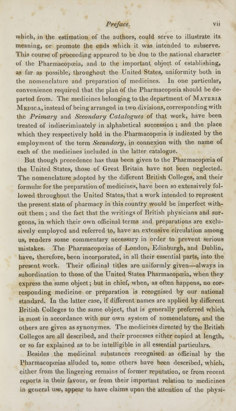 which, in the estimation of the authors, could serve to illustrate its meaning, or promote the ends which it was intended to subserve. This course of proceeding appeared to be due to the national character of the Pharmacopoeia, and to the important object of establishing, as far as possible, throughout the United States, uniformity both in the nomenclature and preparation of medicines. In one particular, convenience required that the plan of the Pharmacopoeia should be de- parted from. The medicines belonging to the department of Materia Medica, instead of being arranged in two divisions, corresponding with the Primary and Secondary Catalogues of that work, have been treated of indiscriminately in alphabetical succession ; and the place which they respectively hold in the Pharmacopoeia is indicated by the employment of the term Secondary, in connexion with the name of each of the medicines included in the latter catalogue. But though precedence has thus been given to the Pharmacopoeia of the United States, those of Great Britain have not been neglected. The nomenclature adopted by the different British Colleges, and their formulae for the preparation of medicines, have been so extensively fol- lowed throughout the United States, that a work intended to represent the present state of pharmacy in this country would be imperfect with- out them ; and the fact that the writings of British physicians and sur- geons, in which their own officinal terms and preparations are exclu- sively employed and referred to, have an extensive circulation among us, renders some commentary necessary in order to prevent serious mistakes. The Pharmacopoeias of London, Edinburgh, and Dublin, have, therefore, been incorporated, in all their essential parts, into the present work. Their officinal titles are uniformly given—always in subordination to those of the United States Pharmacopoeia, when they express the same object; but in chief, when, as often happens, no cor- responding medicine or preparation is recognised by our national standard. In the latter case, if different names are applied by different British Colleges to the same object, that is generally preferred which, is most in accordance with our own system of nomenclature, and the others are given as synonymes. The medicines directed by the British Colleges are all described, and their processes cither copied at length, or so far explained as to be intelligible in all essential particulars. Besides the medicinal substances recognised as officinal by the Pharmacopoeias alluded to, some others have been described, which, either from the lingering remains of former reputation, or from recent reports in their favour, or from their important relation to medicines in general use, appeal- to have claims upon the attention of the physi-