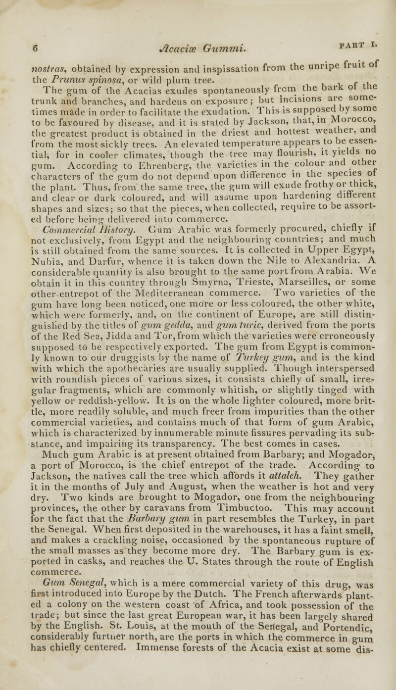 nostras, obtained by expression and inspissation from the unripe fruit ot the Prunus spinosa, or wild plum tree. f . The gum of the Acacias exudes spontaneously from the bark ot the trunk and branches, and hardens on exposure; but incisions are some- times made in order to facilitate the exudation. This is supposed by some to be favoured by disease, and it is stated by Jackson, that, in Morocco, the greatest product is obtained in the driest and hottest weather, and from the most sickly trees. An elevated temperature appears to be essen- tial, for in cooler climates, though the tree may flourish, it yields no gum. According to Ehrenberg, the varieties in the colour and other characters of the gum do not depend upon difference in the species ot the plant. Thus, from the same tree, the gum will exude frothy or thick, and clear or dark coloured, and will assume upon hardening different shapes and sizes; so that the pieces, when collected, require to be assort- ed before being delivered into commerce. Commercial History. Gum Arabic was formerly procured, chiefly if not exclusively, from Egypt and the neighbouring countries; and much is still obtained from the same sources. It is collected in Upper Egypt, Nubia, and Darfur, whence it is taken down the Nile to Alexandria. A considerable quantity is also brought to the same port from Arabia. We obtain it in this country through Smyrna, Trieste, Marseilles, or some other entrepot of the Mediterranean commerce. Two varieties of the gum have long been noticed, one more or less coloured, the other white, which were formerly, and, on the continent of Europe, are still distin- guished by the titles of gum gedda, and gum turic, derived from the ports of the Red Sea, Jidda and Tor, from which the varieties were erroneously supposed to be respectively exported. The gum from Egypt is common- ly known to cur druggists by the name of Turkey gum, and is the kind with which the apothecaries are usually supplied. Though interspersed with roundish pieces of various sizes, it consists chiefly of small, irre- gular fragments, which are commonly whitish, or slightly tinged with yellow or reddish-yellow. It is on the whole lighter coloured, more brit- tle, more readily soluble, and much freer from impurities than the other commercial varieties, and contains much of that form of gum Arabic, which is characterized by innumerable minute fissures pervading its sub- stance, and impairing its transparency. The best comes in cases. Much gum Arabic is at present obtained from Barbary; and Mogador, a port of Morocco, is the chief entrepot of the trade. According to Jackson, the natives call the tree which affords it attaleh. They gather it in the months of July and August, when the weather is hot and very dry. Two kinds are brought to Mogador, one from the neighbouring provinces, the other by caravans from Timbuctoo. This may account for the fact that the Barbary gum in part resembles the Turkey, in part the Senegal. When first deposited in the warehouses, it has a faint smell, and makes a crackling noise, occasioned by the spontaneous rupture of the small masses as they become more dry. The Barbary gum is ex- ported in casks, and reaches the U. States through the route of English commerce. Gum Senegal, which is a mere commercial variety of this drug, was first introduced into Europe by the Dutch. The French afterwards plant- ed a colony on the western coast of Africa, and took possession of the trade; but since the last great European war, it has been largely shared by the English. St. Louis, at the mouth of the Senegal, and Portendic, considerably furtner north, are the ports in which the commerce in gum has chiefly centered. Immense forests of the Acacia exist at some dis-