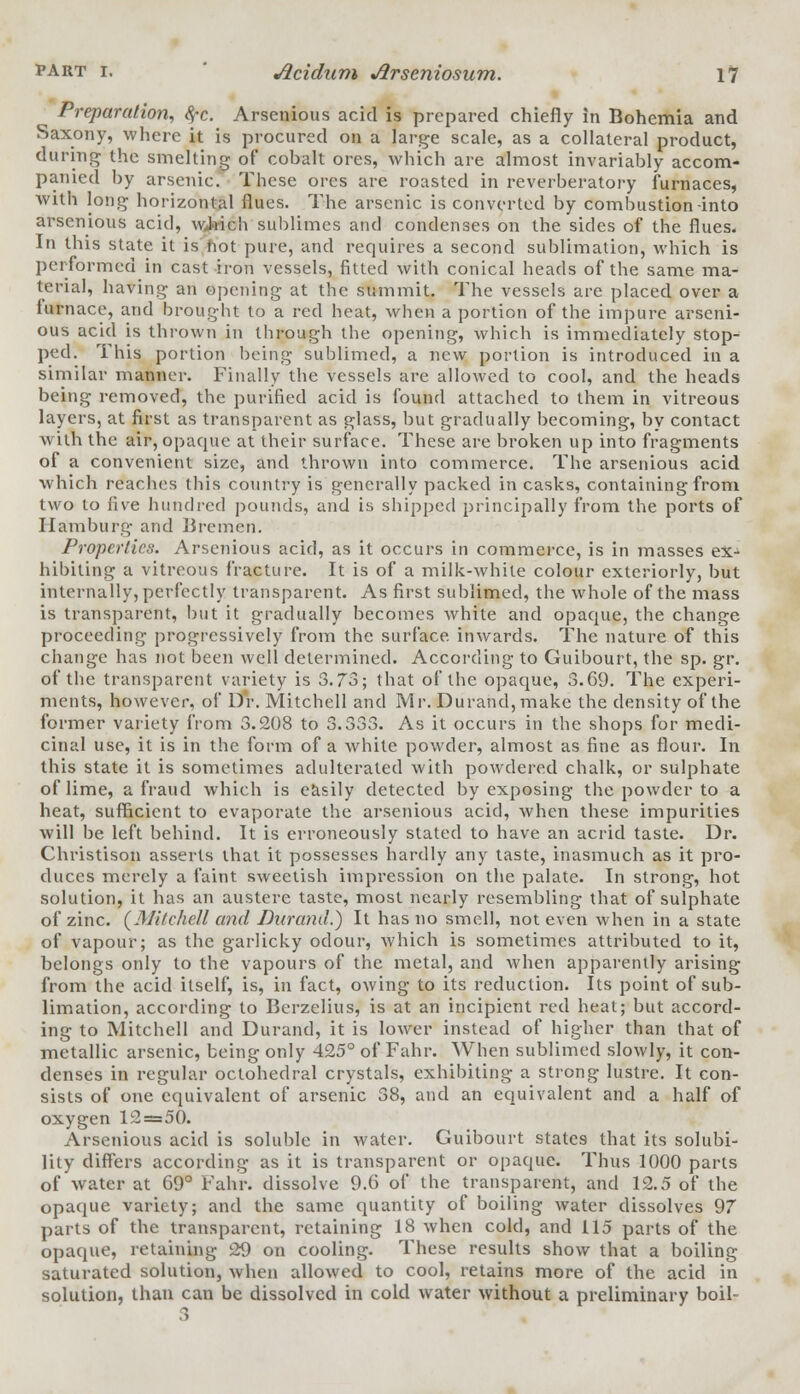 Preparation, 8,-c. Arsenious acid is prepared chiefly in Bohemia and Saxony, where it is procured on a large scale, as a collateral product, during the smelting of cobalt ores, which are almost invariably accom- panied by arsenic. These ores are roasted in reverberatory furnaces, with long horizontal flues. The arsenic is converted by combustion into arsenious acid, which sublimes and condenses on the sides of the flues. In this state it is hot pure, and requires a second sublimation, which is performed in cast iron vessels, fitted with conical heads of the same ma- terial, having an Opening at the summit. The vessels are placed over a lurnace, and brought to a red heat, when a portion of the impure arseni- ous acid is thrown in through the opening, which is immediately stop- ped. This portion being sublimed, a new portion is introduced in a similar manner. Finally the vessels are allowed to cool, and the heads being removed, the purified acid is found attached to them in vitreous layers, at first as transparent as glass, but gradually becoming, by contact with the air, opaque at their surface. These are broken up into fragments of a convenient size, and thrown into commerce. The arsenious acid which reaches this country is generally packed in casks, containing from two to five hundred pounds, and is shipped principally from the ports of Hamburg and Bremen. Properties. Arsenious acid, as it occurs in commerce, is in masses ex- hibiting a vitreous fracture. It is of a milk-while colour exteriorly, but internally, perfectly transparent. As first sublimed, the whole of the mass is transparent, but it gradually becomes white and opaque, the change proceeding progressively from the surface, inwards. The nature of this change has not been well determined. According to Guibourt, the sp. gr. of the transparent variety is 3.73; that of the opaque, 3.69. The experi- ments, however, of Dr. Mitchell and Mr. Durand,make the density of the former variety from 3.208 to 3.333. As it occurs in the shops for medi- cinal use, it is in the form of a white powder, almost as fine as flour. In this state it is sometimes adulterated with powdered chalk, or sulphate of lime, a fraud which is easily detected by exposing the powder to a heat, sufficient to evaporate the arsenious acid, when these impurities will be left behind. It is erroneously stated to have an acrid taste. Dr. Christison asserts that it possesses hardly any taste, inasmuch as it pro- duces merely a faint sweetish impression on the palate. In strong, hot solution, it has an austere taste, most nearly resembling that of sulphate of zinc. (Mitchell and Durand.) It has no smell, not even when in a state of vapour; as the garlicky odour, which is sometimes attributed to it, belongs only to the vapours of the metal, and when apparently arising from the acid itself, is, in fact, owing to its reduction. Its point of sub- limation, according to Berzelius, is at an incipient red heat; but accord- ing to Mitchell and Durand, it is lower instead of higher than that of metallic arsenic, being only 425° of Fahr. When sublimed slowly, it con- denses in regular octohedral crystals, exhibiting a strong lustre. It con- sists of one equivalent of arsenic 38, and an equivalent and a half of oxygen 12=50. Arsenious acid is soluble in water. Guibourt states that its solubi- lity differs according as it is transparent or opaque. Thus 1000 parts of water at 69° Fahr. dissolve 9.6 of the transparent, and 12.5 of the opaque variety; and the same quantity of boiling water dissolves 97 parts of the transparent, retaining 18 when cold, and 115 parts of the opaque, retaining 29 on cooling. These results show that a boiling saturated solution, when allowed to cool, retains more of the acid in solution, than can be dissolved in cold water without a preliminary boil-