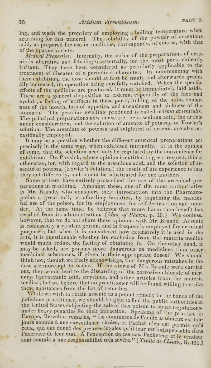 ing, and teach the propriety of employing a boiling temperature when searching for this mineral. The solubility of the powder ot a?em°u* acid, as prepared for use in medicine, corresponds, of course, with that of the opaque variety. . f Medical Properties. Internally, the action of the preparations ot arse- nic is alterative and febrifuge; externally, for the most part, violently irritant. They have been considered as peculiarly applicable to the treatment of diseases of a periodical character. In commencing with their exhibition, the dose should at first be small, and afterwards gradu- ally increased, its operation being carefully watched. When the specific effects of the medicine are produced, it must be immediately laid aside. These are a general disposition to cedema, especially of the face and eyelids, a feeling of stiffness in these parts, itching of the skin, tender- ness of the mouth, loss of appetite, and uneasiness and sickness of the stomach. The peculiar swelling produced is called oedema arsenicalis. The principal preparations now in use are the arsenious acid, the article under consideration, and the solution of arsenite of potassa, or Fowler's solution. The arseniate of potassa and sulphuret of arsenic are also oc- casionally employed. It may be a question whether the different arsenical preparations act precisely in the same way, when exhibited internally. It is the opinion of some, that the selection need only be regulated by the convenience for exhibition. Dr. Physick, whose opinion is entitled to great respect, thinks otherwise; for, with regard to the arsenious acid, and the solution of ar- senite of potassa, (Fowler's solution,) the result of his experience is that they act differently, and cannot be substituted for one another. Some writers have entirely proscribed the use of the arsenical pre- parations in medicine. Amongst these, one of the most authoritative is Mr. Brande, who considers their introduction into the Pharmaco- poeias a great evil, as affording facilities, by legalizing the medici- nal use of the poison, for its employment for self-destruction and mur- der. At the same time, he believes that more harm than benefit has resulted from its administration. (Man. of Pharm. p. 29.) We confess, however, that we do not share these opinions with Mr. Brande. Arsenic is confessedly a virulent poison, and is frequently employed for criminal purposes; but when it is considered how extensively it is used in the arts, it is questionable whether its exclusion from the materia medica would much reduce the facility of obtaining it. On the other hand, it may be asked, are poisons more dangerous as medicines than other medicinal substances, if given in their appropriate doses? We should think not; though we freely acknowledge, that dangerous mistakes in the dose are more apt to occur. If the views of Mr. Brande were carried out, they would lead to the discarding of the corrosive chloride of mer- cury, hydrocyanic acid, strychnia, and other articles from the materia medica; but we believe that no practitioner will be found willing to strike these substances from the list of remedies. While we wish to retain arsenic as a potent remedy in the hands of the judicious practitioner, we should be glad to find the public authorities in the United States subjecting the sale of this poison to strict regulations under heavy penalties for their infraction. Speaking of the practice in Europe, Berzelius remarks,  Le commerce de l'acide arsenieux est tou- jours soumis a une surveillance severe, et l'achat n'en est permis cm'a ceux, qui ont donne des preuves legales qu'il leur est indispensable dans l'exercise de leur etat. A l'exception de ces cas, l'acheteur et le vendeur sont soumis a une responsabilite tres severe. (Traite de Chimie i\ 431 )