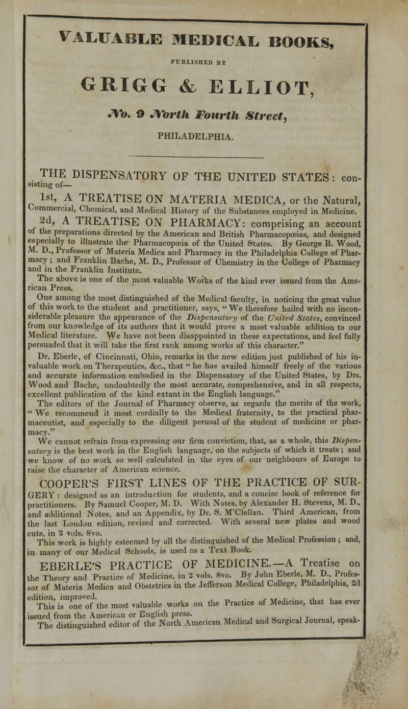 VALUABLE MEDICAL BOOKS, PUBLISHED BY GRIGG & ELLIOT, JVo. O JTorth Fourth Street, PHILADELPHIA. THE DISPENSATORY OF THE UNITED STATES: con- sisting of— 1st, A TREATISE ON MATERIA MEDICA, or the Natural, Commercial, Chemical, and Medical History of the Substances employed in Medicine. 2d, A TREATISE ON PHARMACY: comprising an account of the preparations directed by the American and British Pharmacopoeias, and designed especially to illustrate the Pharmacopoeia of the United States. By George B. Wood, M. D., Professor of Materia Medica and Pharmacy in the Philadelphia College of Phar- macy ; and Franklin Bache, M. D., Professor of Chemistry in the College of Pharmacy and in the Franklin Institute. The above is one of the most valuable Works of the kind ever issued from the Ame- rican Press. One among the most distinguished of the Medical faculty, in noticing the great value of this work to the student and practitioner, says,  We therefore hailed with no incon- siderable pleasure the appearance of the Dispensatory of the United States, convinced from our knowledge of its authors that it would prove a most valuable addition to our Medical literature. We have not been disappointed in these expectations, and feel fully persuaded that it will take the first rank among works of this character. Dr. Eberle, of Cincinnati, Ohio, remarks in the new edition just published of his in- valuable work on Therapeutics, &c, that  he has availed himself freely of the various and accurate information embodied in the Dispensatory of the United States, by Drs. Wood and Bache, undoubtedly the most accurate, comprehensive, and in all respects, excellent publication of the kind extant in the English language. The editors of the Journal of Pharmacy observe, as regards the merits of the work,  We recommend it most cordially to the Medical fraternity, to the practical phar- maceutist, and especially to the diligent perusal of the student of medicine or phar- macy. We cannot refrain from expressing our firm conviction, that, as a whole, this Dispen- satory is the best work in the English language,'on the subjects of which it treats ; and we know of no work so well calculated in the eyes of our neighbours of Europe to raise the character of American science. COOPER'S FIRST LINES OF THE PRACTICE OF SUR- GERY : designed as an introduction for students, and a concise book of reference for practitioners. By Samuel Cooper, M. D. With Notes, by Alexander H. Stevens, M. D., and additional Notes, and an Appendix, by Dr. S. M'Clellan. Third American, from the last London edition, revised and corrected. With several new plates and wood cuts, in 2 vols. 8vo. This work is highly esteemed by all the distinguished of the Medical Profession ; and, in many of our Medical Schools, is used as a Text Book. EBERLE'S PRACTICE OF MEDICINE.—A Treatise on the Theory and Practice of Medicine, in 2 vols. 8vo. By John Eberle, M D , Profes- sor of Materia Medica and Obstetrics in the Jefferson Medical College, Philadelphia, 2d ^Sironrof the most valuable works on the Practice of Medicine, that has ever issued from the American or English press. . The distinguished editor of the North American Medical and Surgical Journal, speak- m