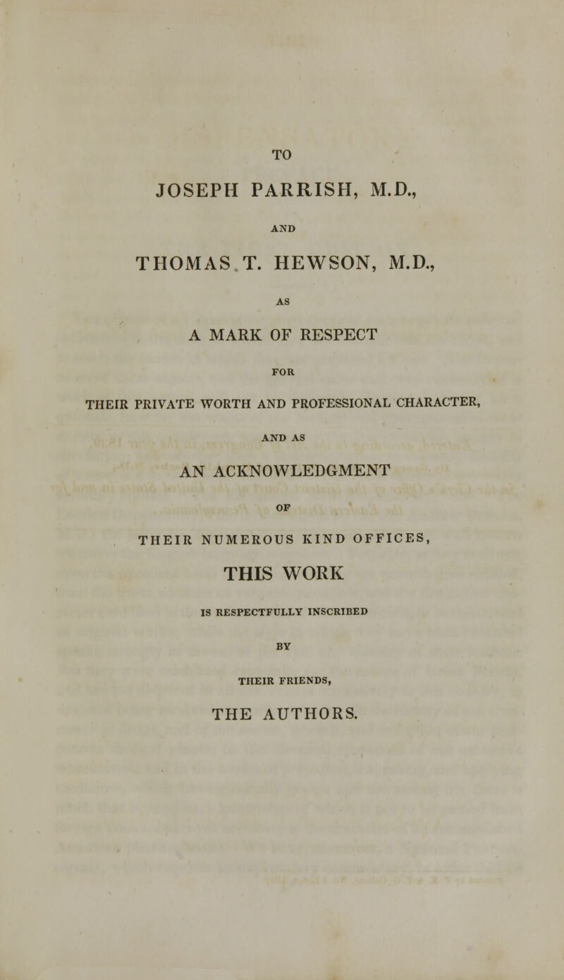 TO JOSEPH PARRISH, M.D., AND THOMAS T. HEWSON, M.D., AS A MARK OF RESPECT FOR THE[R PRIVATE WORTH AND PROFESSIONAL CHARACTER, AND AS AN ACKNOWLEDGMENT OF THEIR NUMEROUS KIND OFFICES, THIS WORK IS RESPECTFULLY INSCRIBED BY THEIR FRIENDS, THE AUTHORS.