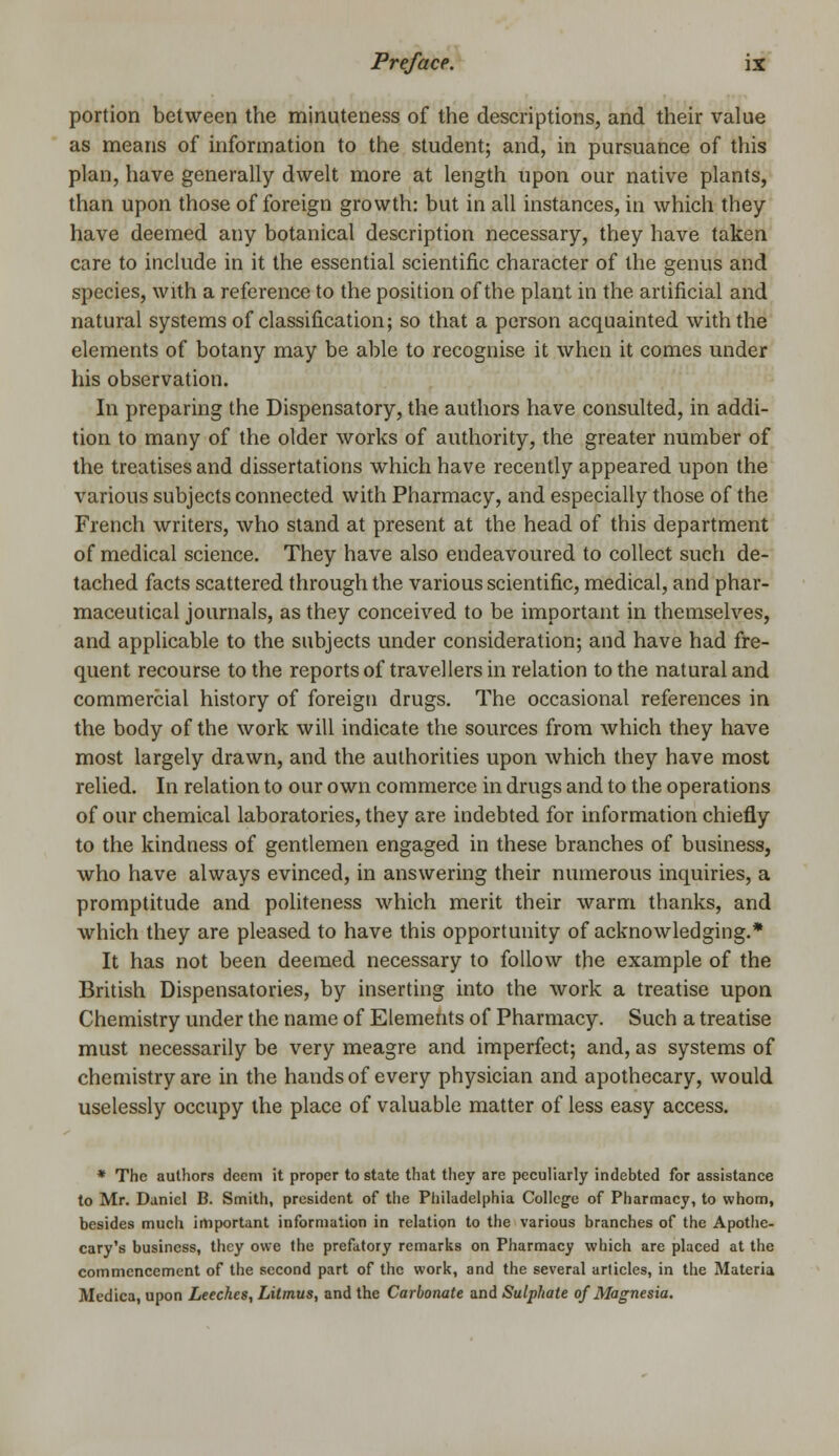 portion between the minuteness of the descriptions, and their value as means of information to the student; and, in pursuance of this plan, have generally dwelt more at length upon our native plants, than upon those of foreign growth: but in all instances, in which they have deemed any botanical description necessary, they have taken care to include in it the essential scientific character of the genus and species, with a reference to the position of the plant in the artificial and natural systems of classification; so that a person acquainted with the elements of botany may be able to recognise it when it comes under his observation. In preparing the Dispensatory, the authors have consulted, in addi- tion to many of the older works of authority, the greater number of the treatises and dissertations which have recently appeared upon the various subjects connected with Pharmacy, and especially those of the French writers, who stand at present at the head of this department of medical science. They have also endeavoured to collect such de- tached facts scattered through the various scientific, medical, and phar- maceutical journals, as they conceived to be important in themselves, and applicable to the subjects under consideration; and have had fre- quent recourse to the reports of travellers in relation to the natural and commercial history of foreign drugs. The occasional references in the body of the work will indicate the sources from which they have most largely drawn, and the authorities upon which they have most relied. In relation to our own commerce in drugs and to the operations of our chemical laboratories, they are indebted for information chiefly to the kindness of gentlemen engaged in these branches of business, who have always evinced, in answering their numerous inquiries, a promptitude and politeness which merit their warm thanks, and which they are pleased to have this opportunity of acknowledging.* It has not been deemed necessary to follow the example of the British Dispensatories, by inserting into the work a treatise upon Chemistry under the name of Elements of Pharmacy. Such a treatise must necessarily be very meagre and imperfect; and, as systems of chemistry are in the hands of every physician and apothecary, would uselessly occupy the place of valuable matter of less easy access. * The authors deem it proper to state that they are peculiarly indebted for assistance to Mr. Daniel B. Smith, president of the Philadelphia College of Pharmacy, to whom, besides much important information in relation to the various branches of the Apothe- cary's business, they owe the prefatory remarks on Pharmacy which are placed at the commencement of the second part of the work, and the several articles, in the Materia Medica, upon Leeches, Litmus, and the Carbonate and Sulphate of Magnesia.